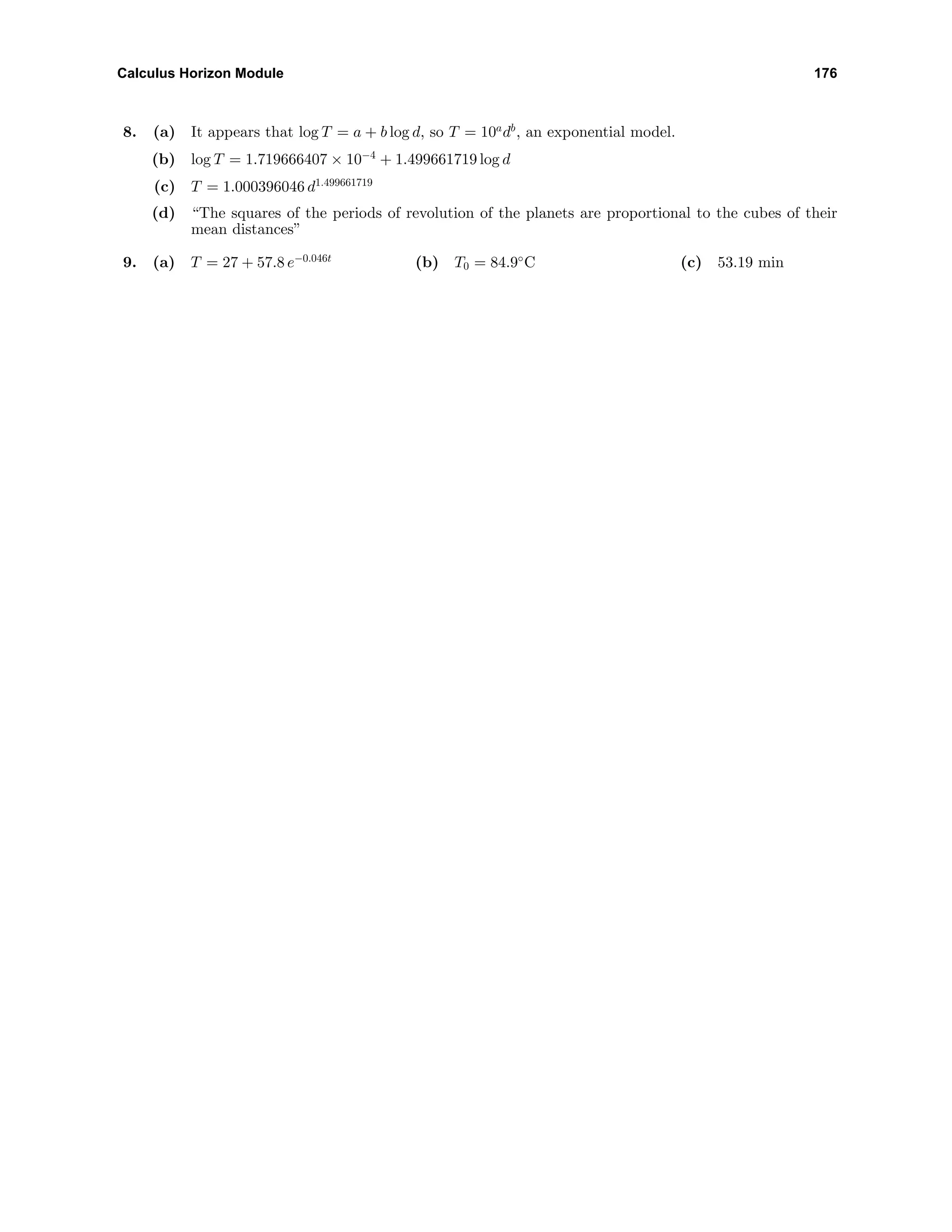 Calculus Horizon Module 176
8. (a) It appears that log T = a + b log d, so T = 10a
db
, an exponential model.
(b) log T = 1.719666407 × 10−4
+ 1.499661719 log d
(c) T = 1.000396046 d1.499661719
(d) “The squares of the periods of revolution of the planets are proportional to the cubes of their
mean distances”
9. (a) T = 27 + 57.8 e−0.046t
(b) T0 = 84.9◦
C (c) 53.19 min
 