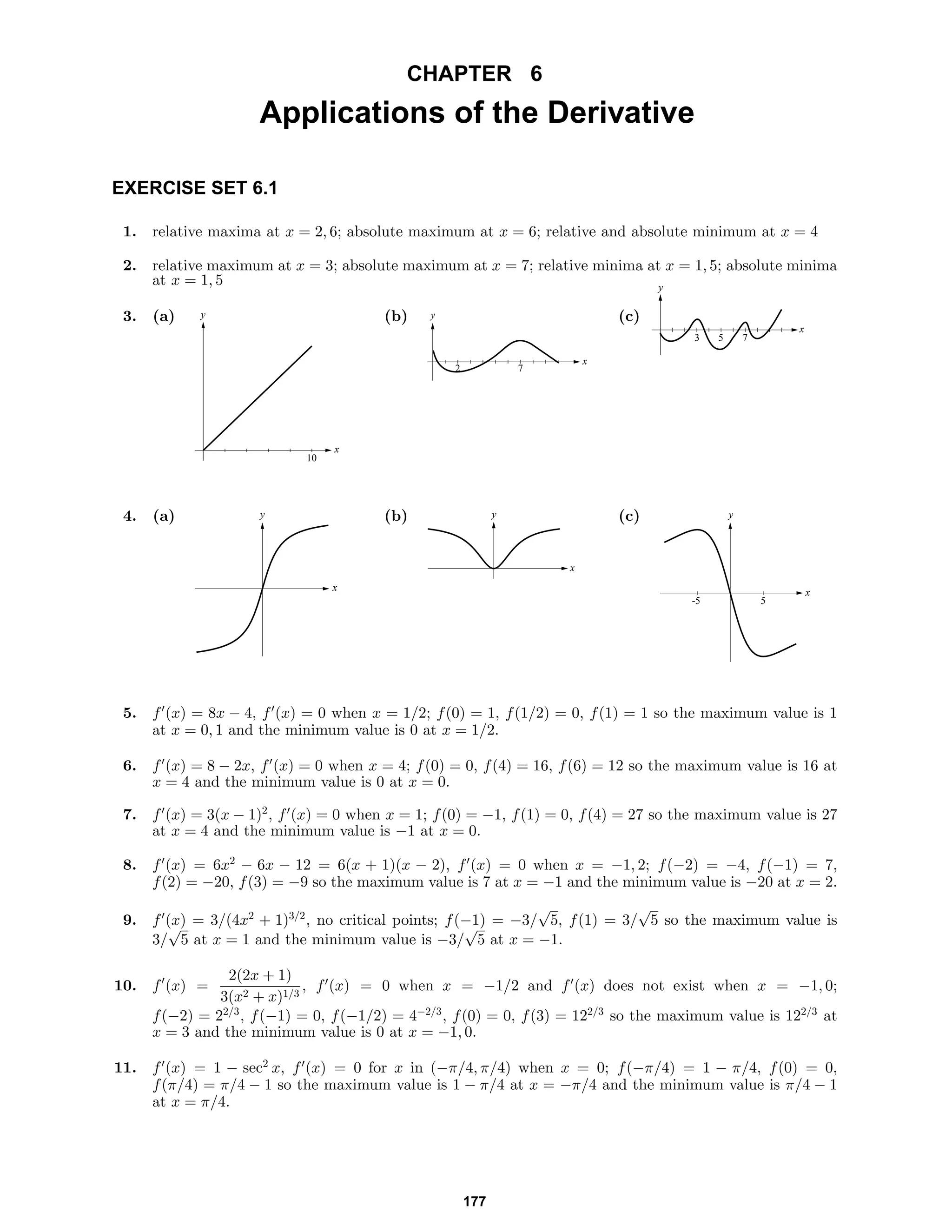 CHAPTER 6
Applications of the Derivative
EXERCISE SET 6.1
1. relative maxima at x = 2, 6; absolute maximum at x = 6; relative and absolute minimum at x = 4
2. relative maximum at x = 3; absolute maximum at x = 7; relative minima at x = 1, 5; absolute minima
at x = 1, 5
3. (a) y
x
10
(b) y
x
2 7
(c)
y
x
53 7
4. (a) y
x
(b) y
x
(c) y
x
-5 5
5. f (x) = 8x − 4, f (x) = 0 when x = 1/2; f(0) = 1, f(1/2) = 0, f(1) = 1 so the maximum value is 1
at x = 0, 1 and the minimum value is 0 at x = 1/2.
6. f (x) = 8 − 2x, f (x) = 0 when x = 4; f(0) = 0, f(4) = 16, f(6) = 12 so the maximum value is 16 at
x = 4 and the minimum value is 0 at x = 0.
7. f (x) = 3(x − 1)2
, f (x) = 0 when x = 1; f(0) = −1, f(1) = 0, f(4) = 27 so the maximum value is 27
at x = 4 and the minimum value is −1 at x = 0.
8. f (x) = 6x2
− 6x − 12 = 6(x + 1)(x − 2), f (x) = 0 when x = −1, 2; f(−2) = −4, f(−1) = 7,
f(2) = −20, f(3) = −9 so the maximum value is 7 at x = −1 and the minimum value is −20 at x = 2.
9. f (x) = 3/(4x2
+ 1)3/2
, no critical points; f(−1) = −3/
√
5, f(1) = 3/
√
5 so the maximum value is
3/
√
5 at x = 1 and the minimum value is −3/
√
5 at x = −1.
10. f (x) =
2(2x + 1)
3(x2 + x)1/3
, f (x) = 0 when x = −1/2 and f (x) does not exist when x = −1, 0;
f(−2) = 22/3
, f(−1) = 0, f(−1/2) = 4−2/3
, f(0) = 0, f(3) = 122/3
so the maximum value is 122/3
at
x = 3 and the minimum value is 0 at x = −1, 0.
11. f (x) = 1 − sec2
x, f (x) = 0 for x in (−π/4, π/4) when x = 0; f(−π/4) = 1 − π/4, f(0) = 0,
f(π/4) = π/4 − 1 so the maximum value is 1 − π/4 at x = −π/4 and the minimum value is π/4 − 1
at x = π/4.
177
 