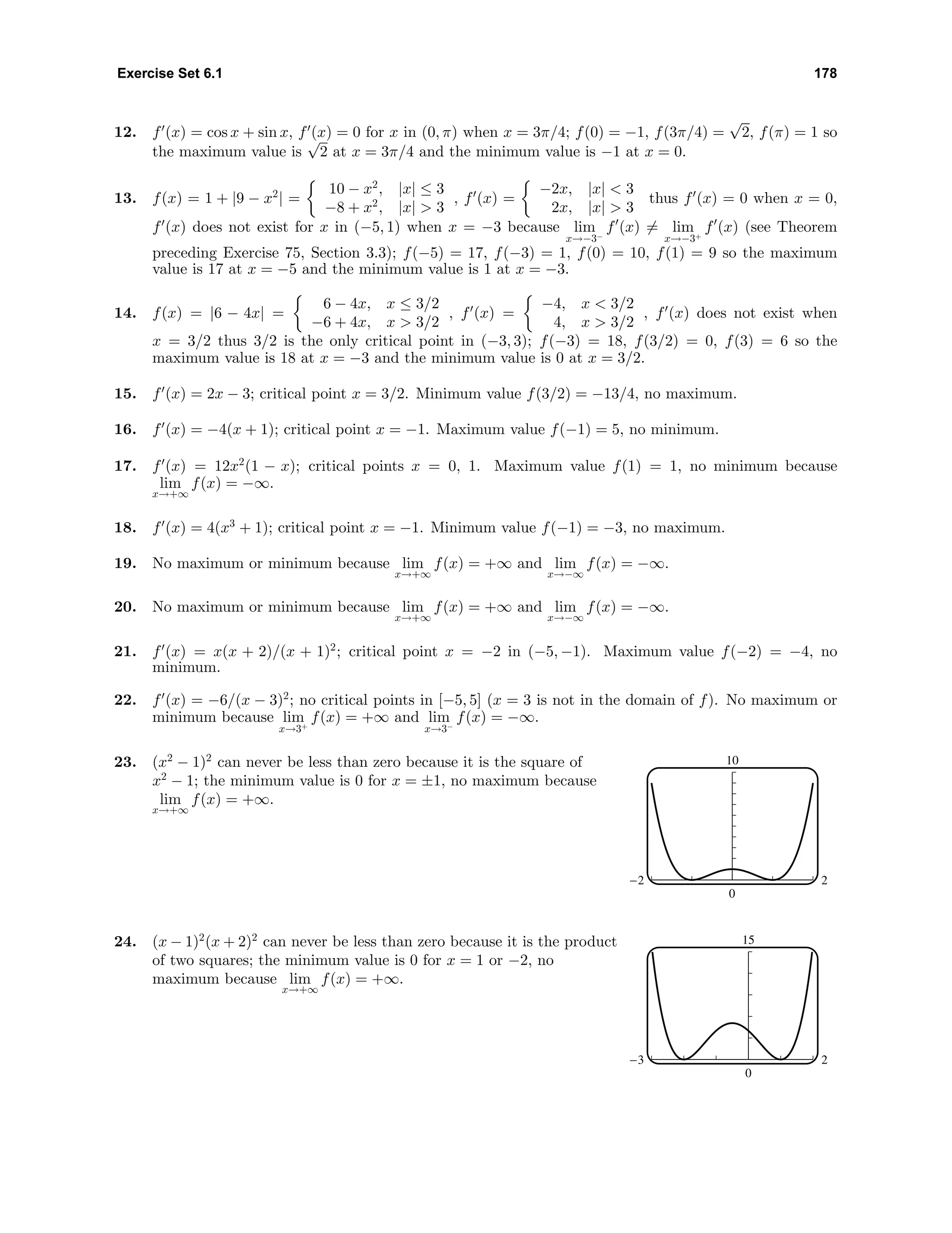 Exercise Set 6.1 178
12. f (x) = cos x + sin x, f (x) = 0 for x in (0, π) when x = 3π/4; f(0) = −1, f(3π/4) =
√
2, f(π) = 1 so
the maximum value is
√
2 at x = 3π/4 and the minimum value is −1 at x = 0.
13. f(x) = 1 + |9 − x2
| =
10 − x2
, |x| ≤ 3
−8 + x2
, |x| > 3
, f (x) =
−2x, |x| < 3
2x, |x| > 3
thus f (x) = 0 when x = 0,
f (x) does not exist for x in (−5, 1) when x = −3 because lim
x→−3−
f (x) = lim
x→−3+
f (x) (see Theorem
preceding Exercise 75, Section 3.3); f(−5) = 17, f(−3) = 1, f(0) = 10, f(1) = 9 so the maximum
value is 17 at x = −5 and the minimum value is 1 at x = −3.
14. f(x) = |6 − 4x| =
6 − 4x, x ≤ 3/2
−6 + 4x, x > 3/2
, f (x) =
−4, x < 3/2
4, x > 3/2
, f (x) does not exist when
x = 3/2 thus 3/2 is the only critical point in (−3, 3); f(−3) = 18, f(3/2) = 0, f(3) = 6 so the
maximum value is 18 at x = −3 and the minimum value is 0 at x = 3/2.
15. f (x) = 2x − 3; critical point x = 3/2. Minimum value f(3/2) = −13/4, no maximum.
16. f (x) = −4(x + 1); critical point x = −1. Maximum value f(−1) = 5, no minimum.
17. f (x) = 12x2
(1 − x); critical points x = 0, 1. Maximum value f(1) = 1, no minimum because
lim
x→+∞
f(x) = −∞.
18. f (x) = 4(x3
+ 1); critical point x = −1. Minimum value f(−1) = −3, no maximum.
19. No maximum or minimum because lim
x→+∞
f(x) = +∞ and lim
x→−∞
f(x) = −∞.
20. No maximum or minimum because lim
x→+∞
f(x) = +∞ and lim
x→−∞
f(x) = −∞.
21. f (x) = x(x + 2)/(x + 1)2
; critical point x = −2 in (−5, −1). Maximum value f(−2) = −4, no
minimum.
22. f (x) = −6/(x − 3)2
; no critical points in [−5, 5] (x = 3 is not in the domain of f). No maximum or
minimum because lim
x→3+
f(x) = +∞ and lim
x→3−
f(x) = −∞.
23. (x2
− 1)2
can never be less than zero because it is the square of
x2
− 1; the minimum value is 0 for x = ±1, no maximum because
lim
x→+∞
f(x) = +∞.
10
0
-2 2
24. (x − 1)2
(x + 2)2
can never be less than zero because it is the product
of two squares; the minimum value is 0 for x = 1 or −2, no
maximum because lim
x→+∞
f(x) = +∞.
15
0
-3 2
 