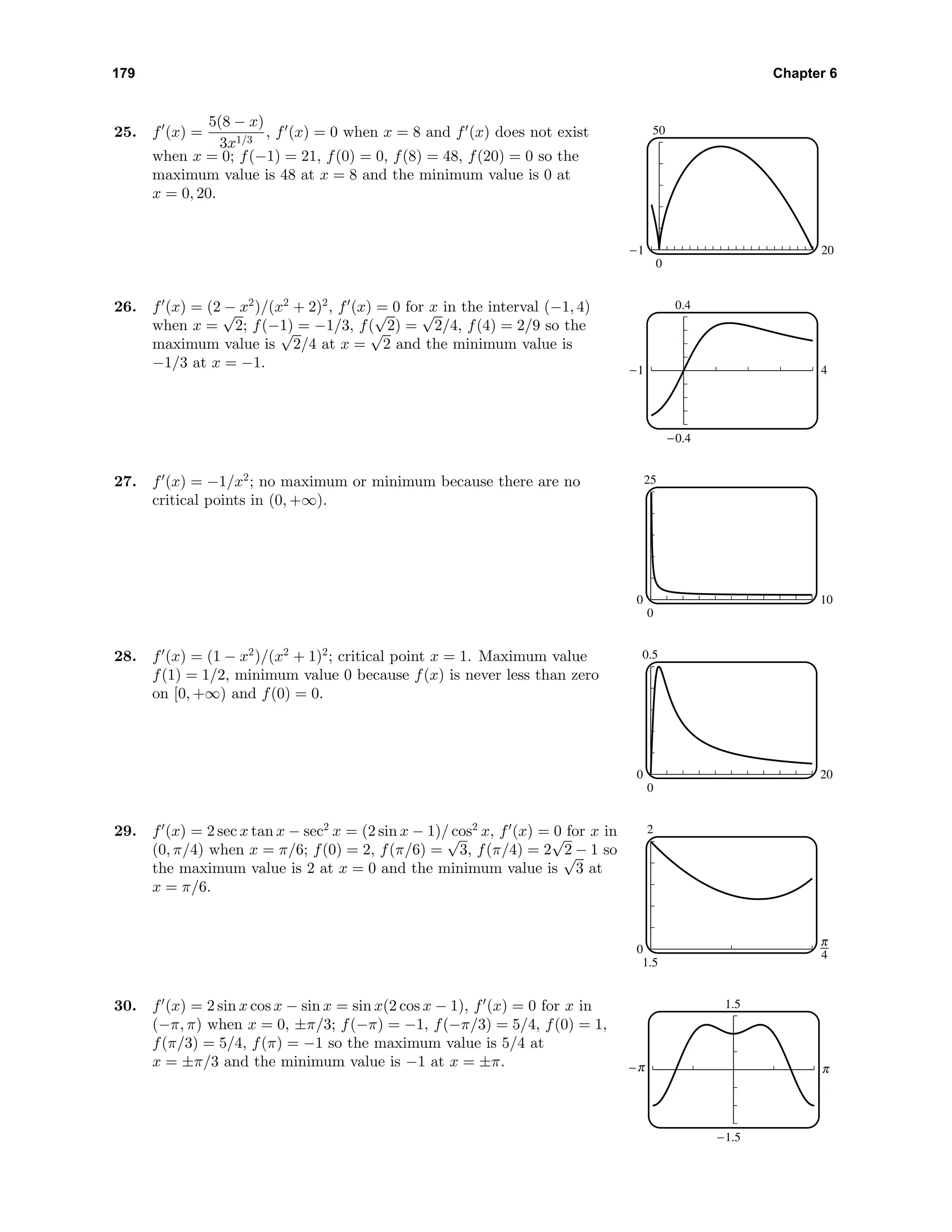 179 Chapter 6
25. f (x) =
5(8 − x)
3x1/3
, f (x) = 0 when x = 8 and f (x) does not exist
when x = 0; f(−1) = 21, f(0) = 0, f(8) = 48, f(20) = 0 so the
maximum value is 48 at x = 8 and the minimum value is 0 at
x = 0, 20.
50
0
-1 20
26. f (x) = (2 − x2
)/(x2
+ 2)2
, f (x) = 0 for x in the interval (−1, 4)
when x =
√
2; f(−1) = −1/3, f(
√
2) =
√
2/4, f(4) = 2/9 so the
maximum value is
√
2/4 at x =
√
2 and the minimum value is
−1/3 at x = −1.
0.4
-0.4
-1 4
27. f (x) = −1/x2
; no maximum or minimum because there are no
critical points in (0, +∞).
25
0
0 10
28. f (x) = (1 − x2
)/(x2
+ 1)2
; critical point x = 1. Maximum value
f(1) = 1/2, minimum value 0 because f(x) is never less than zero
on [0, +∞) and f(0) = 0.
0.5
0
0 20
29. f (x) = 2 sec x tan x − sec2
x = (2 sin x − 1)/ cos2
x, f (x) = 0 for x in
(0, π/4) when x = π/6; f(0) = 2, f(π/6) =
√
3, f(π/4) = 2
√
2 − 1 so
the maximum value is 2 at x = 0 and the minimum value is
√
3 at
x = π/6.
2
1.5
0 3
30. f (x) = 2 sin x cos x − sin x = sin x(2 cos x − 1), f (x) = 0 for x in
(−π, π) when x = 0, ±π/3; f(−π) = −1, f(−π/3) = 5/4, f(0) = 1,
f(π/3) = 5/4, f(π) = −1 so the maximum value is 5/4 at
x = ±π/3 and the minimum value is −1 at x = ±π.
1.5
-1.5
C c
 