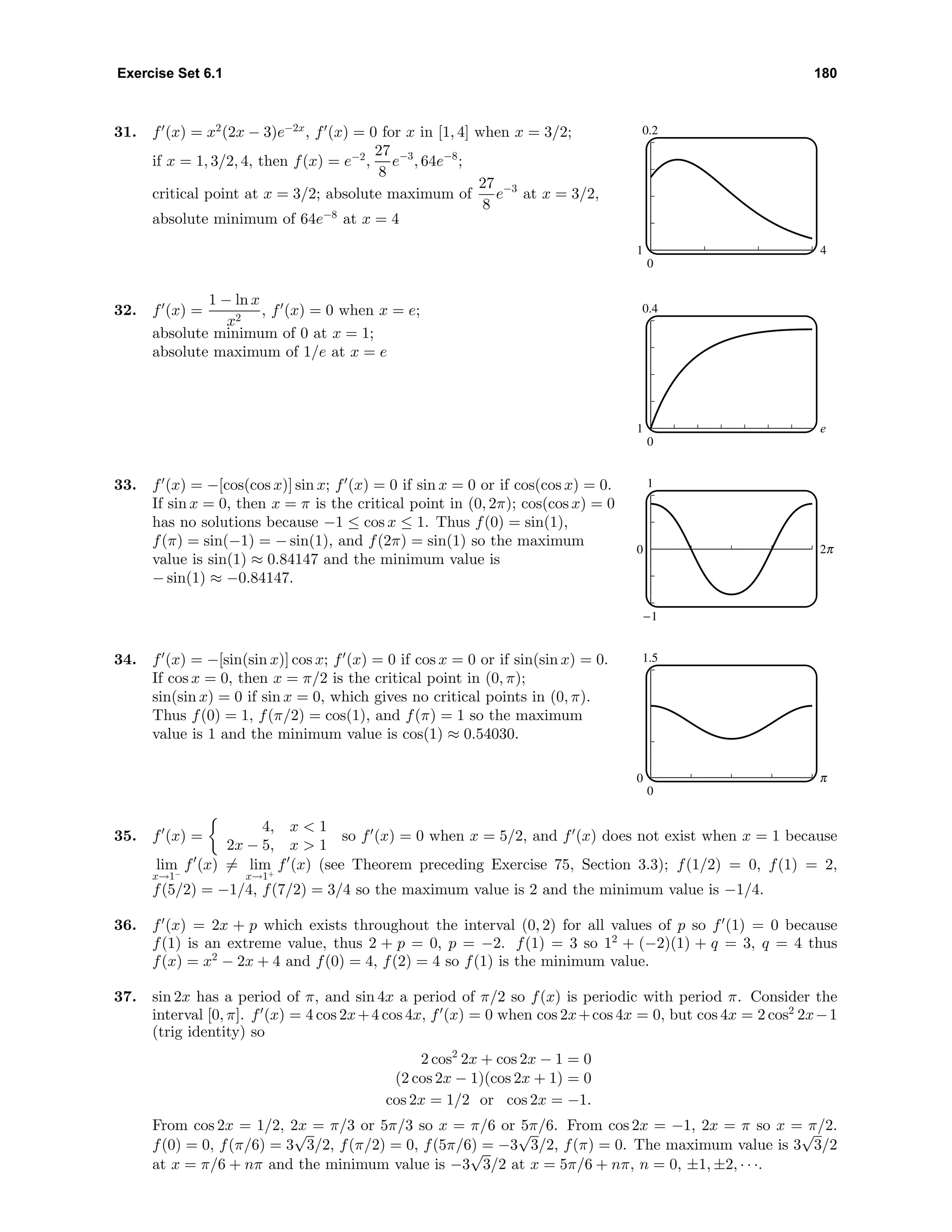 Exercise Set 6.1 180
31. f (x) = x2
(2x − 3)e−2x
, f (x) = 0 for x in [1, 4] when x = 3/2;
if x = 1, 3/2, 4, then f(x) = e−2
,
27
8
e−3
, 64e−8
;
critical point at x = 3/2; absolute maximum of
27
8
e−3
at x = 3/2,
absolute minimum of 64e−8
at x = 4
0.2
0
1 4
32. f (x) =
1 − ln x
x2
, f (x) = 0 when x = e;
absolute minimum of 0 at x = 1;
absolute maximum of 1/e at x = e
0.4
0
1 e
33. f (x) = −[cos(cos x)] sin x; f (x) = 0 if sin x = 0 or if cos(cos x) = 0.
If sin x = 0, then x = π is the critical point in (0, 2π); cos(cos x) = 0
has no solutions because −1 ≤ cos x ≤ 1. Thus f(0) = sin(1),
f(π) = sin(−1) = − sin(1), and f(2π) = sin(1) so the maximum
value is sin(1) ≈ 0.84147 and the minimum value is
− sin(1) ≈ −0.84147.
1
-1
0 o
34. f (x) = −[sin(sin x)] cos x; f (x) = 0 if cos x = 0 or if sin(sin x) = 0.
If cos x = 0, then x = π/2 is the critical point in (0, π);
sin(sin x) = 0 if sin x = 0, which gives no critical points in (0, π).
Thus f(0) = 1, f(π/2) = cos(1), and f(π) = 1 so the maximum
value is 1 and the minimum value is cos(1) ≈ 0.54030.
1.5
0
0 c
35. f (x) =
4, x < 1
2x − 5, x > 1
so f (x) = 0 when x = 5/2, and f (x) does not exist when x = 1 because
lim
x→1−
f (x) = lim
x→1+
f (x) (see Theorem preceding Exercise 75, Section 3.3); f(1/2) = 0, f(1) = 2,
f(5/2) = −1/4, f(7/2) = 3/4 so the maximum value is 2 and the minimum value is −1/4.
36. f (x) = 2x + p which exists throughout the interval (0, 2) for all values of p so f (1) = 0 because
f(1) is an extreme value, thus 2 + p = 0, p = −2. f(1) = 3 so 12
+ (−2)(1) + q = 3, q = 4 thus
f(x) = x2
− 2x + 4 and f(0) = 4, f(2) = 4 so f(1) is the minimum value.
37. sin 2x has a period of π, and sin 4x a period of π/2 so f(x) is periodic with period π. Consider the
interval [0, π]. f (x) = 4 cos 2x+4 cos 4x, f (x) = 0 when cos 2x+cos 4x = 0, but cos 4x = 2 cos2
2x−1
(trig identity) so
2 cos2
2x + cos 2x − 1 = 0
(2 cos 2x − 1)(cos 2x + 1) = 0
cos 2x = 1/2 or cos 2x = −1.
From cos 2x = 1/2, 2x = π/3 or 5π/3 so x = π/6 or 5π/6. From cos 2x = −1, 2x = π so x = π/2.
f(0) = 0, f(π/6) = 3
√
3/2, f(π/2) = 0, f(5π/6) = −3
√
3/2, f(π) = 0. The maximum value is 3
√
3/2
at x = π/6 + nπ and the minimum value is −3
√
3/2 at x = 5π/6 + nπ, n = 0, ±1, ±2, · · ·.
 