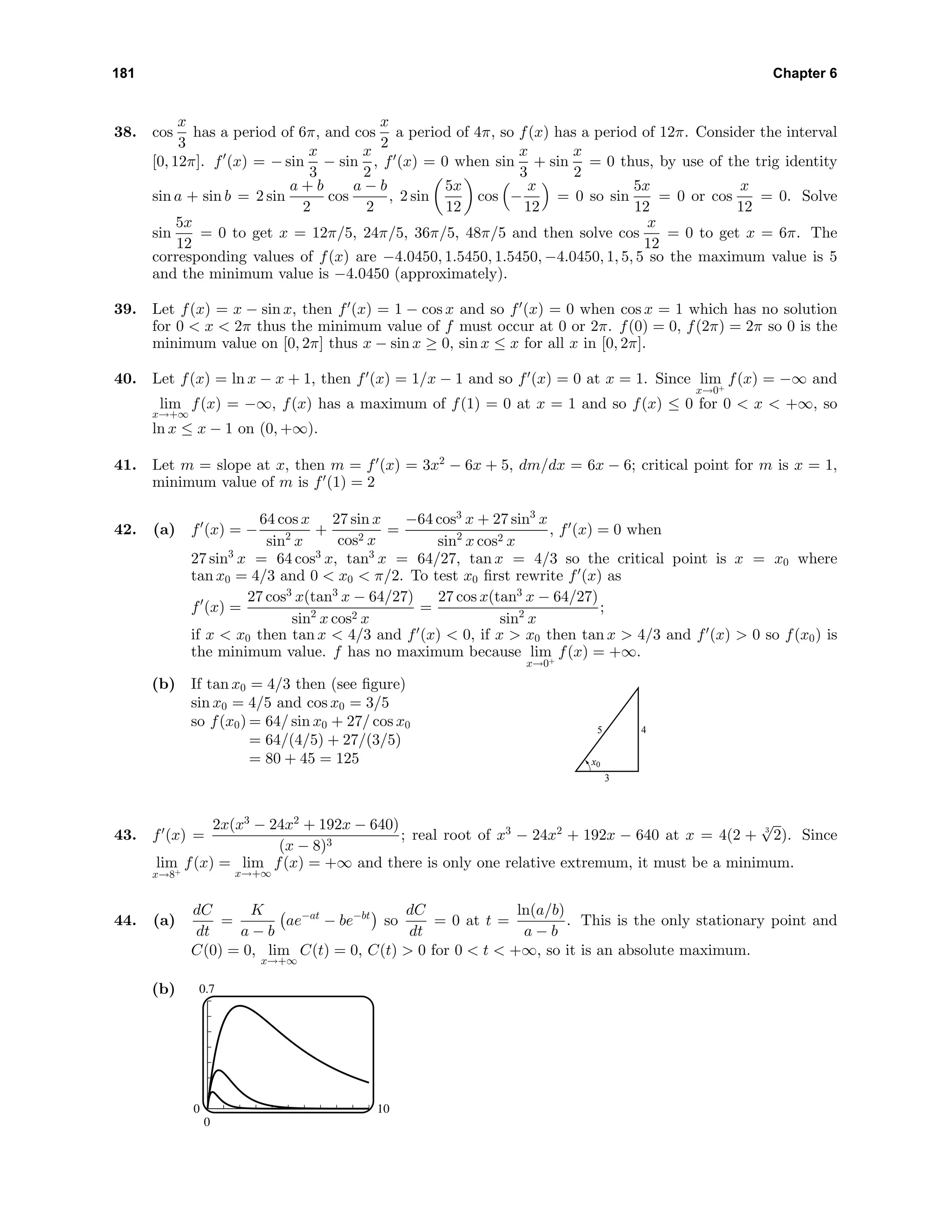 181 Chapter 6
38. cos
x
3
has a period of 6π, and cos
x
2
a period of 4π, so f(x) has a period of 12π. Consider the interval
[0, 12π]. f (x) = − sin
x
3
− sin
x
2
, f (x) = 0 when sin
x
3
+ sin
x
2
= 0 thus, by use of the trig identity
sin a + sin b = 2 sin
a + b
2
cos
a − b
2
, 2 sin
5x
12
cos −
x
12
= 0 so sin
5x
12
= 0 or cos
x
12
= 0. Solve
sin
5x
12
= 0 to get x = 12π/5, 24π/5, 36π/5, 48π/5 and then solve cos
x
12
= 0 to get x = 6π. The
corresponding values of f(x) are −4.0450, 1.5450, 1.5450, −4.0450, 1, 5, 5 so the maximum value is 5
and the minimum value is −4.0450 (approximately).
39. Let f(x) = x − sin x, then f (x) = 1 − cos x and so f (x) = 0 when cos x = 1 which has no solution
for 0 < x < 2π thus the minimum value of f must occur at 0 or 2π. f(0) = 0, f(2π) = 2π so 0 is the
minimum value on [0, 2π] thus x − sin x ≥ 0, sin x ≤ x for all x in [0, 2π].
40. Let f(x) = ln x − x + 1, then f (x) = 1/x − 1 and so f (x) = 0 at x = 1. Since lim
x→0+
f(x) = −∞ and
lim
x→+∞
f(x) = −∞, f(x) has a maximum of f(1) = 0 at x = 1 and so f(x) ≤ 0 for 0 < x < +∞, so
ln x ≤ x − 1 on (0, +∞).
41. Let m = slope at x, then m = f (x) = 3x2
− 6x + 5, dm/dx = 6x − 6; critical point for m is x = 1,
minimum value of m is f (1) = 2
42. (a) f (x) = −
64 cos x
sin2
x
+
27 sin x
cos2 x
=
−64 cos3
x + 27 sin3
x
sin2
x cos2 x
, f (x) = 0 when
27 sin3
x = 64 cos3
x, tan3
x = 64/27, tan x = 4/3 so the critical point is x = x0 where
tan x0 = 4/3 and 0 < x0 < π/2. To test x0 ﬁrst rewrite f (x) as
f (x) =
27 cos3
x(tan3
x − 64/27)
sin2
x cos2 x
=
27 cos x(tan3
x − 64/27)
sin2
x
;
if x < x0 then tan x < 4/3 and f (x) < 0, if x > x0 then tan x > 4/3 and f (x) > 0 so f(x0) is
the minimum value. f has no maximum because lim
x→0+
f(x) = +∞.
(b) If tan x0 = 4/3 then (see ﬁgure)
sin x0 = 4/5 and cos x0 = 3/5
so f(x0) = 64/ sin x0 + 27/ cos x0
= 64/(4/5) + 27/(3/5)
= 80 + 45 = 125
3
45
x0
43. f (x) =
2x(x3
− 24x2
+ 192x − 640)
(x − 8)3
; real root of x3
− 24x2
+ 192x − 640 at x = 4(2 + 3
√
2). Since
lim
x→8+
f(x) = lim
x→+∞
f(x) = +∞ and there is only one relative extremum, it must be a minimum.
44. (a)
dC
dt
=
K
a − b
ae−at
− be−bt
so
dC
dt
= 0 at t =
ln(a/b)
a − b
. This is the only stationary point and
C(0) = 0, lim
x→+∞
C(t) = 0, C(t) > 0 for 0 < t < +∞, so it is an absolute maximum.
(b) 0.7
0
0 10
 