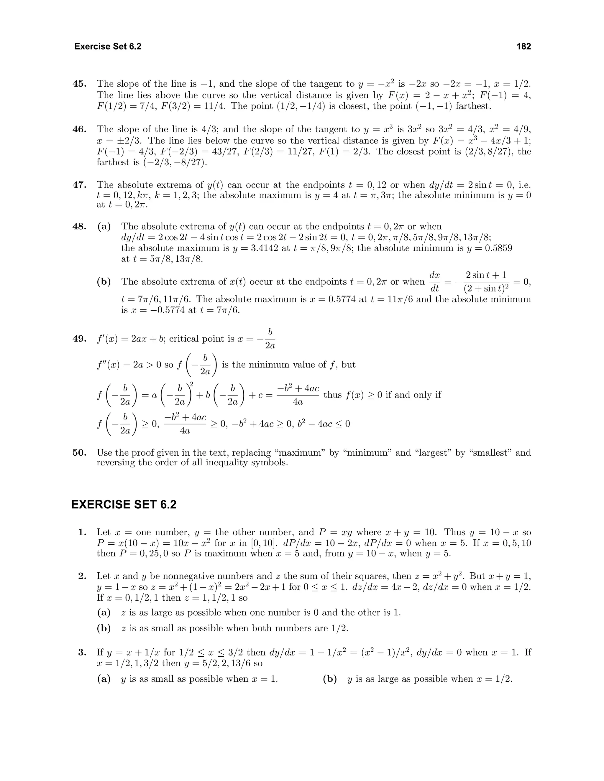 Exercise Set 6.2 182
45. The slope of the line is −1, and the slope of the tangent to y = −x2
is −2x so −2x = −1, x = 1/2.
The line lies above the curve so the vertical distance is given by F(x) = 2 − x + x2
; F(−1) = 4,
F(1/2) = 7/4, F(3/2) = 11/4. The point (1/2, −1/4) is closest, the point (−1, −1) farthest.
46. The slope of the line is 4/3; and the slope of the tangent to y = x3
is 3x2
so 3x2
= 4/3, x2
= 4/9,
x = ±2/3. The line lies below the curve so the vertical distance is given by F(x) = x3
− 4x/3 + 1;
F(−1) = 4/3, F(−2/3) = 43/27, F(2/3) = 11/27, F(1) = 2/3. The closest point is (2/3, 8/27), the
farthest is (−2/3, −8/27).
47. The absolute extrema of y(t) can occur at the endpoints t = 0, 12 or when dy/dt = 2 sin t = 0, i.e.
t = 0, 12, kπ, k = 1, 2, 3; the absolute maximum is y = 4 at t = π, 3π; the absolute minimum is y = 0
at t = 0, 2π.
48. (a) The absolute extrema of y(t) can occur at the endpoints t = 0, 2π or when
dy/dt = 2 cos 2t − 4 sin t cos t = 2 cos 2t − 2 sin 2t = 0, t = 0, 2π, π/8, 5π/8, 9π/8, 13π/8;
the absolute maximum is y = 3.4142 at t = π/8, 9π/8; the absolute minimum is y = 0.5859
at t = 5π/8, 13π/8.
(b) The absolute extrema of x(t) occur at the endpoints t = 0, 2π or when
dx
dt
= −
2 sin t + 1
(2 + sin t)2
= 0,
t = 7π/6, 11π/6. The absolute maximum is x = 0.5774 at t = 11π/6 and the absolute minimum
is x = −0.5774 at t = 7π/6.
49. f (x) = 2ax + b; critical point is x = −
b
2a
f (x) = 2a > 0 so f −
b
2a
is the minimum value of f, but
f −
b
2a
= a −
b
2a
2
+ b −
b
2a
+ c =
−b2
+ 4ac
4a
thus f(x) ≥ 0 if and only if
f −
b
2a
≥ 0,
−b2
+ 4ac
4a
≥ 0, −b2
+ 4ac ≥ 0, b2
− 4ac ≤ 0
50. Use the proof given in the text, replacing “maximum” by “minimum” and “largest” by “smallest” and
reversing the order of all inequality symbols.
EXERCISE SET 6.2
1. Let x = one number, y = the other number, and P = xy where x + y = 10. Thus y = 10 − x so
P = x(10 − x) = 10x − x2
for x in [0, 10]. dP/dx = 10 − 2x, dP/dx = 0 when x = 5. If x = 0, 5, 10
then P = 0, 25, 0 so P is maximum when x = 5 and, from y = 10 − x, when y = 5.
2. Let x and y be nonnegative numbers and z the sum of their squares, then z = x2
+ y2
. But x + y = 1,
y = 1 − x so z = x2
+ (1 − x)2
= 2x2
− 2x+ 1 for 0 ≤ x ≤ 1. dz/dx = 4x − 2, dz/dx = 0 when x = 1/2.
If x = 0, 1/2, 1 then z = 1, 1/2, 1 so
(a) z is as large as possible when one number is 0 and the other is 1.
(b) z is as small as possible when both numbers are 1/2.
3. If y = x + 1/x for 1/2 ≤ x ≤ 3/2 then dy/dx = 1 − 1/x2
= (x2
− 1)/x2
, dy/dx = 0 when x = 1. If
x = 1/2, 1, 3/2 then y = 5/2, 2, 13/6 so
(a) y is as small as possible when x = 1. (b) y is as large as possible when x = 1/2.
 