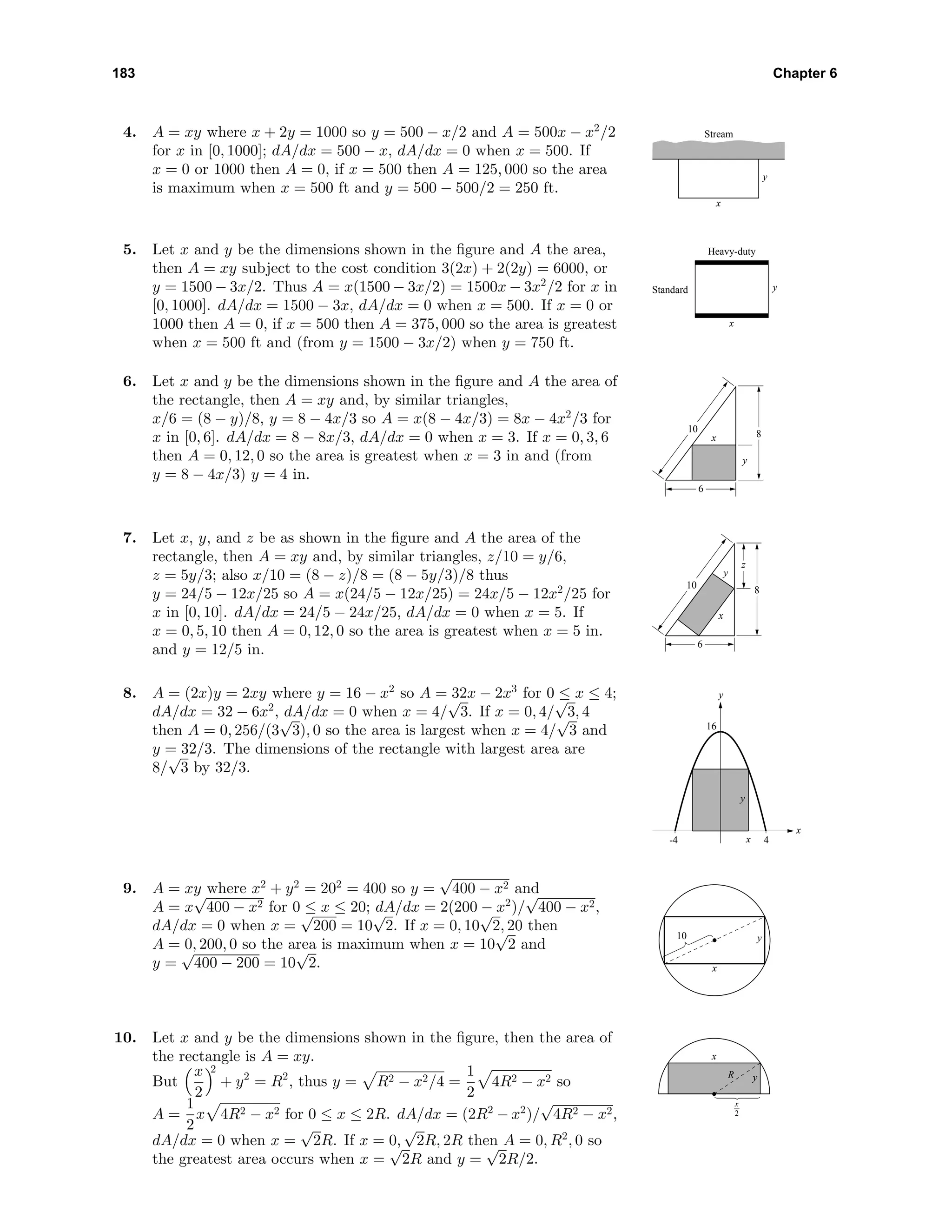183 Chapter 6
4. A = xy where x + 2y = 1000 so y = 500 − x/2 and A = 500x − x2
/2
for x in [0, 1000]; dA/dx = 500 − x, dA/dx = 0 when x = 500. If
x = 0 or 1000 then A = 0, if x = 500 then A = 125, 000 so the area
is maximum when x = 500 ft and y = 500 − 500/2 = 250 ft.
x
y
Stream
5. Let x and y be the dimensions shown in the ﬁgure and A the area,
then A = xy subject to the cost condition 3(2x) + 2(2y) = 6000, or
y = 1500 − 3x/2. Thus A = x(1500 − 3x/2) = 1500x − 3x2
/2 for x in
[0, 1000]. dA/dx = 1500 − 3x, dA/dx = 0 when x = 500. If x = 0 or
1000 then A = 0, if x = 500 then A = 375, 000 so the area is greatest
when x = 500 ft and (from y = 1500 − 3x/2) when y = 750 ft.
Heavy-duty
Standard
x
y
6. Let x and y be the dimensions shown in the ﬁgure and A the area of
the rectangle, then A = xy and, by similar triangles,
x/6 = (8 − y)/8, y = 8 − 4x/3 so A = x(8 − 4x/3) = 8x − 4x2
/3 for
x in [0, 6]. dA/dx = 8 − 8x/3, dA/dx = 0 when x = 3. If x = 0, 3, 6
then A = 0, 12, 0 so the area is greatest when x = 3 in and (from
y = 8 − 4x/3) y = 4 in.
8
y
x
6
10
7. Let x, y, and z be as shown in the ﬁgure and A the area of the
rectangle, then A = xy and, by similar triangles, z/10 = y/6,
z = 5y/3; also x/10 = (8 − z)/8 = (8 − 5y/3)/8 thus
y = 24/5 − 12x/25 so A = x(24/5 − 12x/25) = 24x/5 − 12x2
/25 for
x in [0, 10]. dA/dx = 24/5 − 24x/25, dA/dx = 0 when x = 5. If
x = 0, 5, 10 then A = 0, 12, 0 so the area is greatest when x = 5 in.
and y = 12/5 in.
8
z
x
y
6
10
8. A = (2x)y = 2xy where y = 16 − x2
so A = 32x − 2x3
for 0 ≤ x ≤ 4;
dA/dx = 32 − 6x2
, dA/dx = 0 when x = 4/
√
3. If x = 0, 4/
√
3, 4
then A = 0, 256/(3
√
3), 0 so the area is largest when x = 4/
√
3 and
y = 32/3. The dimensions of the rectangle with largest area are
8/
√
3 by 32/3.
-4 4
16
x
y
y
x
9. A = xy where x2
+ y2
= 202
= 400 so y =
√
400 − x2 and
A = x
√
400 − x2 for 0 ≤ x ≤ 20; dA/dx = 2(200 − x2
)/
√
400 − x2,
dA/dx = 0 when x =
√
200 = 10
√
2. If x = 0, 10
√
2, 20 then
A = 0, 200, 0 so the area is maximum when x = 10
√
2 and
y =
√
400 − 200 = 10
√
2. x
y10
10. Let x and y be the dimensions shown in the ﬁgure, then the area of
the rectangle is A = xy.
But
x
2
2
+ y2
= R2
, thus y = R2 − x2/4 =
1
2
4R2 − x2 so
A =
1
2
x 4R2 − x2 for 0 ≤ x ≤ 2R. dA/dx = (2R2
− x2
)/
√
4R2 − x2,
dA/dx = 0 when x =
√
2R. If x = 0,
√
2R, 2R then A = 0, R2
, 0 so
the greatest area occurs when x =
√
2R and y =
√
2R/2.
x
yR
x
2
 