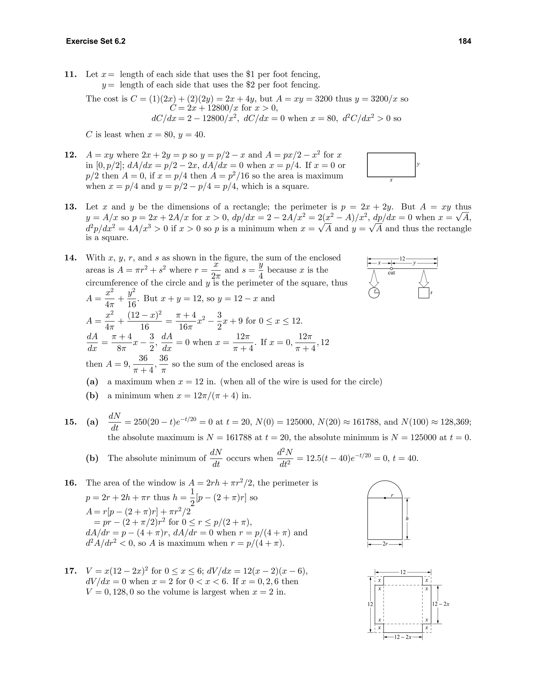 Exercise Set 6.2 184
11. Let x = length of each side that uses the $1 per foot fencing,
y = length of each side that uses the $2 per foot fencing.
The cost is C = (1)(2x) + (2)(2y) = 2x + 4y, but A = xy = 3200 thus y = 3200/x so
C = 2x + 12800/x for x > 0,
dC/dx = 2 − 12800/x2
, dC/dx = 0 when x = 80, d2
C/dx2
> 0 so
C is least when x = 80, y = 40.
12. A = xy where 2x + 2y = p so y = p/2 − x and A = px/2 − x2
for x
in [0, p/2]; dA/dx = p/2 − 2x, dA/dx = 0 when x = p/4. If x = 0 or
p/2 then A = 0, if x = p/4 then A = p2
/16 so the area is maximum
when x = p/4 and y = p/2 − p/4 = p/4, which is a square.
x
y
13. Let x and y be the dimensions of a rectangle; the perimeter is p = 2x + 2y. But A = xy thus
y = A/x so p = 2x + 2A/x for x > 0, dp/dx = 2 − 2A/x2
= 2(x2
− A)/x2
, dp/dx = 0 when x =
√
A,
d2
p/dx2
= 4A/x3
> 0 if x > 0 so p is a minimum when x =
√
A and y =
√
A and thus the rectangle
is a square.
14. With x, y, r, and s as shown in the ﬁgure, the sum of the enclosed
areas is A = πr2
+ s2
where r =
x
2π
and s =
y
4
because x is the
circumference of the circle and y is the perimeter of the square, thus
A =
x2
4π
+
y2
16
. But x + y = 12, so y = 12 − x and
A =
x2
4π
+
(12 − x)2
16
=
π + 4
16π
x2
−
3
2
x + 9 for 0 ≤ x ≤ 12.
dA
dx
=
π + 4
8π
x −
3
2
,
dA
dx
= 0 when x =
12π
π + 4
. If x = 0,
12π
π + 4
, 12
then A = 9,
36
π + 4
,
36
π
so the sum of the enclosed areas is
x y
12
r s
cut
(a) a maximum when x = 12 in. (when all of the wire is used for the circle)
(b) a minimum when x = 12π/(π + 4) in.
15. (a)
dN
dt
= 250(20 − t)e−t/20
= 0 at t = 20, N(0) = 125000, N(20) ≈ 161788, and N(100) ≈ 128,369;
the absolute maximum is N = 161788 at t = 20, the absolute minimum is N = 125000 at t = 0.
(b) The absolute minimum of
dN
dt
occurs when
d2
N
dt2
= 12.5(t − 40)e−t/20
= 0, t = 40.
16. The area of the window is A = 2rh + πr2
/2, the perimeter is
p = 2r + 2h + πr thus h =
1
2
[p − (2 + π)r] so
A = r[p − (2 + π)r] + πr2
/2
= pr − (2 + π/2)r2
for 0 ≤ r ≤ p/(2 + π),
dA/dr = p − (4 + π)r, dA/dr = 0 when r = p/(4 + π) and
d2
A/dr2
< 0, so A is maximum when r = p/(4 + π). 2r
r
h
17. V = x(12 − 2x)2
for 0 ≤ x ≤ 6; dV/dx = 12(x − 2)(x − 6),
dV/dx = 0 when x = 2 for 0 < x < 6. If x = 0, 2, 6 then
V = 0, 128, 0 so the volume is largest when x = 2 in.
x
xx
x
x
x
x
x
12
12
12 − 2x
12 − 2x
 