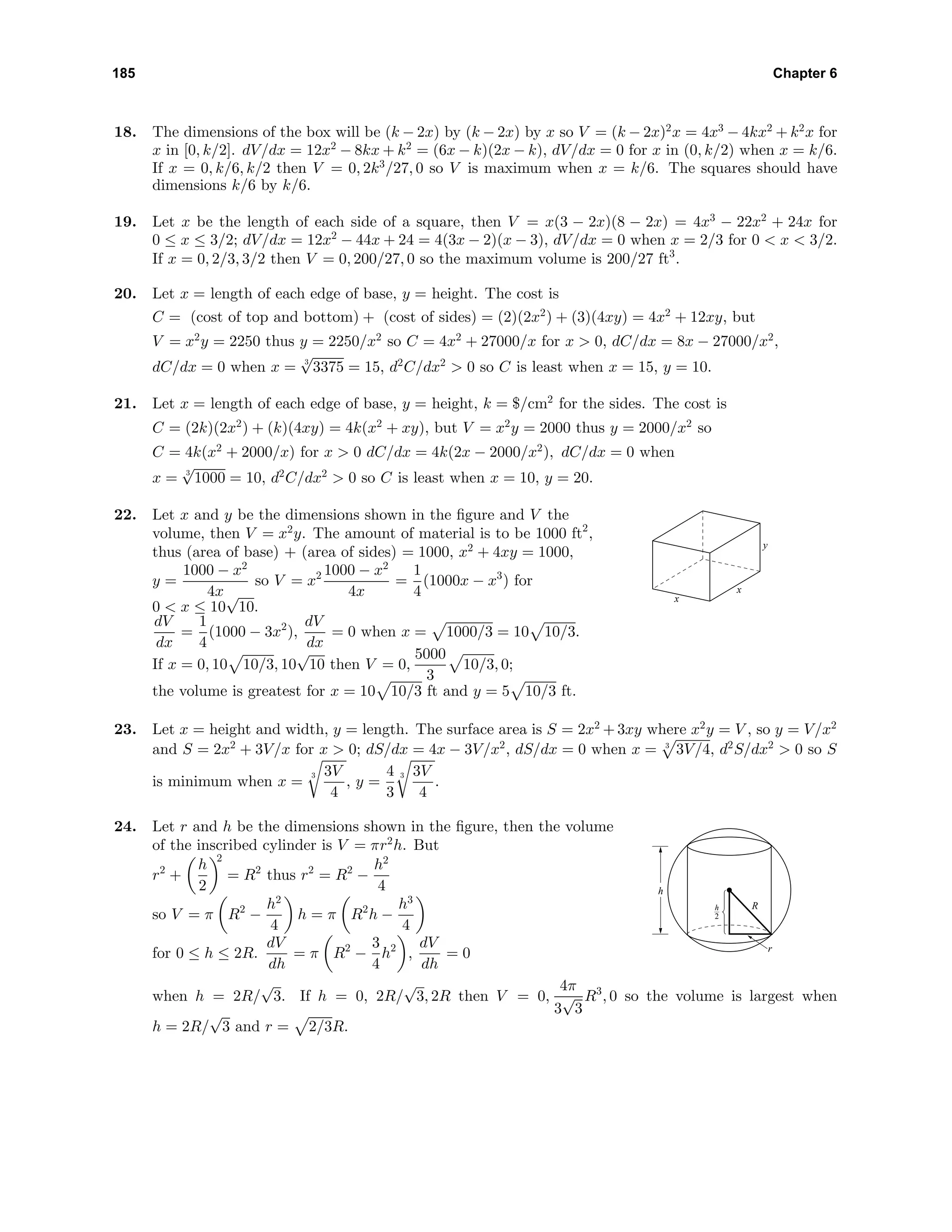 185 Chapter 6
18. The dimensions of the box will be (k − 2x) by (k − 2x) by x so V = (k − 2x)2
x = 4x3
− 4kx2
+ k2
x for
x in [0, k/2]. dV/dx = 12x2
− 8kx + k2
= (6x − k)(2x − k), dV/dx = 0 for x in (0, k/2) when x = k/6.
If x = 0, k/6, k/2 then V = 0, 2k3
/27, 0 so V is maximum when x = k/6. The squares should have
dimensions k/6 by k/6.
19. Let x be the length of each side of a square, then V = x(3 − 2x)(8 − 2x) = 4x3
− 22x2
+ 24x for
0 ≤ x ≤ 3/2; dV/dx = 12x2
− 44x + 24 = 4(3x − 2)(x − 3), dV/dx = 0 when x = 2/3 for 0 < x < 3/2.
If x = 0, 2/3, 3/2 then V = 0, 200/27, 0 so the maximum volume is 200/27 ft3
.
20. Let x = length of each edge of base, y = height. The cost is
C = (cost of top and bottom) + (cost of sides) = (2)(2x2
) + (3)(4xy) = 4x2
+ 12xy, but
V = x2
y = 2250 thus y = 2250/x2
so C = 4x2
+ 27000/x for x > 0, dC/dx = 8x − 27000/x2
,
dC/dx = 0 when x = 3
√
3375 = 15, d2
C/dx2
> 0 so C is least when x = 15, y = 10.
21. Let x = length of each edge of base, y = height, k = $/cm2
for the sides. The cost is
C = (2k)(2x2
) + (k)(4xy) = 4k(x2
+ xy), but V = x2
y = 2000 thus y = 2000/x2
so
C = 4k(x2
+ 2000/x) for x > 0 dC/dx = 4k(2x − 2000/x2
), dC/dx = 0 when
x = 3
√
1000 = 10, d2
C/dx2
> 0 so C is least when x = 10, y = 20.
22. Let x and y be the dimensions shown in the ﬁgure and V the
volume, then V = x2
y. The amount of material is to be 1000 ft2
,
thus (area of base) + (area of sides) = 1000, x2
+ 4xy = 1000,
y =
1000 − x2
4x
so V = x2 1000 − x2
4x
=
1
4
(1000x − x3
) for
0 < x ≤ 10
√
10.
dV
dx
=
1
4
(1000 − 3x2
),
dV
dx
= 0 when x = 1000/3 = 10 10/3.
If x = 0, 10 10/3, 10
√
10 then V = 0,
5000
3
10/3, 0;
the volume is greatest for x = 10 10/3 ft and y = 5 10/3 ft.
x
x
y
23. Let x = height and width, y = length. The surface area is S = 2x2
+ 3xy where x2
y = V , so y = V/x2
and S = 2x2
+ 3V/x for x > 0; dS/dx = 4x − 3V/x2
, dS/dx = 0 when x = 3
3V/4, d2
S/dx2
> 0 so S
is minimum when x =
3 3V
4
, y =
4
3
3 3V
4
.
24. Let r and h be the dimensions shown in the ﬁgure, then the volume
of the inscribed cylinder is V = πr2
h. But
r2
+
h
2
2
= R2
thus r2
= R2
−
h2
4
so V = π R2
−
h2
4
h = π R2
h −
h3
4
for 0 ≤ h ≤ 2R.
dV
dh
= π R2
−
3
4
h2
,
dV
dh
= 0
h
2
h
r
R
when h = 2R/
√
3. If h = 0, 2R/
√
3, 2R then V = 0,
4π
3
√
3
R3
, 0 so the volume is largest when
h = 2R/
√
3 and r = 2/3R.
 