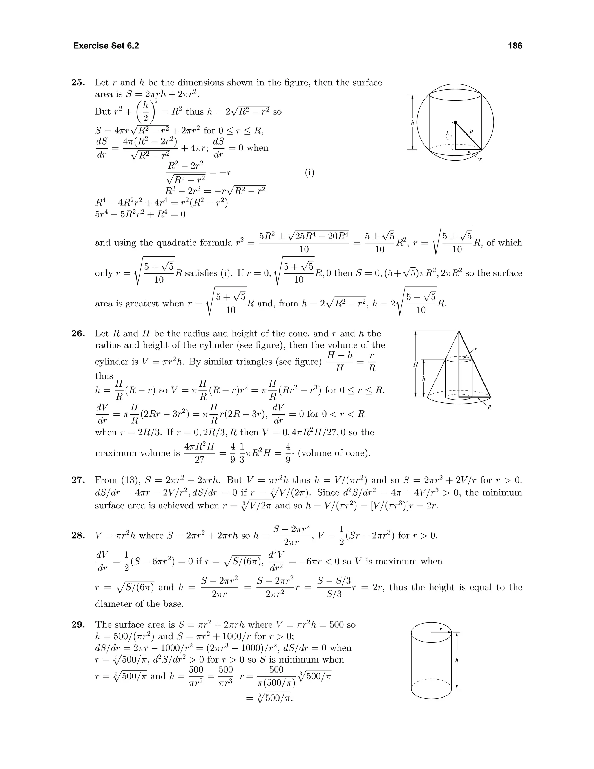 Exercise Set 6.2 186
25. Let r and h be the dimensions shown in the ﬁgure, then the surface
area is S = 2πrh + 2πr2
.
But r2
+
h
2
2
= R2
thus h = 2
√
R2 − r2 so
S = 4πr
√
R2 − r2 + 2πr2
for 0 ≤ r ≤ R,
dS
dr
=
4π(R2
− 2r2
)
√
R2 − r2
+ 4πr;
dS
dr
= 0 when
R2
− 2r2
√
R2 − r2
= −r (i)
R2
− 2r2
= −r
√
R2 − r2
R4
− 4R2
r2
+ 4r4
= r2
(R2
− r2
)
5r4
− 5R2
r2
+ R4
= 0
h
2
h
r
R
and using the quadratic formula r2
=
5R2
±
√
25R4 − 20R4
10
=
5 ±
√
5
10
R2
, r =
5 ±
√
5
10
R, of which
only r =
5 +
√
5
10
R satisﬁes (i). If r = 0,
5 +
√
5
10
R, 0 then S = 0, (5+
√
5)πR2
, 2πR2
so the surface
area is greatest when r =
5 +
√
5
10
R and, from h = 2 R2 − r2, h = 2
5 −
√
5
10
R.
26. Let R and H be the radius and height of the cone, and r and h the
radius and height of the cylinder (see ﬁgure), then the volume of the
cylinder is V = πr2
h. By similar triangles (see ﬁgure)
H − h
H
=
r
R
thus
h =
H
R
(R − r) so V = π
H
R
(R − r)r2
= π
H
R
(Rr2
− r3
) for 0 ≤ r ≤ R.
dV
dr
= π
H
R
(2Rr − 3r2
) = π
H
R
r(2R − 3r),
dV
dr
= 0 for 0 < r < R
when r = 2R/3. If r = 0, 2R/3, R then V = 0, 4πR2
H/27, 0 so the
maximum volume is
4πR2
H
27
=
4
9
1
3
πR2
H =
4
9
· (volume of cone).
R
r
H
h
27. From (13), S = 2πr2
+ 2πrh. But V = πr2
h thus h = V/(πr2
) and so S = 2πr2
+ 2V/r for r > 0.
dS/dr = 4πr − 2V/r2
, dS/dr = 0 if r = 3
V/(2π). Since d2
S/dr2
= 4π + 4V/r3
> 0, the minimum
surface area is achieved when r = 3
V/2π and so h = V/(πr2
) = [V/(πr3
)]r = 2r.
28. V = πr2
h where S = 2πr2
+ 2πrh so h =
S − 2πr2
2πr
, V =
1
2
(Sr − 2πr3
) for r > 0.
dV
dr
=
1
2
(S − 6πr2
) = 0 if r = S/(6π),
d2
V
dr2
= −6πr < 0 so V is maximum when
r = S/(6π) and h =
S − 2πr2
2πr
=
S − 2πr2
2πr2
r =
S − S/3
S/3
r = 2r, thus the height is equal to the
diameter of the base.
29. The surface area is S = πr2
+ 2πrh where V = πr2
h = 500 so
h = 500/(πr2
) and S = πr2
+ 1000/r for r > 0;
dS/dr = 2πr − 1000/r2
= (2πr3
− 1000)/r2
, dS/dr = 0 when
r = 3
500/π, d2
S/dr2
> 0 for r > 0 so S is minimum when
r = 3
500/π and h =
500
πr2
=
500
πr3
r =
500
π(500/π)
3
500/π
= 3
500/π.
r
h
 
