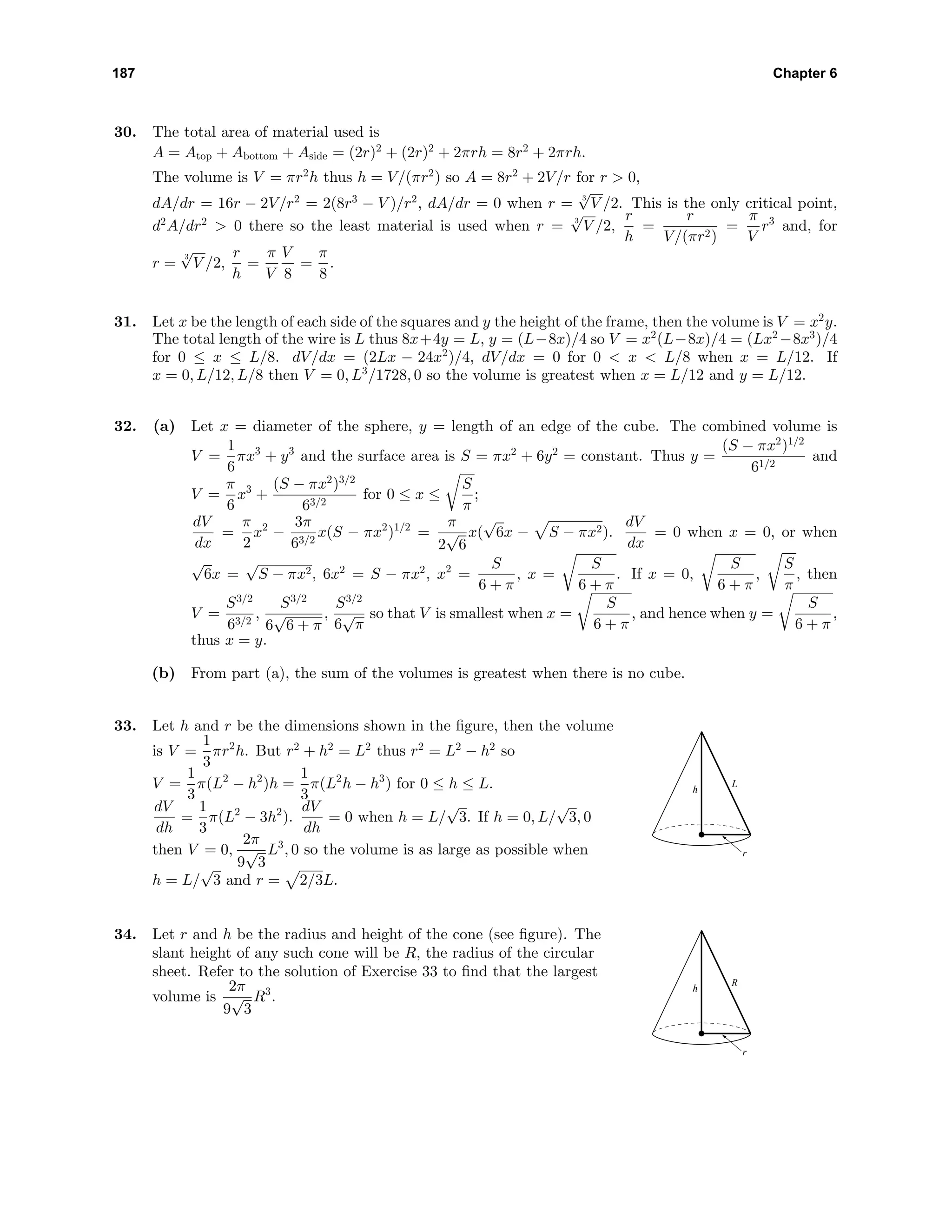 187 Chapter 6
30. The total area of material used is
A = Atop + Abottom + Aside = (2r)2
+ (2r)2
+ 2πrh = 8r2
+ 2πrh.
The volume is V = πr2
h thus h = V/(πr2
) so A = 8r2
+ 2V/r for r > 0,
dA/dr = 16r − 2V/r2
= 2(8r3
− V )/r2
, dA/dr = 0 when r = 3
√
V /2. This is the only critical point,
d2
A/dr2
> 0 there so the least material is used when r = 3
√
V /2,
r
h
=
r
V/(πr2)
=
π
V
r3
and, for
r =
3
√
V /2,
r
h
=
π
V
V
8
=
π
8
.
31. Let x be the length of each side of the squares and y the height of the frame, then the volume is V = x2
y.
The total length of the wire is L thus 8x+4y = L, y = (L−8x)/4 so V = x2
(L−8x)/4 = (Lx2
−8x3
)/4
for 0 ≤ x ≤ L/8. dV/dx = (2Lx − 24x2
)/4, dV/dx = 0 for 0 < x < L/8 when x = L/12. If
x = 0, L/12, L/8 then V = 0, L3
/1728, 0 so the volume is greatest when x = L/12 and y = L/12.
32. (a) Let x = diameter of the sphere, y = length of an edge of the cube. The combined volume is
V =
1
6
πx3
+ y3
and the surface area is S = πx2
+ 6y2
= constant. Thus y =
(S − πx2
)1/2
61/2
and
V =
π
6
x3
+
(S − πx2
)3/2
63/2
for 0 ≤ x ≤
S
π
;
dV
dx
=
π
2
x2
−
3π
63/2
x(S − πx2
)1/2
=
π
2
√
6
x(
√
6x − S − πx2).
dV
dx
= 0 when x = 0, or when
√
6x =
√
S − πx2, 6x2
= S − πx2
, x2
=
S
6 + π
, x =
S
6 + π
. If x = 0,
S
6 + π
,
S
π
, then
V =
S3/2
63/2
,
S3/2
6
√
6 + π
,
S3/2
6
√
π
so that V is smallest when x =
S
6 + π
, and hence when y =
S
6 + π
,
thus x = y.
(b) From part (a), the sum of the volumes is greatest when there is no cube.
33. Let h and r be the dimensions shown in the ﬁgure, then the volume
is V =
1
3
πr2
h. But r2
+ h2
= L2
thus r2
= L2
− h2
so
V =
1
3
π(L2
− h2
)h =
1
3
π(L2
h − h3
) for 0 ≤ h ≤ L.
dV
dh
=
1
3
π(L2
− 3h2
).
dV
dh
= 0 when h = L/
√
3. If h = 0, L/
√
3, 0
then V = 0,
2π
9
√
3
L3
, 0 so the volume is as large as possible when
h = L/
√
3 and r = 2/3L.
h
L
r
34. Let r and h be the radius and height of the cone (see ﬁgure). The
slant height of any such cone will be R, the radius of the circular
sheet. Refer to the solution of Exercise 33 to ﬁnd that the largest
volume is
2π
9
√
3
R3
.
h
R
r
 