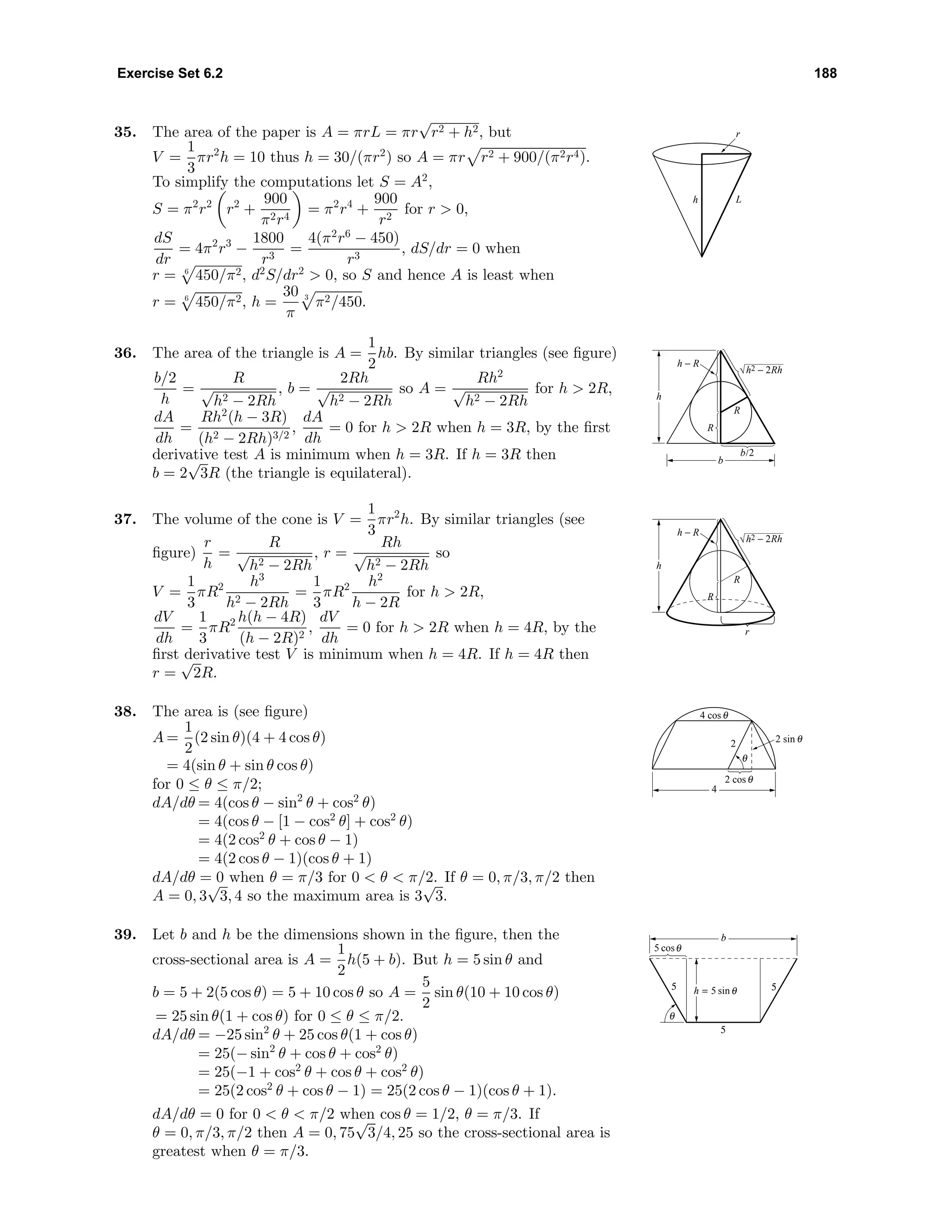 Exercise Set 6.2 188
35. The area of the paper is A = πrL = πr
√
r2 + h2, but
V =
1
3
πr2
h = 10 thus h = 30/(πr2
) so A = πr r2 + 900/(π2r4).
To simplify the computations let S = A2
,
S = π2
r2
r2
+
900
π2r4
= π2
r4
+
900
r2
for r > 0,
dS
dr
= 4π2
r3
−
1800
r3
=
4(π2
r6
− 450)
r3
, dS/dr = 0 when
r = 6
450/π2, d2
S/dr2
> 0, so S and hence A is least when
r = 6
450/π2, h =
30
π
3
π2/450.
h L
r
36. The area of the triangle is A =
1
2
hb. By similar triangles (see ﬁgure)
b/2
h
=
R
√
h2 − 2Rh
, b =
2Rh
√
h2 − 2Rh
so A =
Rh2
√
h2 − 2Rh
for h > 2R,
dA
dh
=
Rh2
(h − 3R)
(h2 − 2Rh)3/2
,
dA
dh
= 0 for h > 2R when h = 3R, by the ﬁrst
derivative test A is minimum when h = 3R. If h = 3R then
b = 2
√
3R (the triangle is equilateral).
R
h − R
R
h
b
b/2
h2 − 2Rh
37. The volume of the cone is V =
1
3
πr2
h. By similar triangles (see
ﬁgure)
r
h
=
R
√
h2 − 2Rh
, r =
Rh
√
h2 − 2Rh
so
V =
1
3
πR2 h3
h2 − 2Rh
=
1
3
πR2 h2
h − 2R
for h > 2R,
dV
dh
=
1
3
πR2 h(h − 4R)
(h − 2R)2
,
dV
dh
= 0 for h > 2R when h = 4R, by the
ﬁrst derivative test V is minimum when h = 4R. If h = 4R then
r =
√
2R.
r
R
h − R
R
h
h2 − 2Rh
38. The area is (see ﬁgure)
A =
1
2
(2 sin θ)(4 + 4 cos θ)
= 4(sin θ + sin θ cos θ)
for 0 ≤ θ ≤ π/2;
dA/dθ = 4(cos θ − sin2
θ + cos2
θ)
= 4(cos θ − [1 − cos2
θ] + cos2
θ)
= 4(2 cos2
θ + cos θ − 1)
= 4(2 cos θ − 1)(cos θ + 1)
dA/dθ = 0 when θ = π/3 for 0 < θ < π/2. If θ = 0, π/3, π/2 then
A = 0, 3
√
3, 4 so the maximum area is 3
√
3.
4
2 cosθ
θ
4 cosθ
2 sin θ2
39. Let b and h be the dimensions shown in the ﬁgure, then the
cross-sectional area is A =
1
2
h(5 + b). But h = 5 sin θ and
b = 5 + 2(5 cos θ) = 5 + 10 cos θ so A =
5
2
sin θ(10 + 10 cos θ)
= 25 sin θ(1 + cos θ) for 0 ≤ θ ≤ π/2.
dA/dθ = −25 sin2
θ + 25 cos θ(1 + cos θ)
= 25(− sin2
θ + cos θ + cos2
θ)
= 25(−1 + cos2
θ + cos θ + cos2
θ)
= 25(2 cos2
θ + cos θ − 1) = 25(2 cos θ − 1)(cos θ + 1).
dA/dθ = 0 for 0 < θ < π/2 when cos θ = 1/2, θ = π/3. If
θ = 0, π/3, π/2 then A = 0, 75
√
3/4, 25 so the cross-sectional area is
greatest when θ = π/3.
b
5 cosθ
θ
55
5
h = 5 sinθ
 