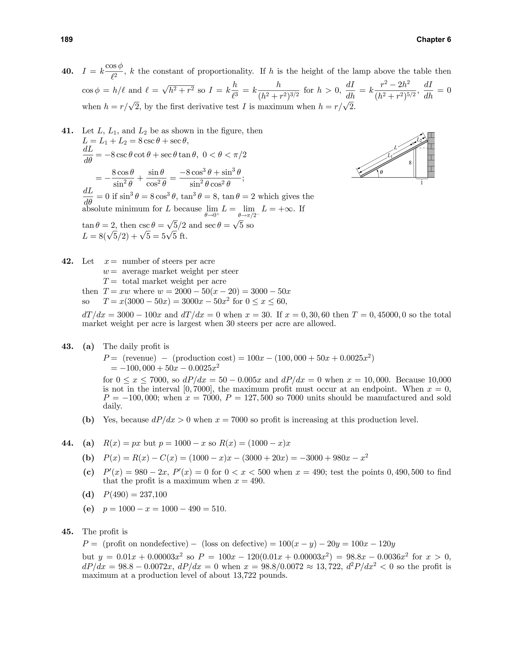 189 Chapter 6
40. I = k
cos φ
2
, k the constant of proportionality. If h is the height of the lamp above the table then
cos φ = h/ and =
√
h2 + r2 so I = k
h
3
= k
h
(h2 + r2)3/2
for h > 0,
dI
dh
= k
r2
− 2h2
(h2 + r2)5/2
,
dI
dh
= 0
when h = r/
√
2, by the ﬁrst derivative test I is maximum when h = r/
√
2.
41. Let L, L1, and L2 be as shown in the ﬁgure, then
L = L1 + L2 = 8 csc θ + sec θ,
dL
dθ
= −8 csc θ cot θ + sec θ tan θ, 0 < θ < π/2
= −
8 cos θ
sin2
θ
+
sin θ
cos2 θ
=
−8 cos3
θ + sin3
θ
sin2
θ cos2 θ
;
dL
dθ
= 0 if sin3
θ = 8 cos3
θ, tan3
θ = 8, tan θ = 2 which gives the
absolute minimum for L because lim
θ→0+
L = lim
θ→π/2−
L = +∞. If
tan θ = 2, then csc θ =
√
5/2 and sec θ =
√
5 so
L = 8(
√
5/2) +
√
5 = 5
√
5 ft.
1
8
θ
L2
L1
L
42. Let x = number of steers per acre
w = average market weight per steer
T = total market weight per acre
then T = xw where w = 2000 − 50(x − 20) = 3000 − 50x
so T = x(3000 − 50x) = 3000x − 50x2
for 0 ≤ x ≤ 60,
dT/dx = 3000 − 100x and dT/dx = 0 when x = 30. If x = 0, 30, 60 then T = 0, 45000, 0 so the total
market weight per acre is largest when 30 steers per acre are allowed.
43. (a) The daily proﬁt is
P = (revenue) − (production cost) = 100x − (100, 000 + 50x + 0.0025x2
)
= −100, 000 + 50x − 0.0025x2
for 0 ≤ x ≤ 7000, so dP/dx = 50 − 0.005x and dP/dx = 0 when x = 10, 000. Because 10,000
is not in the interval [0, 7000], the maximum proﬁt must occur at an endpoint. When x = 0,
P = −100, 000; when x = 7000, P = 127, 500 so 7000 units should be manufactured and sold
daily.
(b) Yes, because dP/dx > 0 when x = 7000 so proﬁt is increasing at this production level.
44. (a) R(x) = px but p = 1000 − x so R(x) = (1000 − x)x
(b) P(x) = R(x) − C(x) = (1000 − x)x − (3000 + 20x) = −3000 + 980x − x2
(c) P (x) = 980 − 2x, P (x) = 0 for 0 < x < 500 when x = 490; test the points 0, 490, 500 to ﬁnd
that the proﬁt is a maximum when x = 490.
(d) P(490) = 237,100
(e) p = 1000 − x = 1000 − 490 = 510.
45. The proﬁt is
P = (proﬁt on nondefective) − (loss on defective) = 100(x − y) − 20y = 100x − 120y
but y = 0.01x + 0.00003x2
so P = 100x − 120(0.01x + 0.00003x2
) = 98.8x − 0.0036x2
for x > 0,
dP/dx = 98.8 − 0.0072x, dP/dx = 0 when x = 98.8/0.0072 ≈ 13, 722, d2
P/dx2
< 0 so the proﬁt is
maximum at a production level of about 13,722 pounds.
 