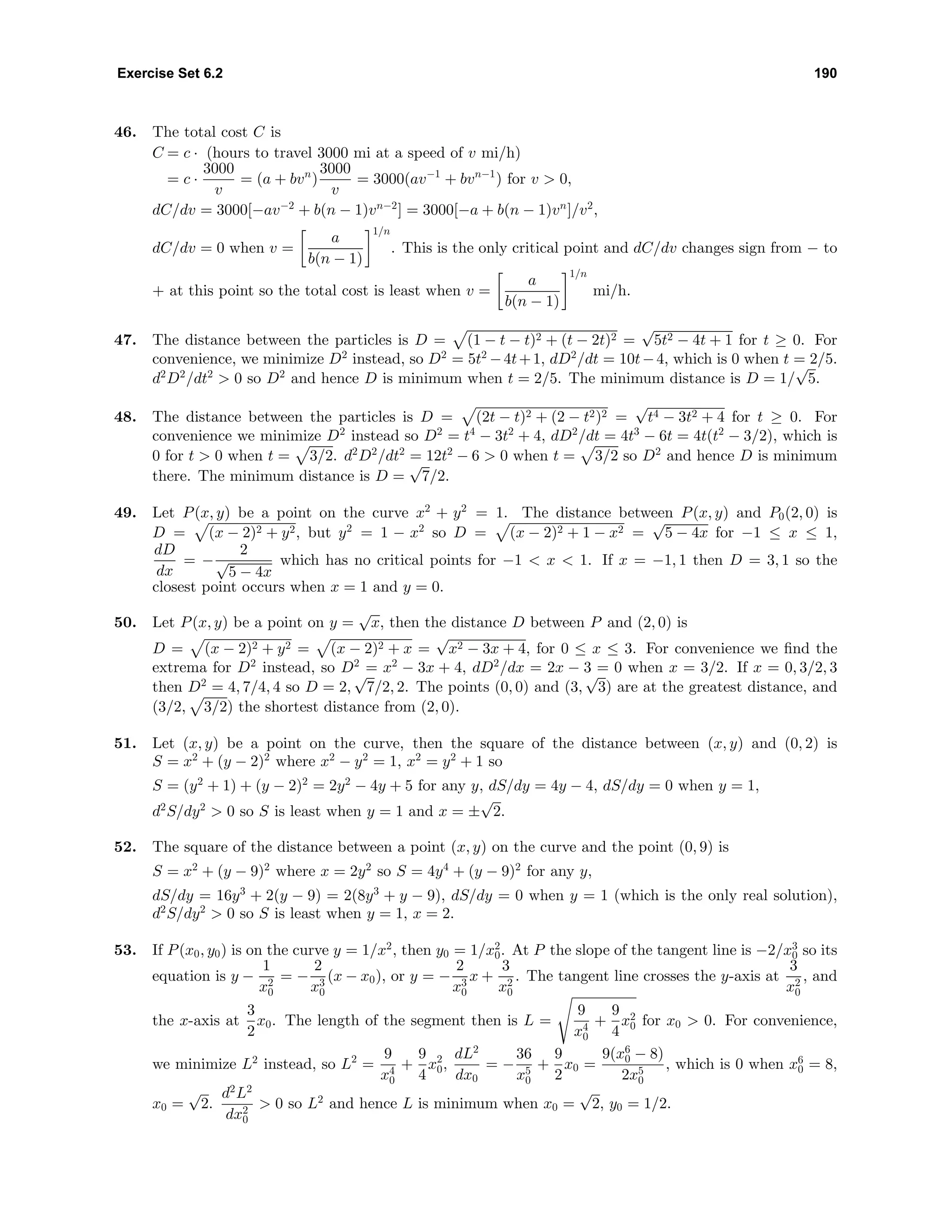 Exercise Set 6.2 190
46. The total cost C is
C = c · (hours to travel 3000 mi at a speed of v mi/h)
= c ·
3000
v
= (a + bvn
)
3000
v
= 3000(av−1
+ bvn−1
) for v > 0,
dC/dv = 3000[−av−2
+ b(n − 1)vn−2
] = 3000[−a + b(n − 1)vn
]/v2
,
dC/dv = 0 when v =
a
b(n − 1)
1/n
. This is the only critical point and dC/dv changes sign from − to
+ at this point so the total cost is least when v =
a
b(n − 1)
1/n
mi/h.
47. The distance between the particles is D = (1 − t − t)2 + (t − 2t)2 =
√
5t2 − 4t + 1 for t ≥ 0. For
convenience, we minimize D2
instead, so D2
= 5t2
−4t+1, dD2
/dt = 10t−4, which is 0 when t = 2/5.
d2
D2
/dt2
> 0 so D2
and hence D is minimum when t = 2/5. The minimum distance is D = 1/
√
5.
48. The distance between the particles is D = (2t − t)2 + (2 − t2)2 =
√
t4 − 3t2 + 4 for t ≥ 0. For
convenience we minimize D2
instead so D2
= t4
− 3t2
+ 4, dD2
/dt = 4t3
− 6t = 4t(t2
− 3/2), which is
0 for t > 0 when t = 3/2. d2
D2
/dt2
= 12t2
− 6 > 0 when t = 3/2 so D2
and hence D is minimum
there. The minimum distance is D =
√
7/2.
49. Let P(x, y) be a point on the curve x2
+ y2
= 1. The distance between P(x, y) and P0(2, 0) is
D = (x − 2)2 + y2, but y2
= 1 − x2
so D = (x − 2)2 + 1 − x2 =
√
5 − 4x for −1 ≤ x ≤ 1,
dD
dx
= −
2
√
5 − 4x
which has no critical points for −1 < x < 1. If x = −1, 1 then D = 3, 1 so the
closest point occurs when x = 1 and y = 0.
50. Let P(x, y) be a point on y =
√
x, then the distance D between P and (2, 0) is
D = (x − 2)2 + y2 = (x − 2)2 + x =
√
x2 − 3x + 4, for 0 ≤ x ≤ 3. For convenience we ﬁnd the
extrema for D2
instead, so D2
= x2
− 3x + 4, dD2
/dx = 2x − 3 = 0 when x = 3/2. If x = 0, 3/2, 3
then D2
= 4, 7/4, 4 so D = 2,
√
7/2, 2. The points (0, 0) and (3,
√
3) are at the greatest distance, and
(3/2, 3/2) the shortest distance from (2, 0).
51. Let (x, y) be a point on the curve, then the square of the distance between (x, y) and (0, 2) is
S = x2
+ (y − 2)2
where x2
− y2
= 1, x2
= y2
+ 1 so
S = (y2
+ 1) + (y − 2)2
= 2y2
− 4y + 5 for any y, dS/dy = 4y − 4, dS/dy = 0 when y = 1,
d2
S/dy2
> 0 so S is least when y = 1 and x = ±
√
2.
52. The square of the distance between a point (x, y) on the curve and the point (0, 9) is
S = x2
+ (y − 9)2
where x = 2y2
so S = 4y4
+ (y − 9)2
for any y,
dS/dy = 16y3
+ 2(y − 9) = 2(8y3
+ y − 9), dS/dy = 0 when y = 1 (which is the only real solution),
d2
S/dy2
> 0 so S is least when y = 1, x = 2.
53. If P(x0, y0) is on the curve y = 1/x2
, then y0 = 1/x2
0. At P the slope of the tangent line is −2/x3
0 so its
equation is y −
1
x2
0
= −
2
x3
0
(x − x0), or y = −
2
x3
0
x +
3
x2
0
. The tangent line crosses the y-axis at
3
x2
0
, and
the x-axis at
3
2
x0. The length of the segment then is L =
9
x4
0
+
9
4
x2
0 for x0 > 0. For convenience,
we minimize L2
instead, so L2
=
9
x4
0
+
9
4
x2
0,
dL2
dx0
= −
36
x5
0
+
9
2
x0 =
9(x6
0 − 8)
2x5
0
, which is 0 when x6
0 = 8,
x0 =
√
2.
d2
L2
dx2
0
> 0 so L2
and hence L is minimum when x0 =
√
2, y0 = 1/2.
 