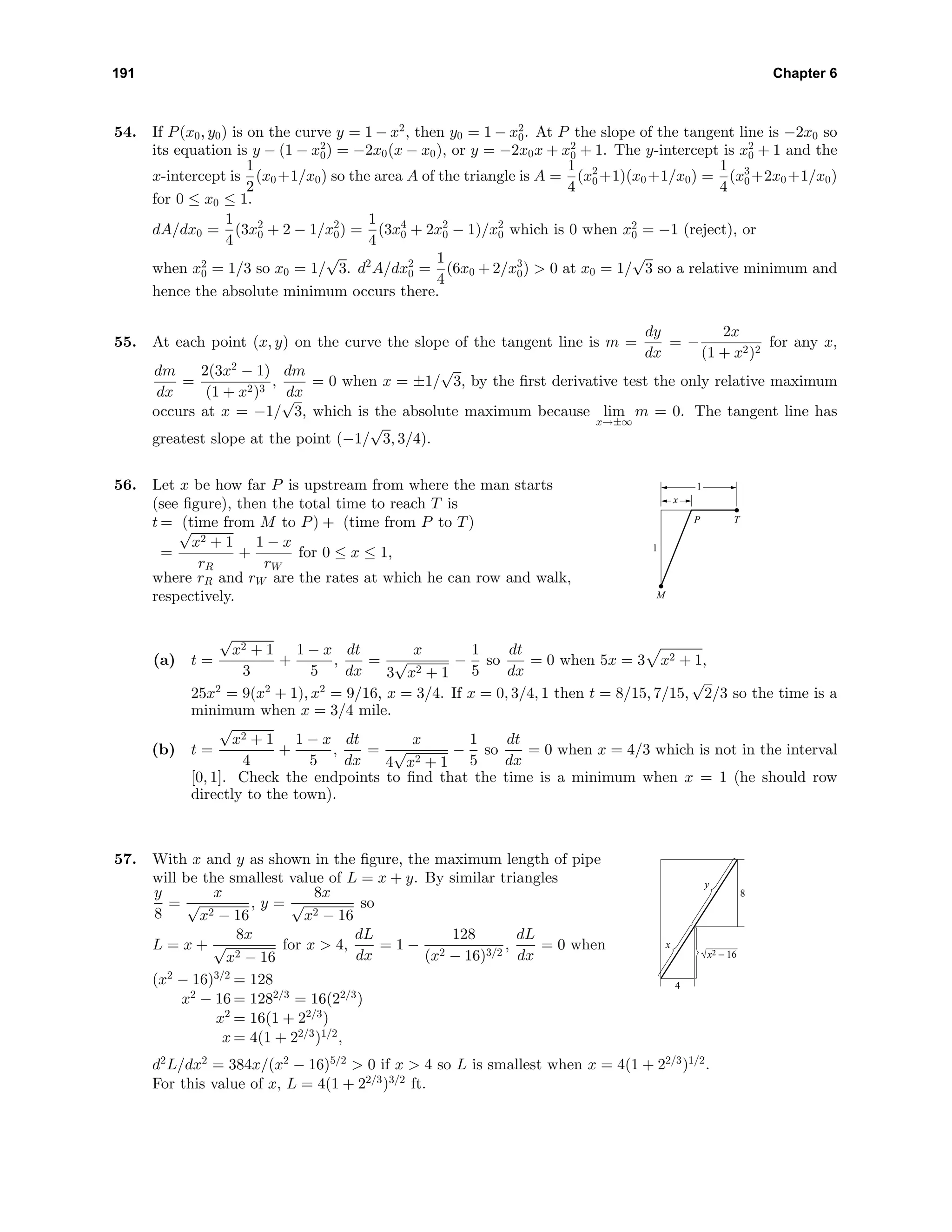 191 Chapter 6
54. If P(x0, y0) is on the curve y = 1 − x2
, then y0 = 1 − x2
0. At P the slope of the tangent line is −2x0 so
its equation is y − (1 − x2
0) = −2x0(x − x0), or y = −2x0x + x2
0 + 1. The y-intercept is x2
0 + 1 and the
x-intercept is
1
2
(x0+1/x0) so the area A of the triangle is A =
1
4
(x2
0+1)(x0+1/x0) =
1
4
(x3
0+2x0+1/x0)
for 0 ≤ x0 ≤ 1.
dA/dx0 =
1
4
(3x2
0 + 2 − 1/x2
0) =
1
4
(3x4
0 + 2x2
0 − 1)/x2
0 which is 0 when x2
0 = −1 (reject), or
when x2
0 = 1/3 so x0 = 1/
√
3. d2
A/dx2
0 =
1
4
(6x0 + 2/x3
0) > 0 at x0 = 1/
√
3 so a relative minimum and
hence the absolute minimum occurs there.
55. At each point (x, y) on the curve the slope of the tangent line is m =
dy
dx
= −
2x
(1 + x2)2
for any x,
dm
dx
=
2(3x2
− 1)
(1 + x2)3
,
dm
dx
= 0 when x = ±1/
√
3, by the ﬁrst derivative test the only relative maximum
occurs at x = −1/
√
3, which is the absolute maximum because lim
x→±∞
m = 0. The tangent line has
greatest slope at the point (−1/
√
3, 3/4).
56. Let x be how far P is upstream from where the man starts
(see ﬁgure), then the total time to reach T is
t = (time from M to P) + (time from P to T)
=
√
x2 + 1
rR
+
1 − x
rW
for 0 ≤ x ≤ 1,
where rR and rW are the rates at which he can row and walk,
respectively. M
TP
1
1
x
(a) t =
√
x2 + 1
3
+
1 − x
5
,
dt
dx
=
x
3
√
x2 + 1
−
1
5
so
dt
dx
= 0 when 5x = 3 x2 + 1,
25x2
= 9(x2
+ 1), x2
= 9/16, x = 3/4. If x = 0, 3/4, 1 then t = 8/15, 7/15,
√
2/3 so the time is a
minimum when x = 3/4 mile.
(b) t =
√
x2 + 1
4
+
1 − x
5
,
dt
dx
=
x
4
√
x2 + 1
−
1
5
so
dt
dx
= 0 when x = 4/3 which is not in the interval
[0, 1]. Check the endpoints to ﬁnd that the time is a minimum when x = 1 (he should row
directly to the town).
57. With x and y as shown in the ﬁgure, the maximum length of pipe
will be the smallest value of L = x + y. By similar triangles
y
8
=
x
√
x2 − 16
, y =
8x
√
x2 − 16
so
L = x +
8x
√
x2 − 16
for x > 4,
dL
dx
= 1 −
128
(x2 − 16)3/2
,
dL
dx
= 0 when
(x2
− 16)3/2
= 128
x2
− 16 = 1282/3
= 16(22/3
)
x2
= 16(1 + 22/3
)
x = 4(1 + 22/3
)1/2
,
8
4
x
y
x2 − 16
d2
L/dx2
= 384x/(x2
− 16)5/2
> 0 if x > 4 so L is smallest when x = 4(1 + 22/3
)1/2
.
For this value of x, L = 4(1 + 22/3
)3/2
ft.
 