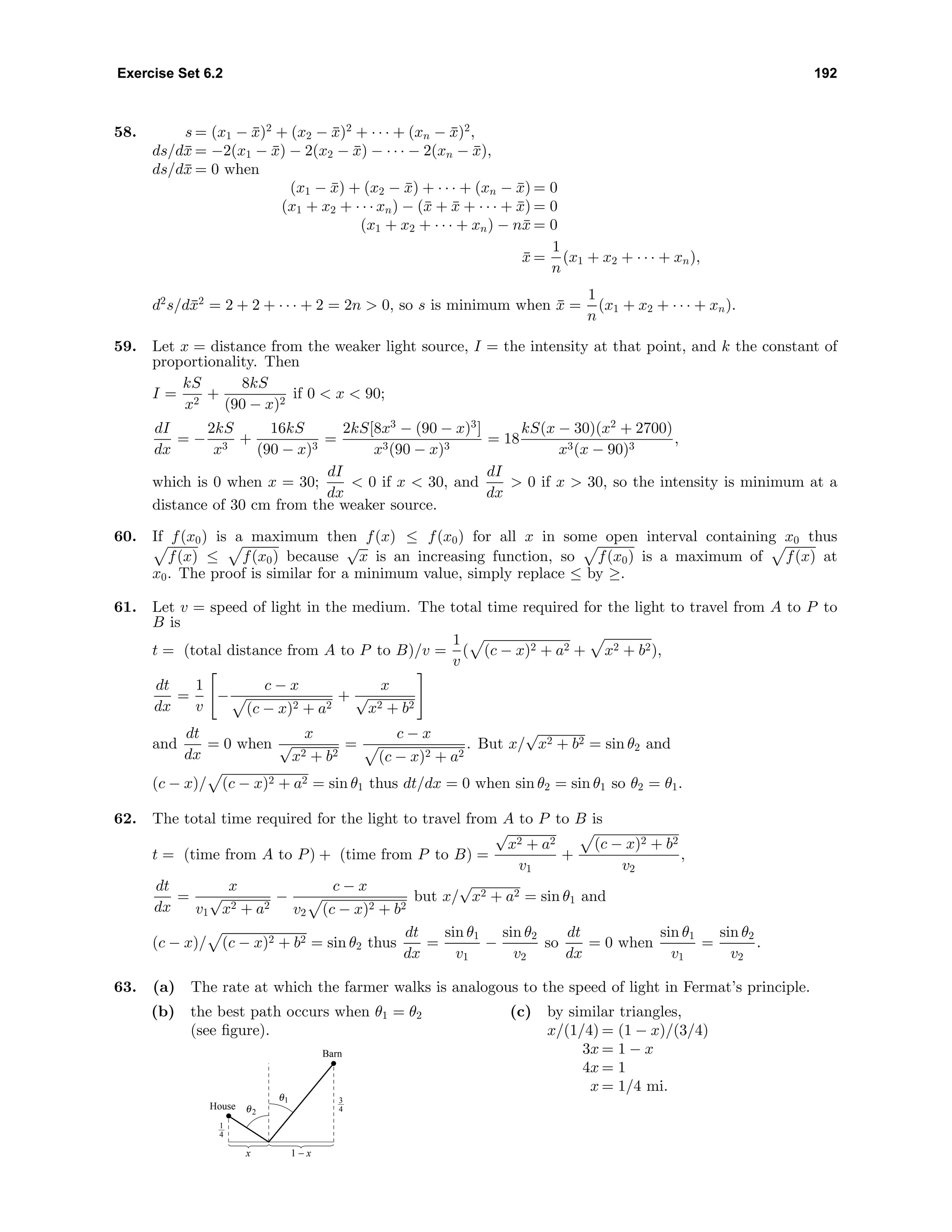Exercise Set 6.2 192
58. s = (x1 − ¯x)2
+ (x2 − ¯x)2
+ · · · + (xn − ¯x)2
,
ds/d¯x = −2(x1 − ¯x) − 2(x2 − ¯x) − · · · − 2(xn − ¯x),
ds/d¯x = 0 when
(x1 − ¯x) + (x2 − ¯x) + · · · + (xn − ¯x) = 0
(x1 + x2 + · · · xn) − (¯x + ¯x + · · · + ¯x) = 0
(x1 + x2 + · · · + xn) − n¯x = 0
¯x =
1
n
(x1 + x2 + · · · + xn),
d2
s/d¯x2
= 2 + 2 + · · · + 2 = 2n > 0, so s is minimum when ¯x =
1
n
(x1 + x2 + · · · + xn).
59. Let x = distance from the weaker light source, I = the intensity at that point, and k the constant of
proportionality. Then
I =
kS
x2
+
8kS
(90 − x)2
if 0 < x < 90;
dI
dx
= −
2kS
x3
+
16kS
(90 − x)3
=
2kS[8x3
− (90 − x)3
]
x3(90 − x)3
= 18
kS(x − 30)(x2
+ 2700)
x3(x − 90)3
,
which is 0 when x = 30;
dI
dx
< 0 if x < 30, and
dI
dx
> 0 if x > 30, so the intensity is minimum at a
distance of 30 cm from the weaker source.
60. If f(x0) is a maximum then f(x) ≤ f(x0) for all x in some open interval containing x0 thus
f(x) ≤ f(x0) because
√
x is an increasing function, so f(x0) is a maximum of f(x) at
x0. The proof is similar for a minimum value, simply replace ≤ by ≥.
61. Let v = speed of light in the medium. The total time required for the light to travel from A to P to
B is
t = (total distance from A to P to B)/v =
1
v
( (c − x)2 + a2 + x2 + b2),
dt
dx
=
1
v
−
c − x
(c − x)2 + a2
+
x
√
x2 + b2
and
dt
dx
= 0 when
x
√
x2 + b2
=
c − x
(c − x)2 + a2
. But x/
√
x2 + b2 = sin θ2 and
(c − x)/ (c − x)2 + a2 = sin θ1 thus dt/dx = 0 when sin θ2 = sin θ1 so θ2 = θ1.
62. The total time required for the light to travel from A to P to B is
t = (time from A to P) + (time from P to B) =
√
x2 + a2
v1
+
(c − x)2 + b2
v2
,
dt
dx
=
x
v1
√
x2 + a2
−
c − x
v2 (c − x)2 + b2
but x/
√
x2 + a2 = sin θ1 and
(c − x)/ (c − x)2 + b2 = sin θ2 thus
dt
dx
=
sin θ1
v1
−
sin θ2
v2
so
dt
dx
= 0 when
sin θ1
v1
=
sin θ2
v2
.
63. (a) The rate at which the farmer walks is analogous to the speed of light in Fermat’s principle.
(b) the best path occurs when θ1 = θ2
(see ﬁgure).
x 1 − x
3
4
1
4
θ2
θ1
House
Barn
(c) by similar triangles,
x/(1/4) = (1 − x)/(3/4)
3x = 1 − x
4x = 1
x = 1/4 mi.
 