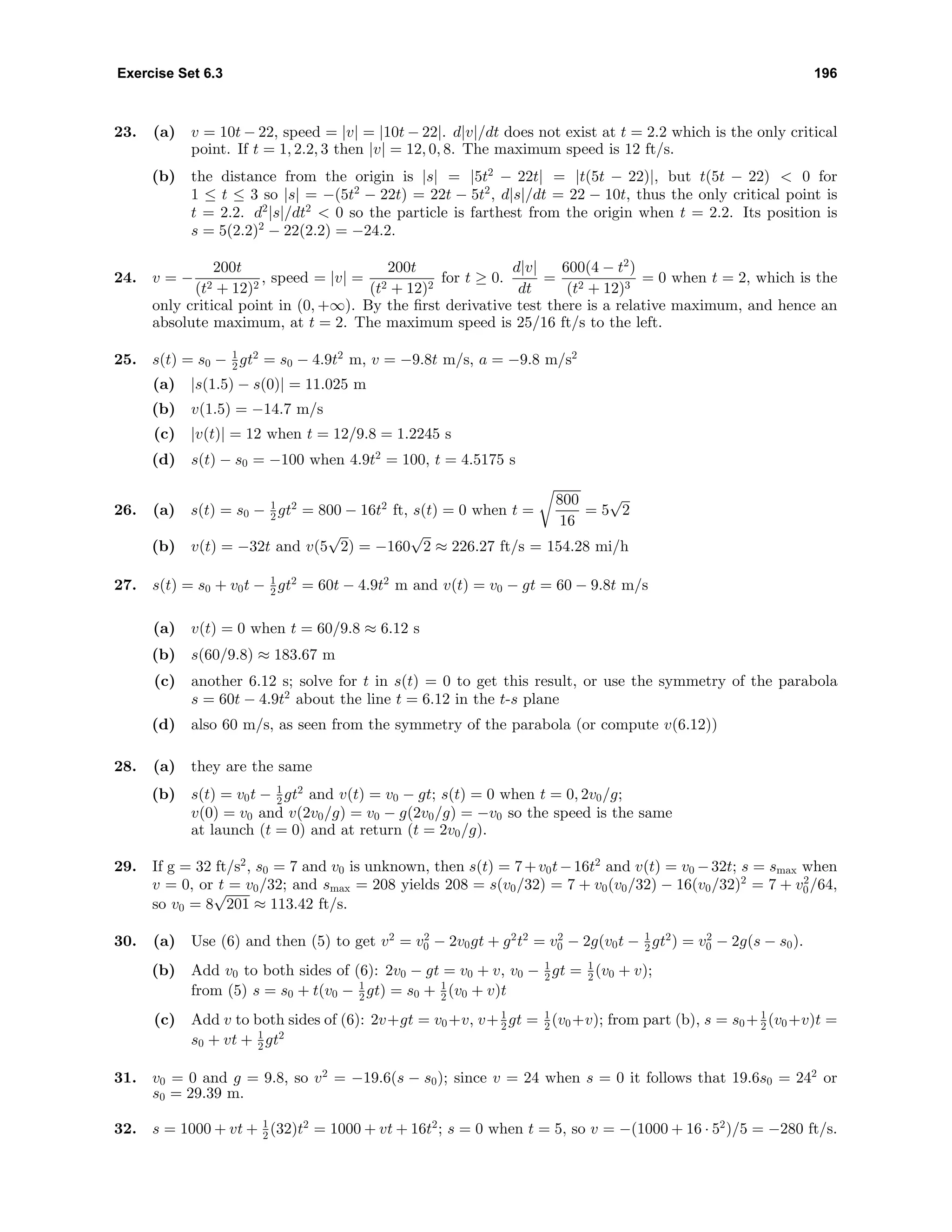 Exercise Set 6.3 196
23. (a) v = 10t − 22, speed = |v| = |10t − 22|. d|v|/dt does not exist at t = 2.2 which is the only critical
point. If t = 1, 2.2, 3 then |v| = 12, 0, 8. The maximum speed is 12 ft/s.
(b) the distance from the origin is |s| = |5t2
− 22t| = |t(5t − 22)|, but t(5t − 22) < 0 for
1 ≤ t ≤ 3 so |s| = −(5t2
− 22t) = 22t − 5t2
, d|s|/dt = 22 − 10t, thus the only critical point is
t = 2.2. d2
|s|/dt2
< 0 so the particle is farthest from the origin when t = 2.2. Its position is
s = 5(2.2)2
− 22(2.2) = −24.2.
24. v = −
200t
(t2 + 12)2
, speed = |v| =
200t
(t2 + 12)2
for t ≥ 0.
d|v|
dt
=
600(4 − t2
)
(t2 + 12)3
= 0 when t = 2, which is the
only critical point in (0, +∞). By the ﬁrst derivative test there is a relative maximum, and hence an
absolute maximum, at t = 2. The maximum speed is 25/16 ft/s to the left.
25. s(t) = s0 − 1
2 gt2
= s0 − 4.9t2
m, v = −9.8t m/s, a = −9.8 m/s2
(a) |s(1.5) − s(0)| = 11.025 m
(b) v(1.5) = −14.7 m/s
(c) |v(t)| = 12 when t = 12/9.8 = 1.2245 s
(d) s(t) − s0 = −100 when 4.9t2
= 100, t = 4.5175 s
26. (a) s(t) = s0 − 1
2 gt2
= 800 − 16t2
ft, s(t) = 0 when t =
800
16
= 5
√
2
(b) v(t) = −32t and v(5
√
2) = −160
√
2 ≈ 226.27 ft/s = 154.28 mi/h
27. s(t) = s0 + v0t − 1
2 gt2
= 60t − 4.9t2
m and v(t) = v0 − gt = 60 − 9.8t m/s
(a) v(t) = 0 when t = 60/9.8 ≈ 6.12 s
(b) s(60/9.8) ≈ 183.67 m
(c) another 6.12 s; solve for t in s(t) = 0 to get this result, or use the symmetry of the parabola
s = 60t − 4.9t2
about the line t = 6.12 in the t-s plane
(d) also 60 m/s, as seen from the symmetry of the parabola (or compute v(6.12))
28. (a) they are the same
(b) s(t) = v0t − 1
2 gt2
and v(t) = v0 − gt; s(t) = 0 when t = 0, 2v0/g;
v(0) = v0 and v(2v0/g) = v0 − g(2v0/g) = −v0 so the speed is the same
at launch (t = 0) and at return (t = 2v0/g).
29. If g = 32 ft/s2
, s0 = 7 and v0 is unknown, then s(t) = 7+v0t−16t2
and v(t) = v0 −32t; s = smax when
v = 0, or t = v0/32; and smax = 208 yields 208 = s(v0/32) = 7 + v0(v0/32) − 16(v0/32)2
= 7 + v2
0/64,
so v0 = 8
√
201 ≈ 113.42 ft/s.
30. (a) Use (6) and then (5) to get v2
= v2
0 − 2v0gt + g2
t2
= v2
0 − 2g(v0t − 1
2 gt2
) = v2
0 − 2g(s − s0).
(b) Add v0 to both sides of (6): 2v0 − gt = v0 + v, v0 − 1
2 gt = 1
2 (v0 + v);
from (5) s = s0 + t(v0 − 1
2 gt) = s0 + 1
2 (v0 + v)t
(c) Add v to both sides of (6): 2v+gt = v0+v, v+ 1
2 gt = 1
2 (v0+v); from part (b), s = s0+ 1
2 (v0+v)t =
s0 + vt + 1
2 gt2
31. v0 = 0 and g = 9.8, so v2
= −19.6(s − s0); since v = 24 when s = 0 it follows that 19.6s0 = 242
or
s0 = 29.39 m.
32. s = 1000 + vt + 1
2 (32)t2
= 1000 + vt + 16t2
; s = 0 when t = 5, so v = −(1000 + 16 · 52
)/5 = −280 ft/s.
 