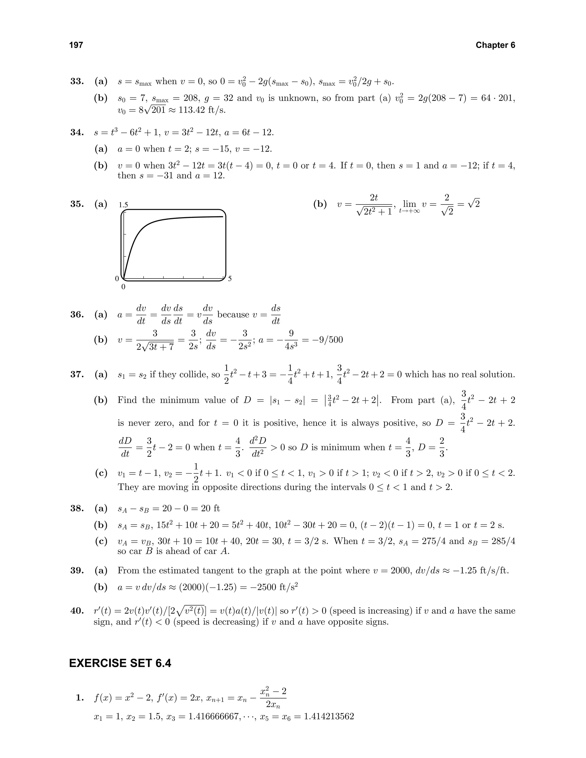 197 Chapter 6
33. (a) s = smax when v = 0, so 0 = v2
0 − 2g(smax − s0), smax = v2
0/2g + s0.
(b) s0 = 7, smax = 208, g = 32 and v0 is unknown, so from part (a) v2
0 = 2g(208 − 7) = 64 · 201,
v0 = 8
√
201 ≈ 113.42 ft/s.
34. s = t3
− 6t2
+ 1, v = 3t2
− 12t, a = 6t − 12.
(a) a = 0 when t = 2; s = −15, v = −12.
(b) v = 0 when 3t2
− 12t = 3t(t − 4) = 0, t = 0 or t = 4. If t = 0, then s = 1 and a = −12; if t = 4,
then s = −31 and a = 12.
35. (a) 1.5
0
0 5
(b) v =
2t
√
2t2 + 1
, lim
t→+∞
v =
2
√
2
=
√
2
36. (a) a =
dv
dt
=
dv
ds
ds
dt
= v
dv
ds
because v =
ds
dt
(b) v =
3
2
√
3t + 7
=
3
2s
;
dv
ds
= −
3
2s2
; a = −
9
4s3
= −9/500
37. (a) s1 = s2 if they collide, so
1
2
t2
− t + 3 = −
1
4
t2
+ t + 1,
3
4
t2
− 2t + 2 = 0 which has no real solution.
(b) Find the minimum value of D = |s1 − s2| = 3
4 t2
− 2t + 2 . From part (a),
3
4
t2
− 2t + 2
is never zero, and for t = 0 it is positive, hence it is always positive, so D =
3
4
t2
− 2t + 2.
dD
dt
=
3
2
t − 2 = 0 when t =
4
3
.
d2
D
dt2
> 0 so D is minimum when t =
4
3
, D =
2
3
.
(c) v1 = t − 1, v2 = −
1
2
t + 1. v1 < 0 if 0 ≤ t < 1, v1 > 0 if t > 1; v2 < 0 if t > 2, v2 > 0 if 0 ≤ t < 2.
They are moving in opposite directions during the intervals 0 ≤ t < 1 and t > 2.
38. (a) sA − sB = 20 − 0 = 20 ft
(b) sA = sB, 15t2
+ 10t + 20 = 5t2
+ 40t, 10t2
− 30t + 20 = 0, (t − 2)(t − 1) = 0, t = 1 or t = 2 s.
(c) vA = vB, 30t + 10 = 10t + 40, 20t = 30, t = 3/2 s. When t = 3/2, sA = 275/4 and sB = 285/4
so car B is ahead of car A.
39. (a) From the estimated tangent to the graph at the point where v = 2000, dv/ds ≈ −1.25 ft/s/ft.
(b) a = v dv/ds ≈ (2000)(−1.25) = −2500 ft/s2
40. r (t) = 2v(t)v (t)/[2 v2(t)] = v(t)a(t)/|v(t)| so r (t) > 0 (speed is increasing) if v and a have the same
sign, and r (t) < 0 (speed is decreasing) if v and a have opposite signs.
EXERCISE SET 6.4
1. f(x) = x2
− 2, f (x) = 2x, xn+1 = xn −
x2
n − 2
2xn
x1 = 1, x2 = 1.5, x3 = 1.416666667, · · ·, x5 = x6 = 1.414213562
 