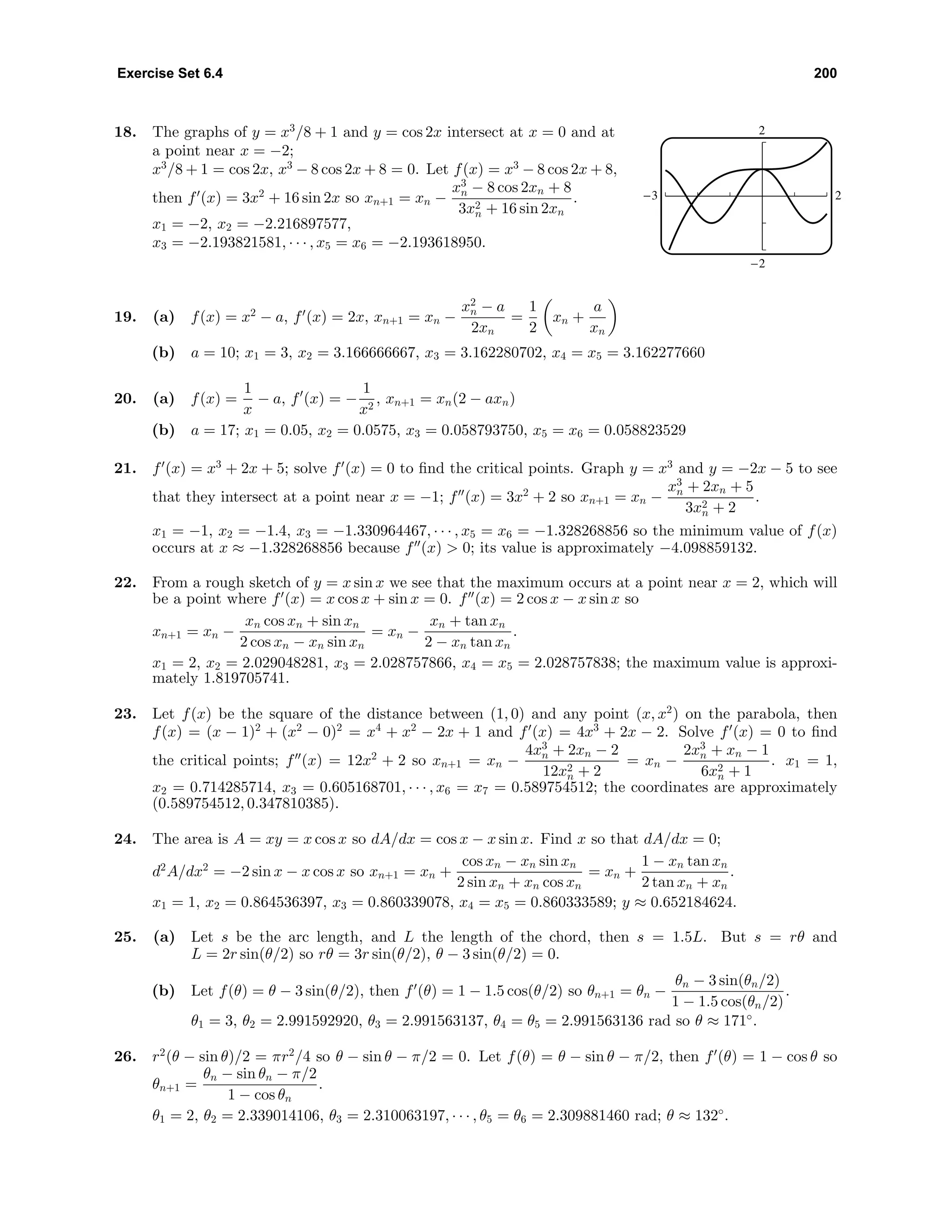 Exercise Set 6.4 200
18. The graphs of y = x3
/8 + 1 and y = cos 2x intersect at x = 0 and at
a point near x = −2;
x3
/8 + 1 = cos 2x, x3
− 8 cos 2x + 8 = 0. Let f(x) = x3
− 8 cos 2x + 8,
then f (x) = 3x2
+ 16 sin 2x so xn+1 = xn −
x3
n − 8 cos 2xn + 8
3x2
n + 16 sin 2xn
.
x1 = −2, x2 = −2.216897577,
x3 = −2.193821581, · · · , x5 = x6 = −2.193618950.
2
-2
-3 2
19. (a) f(x) = x2
− a, f (x) = 2x, xn+1 = xn −
x2
n − a
2xn
=
1
2
xn +
a
xn
(b) a = 10; x1 = 3, x2 = 3.166666667, x3 = 3.162280702, x4 = x5 = 3.162277660
20. (a) f(x) =
1
x
− a, f (x) = −
1
x2
, xn+1 = xn(2 − axn)
(b) a = 17; x1 = 0.05, x2 = 0.0575, x3 = 0.058793750, x5 = x6 = 0.058823529
21. f (x) = x3
+ 2x + 5; solve f (x) = 0 to ﬁnd the critical points. Graph y = x3
and y = −2x − 5 to see
that they intersect at a point near x = −1; f (x) = 3x2
+ 2 so xn+1 = xn −
x3
n + 2xn + 5
3x2
n + 2
.
x1 = −1, x2 = −1.4, x3 = −1.330964467, · · · , x5 = x6 = −1.328268856 so the minimum value of f(x)
occurs at x ≈ −1.328268856 because f (x) > 0; its value is approximately −4.098859132.
22. From a rough sketch of y = x sin x we see that the maximum occurs at a point near x = 2, which will
be a point where f (x) = x cos x + sin x = 0. f (x) = 2 cos x − x sin x so
xn+1 = xn −
xn cos xn + sin xn
2 cos xn − xn sin xn
= xn −
xn + tan xn
2 − xn tan xn
.
x1 = 2, x2 = 2.029048281, x3 = 2.028757866, x4 = x5 = 2.028757838; the maximum value is approxi-
mately 1.819705741.
23. Let f(x) be the square of the distance between (1, 0) and any point (x, x2
) on the parabola, then
f(x) = (x − 1)2
+ (x2
− 0)2
= x4
+ x2
− 2x + 1 and f (x) = 4x3
+ 2x − 2. Solve f (x) = 0 to ﬁnd
the critical points; f (x) = 12x2
+ 2 so xn+1 = xn −
4x3
n + 2xn − 2
12x2
n + 2
= xn −
2x3
n + xn − 1
6x2
n + 1
. x1 = 1,
x2 = 0.714285714, x3 = 0.605168701, · · · , x6 = x7 = 0.589754512; the coordinates are approximately
(0.589754512, 0.347810385).
24. The area is A = xy = x cos x so dA/dx = cos x − x sin x. Find x so that dA/dx = 0;
d2
A/dx2
= −2 sin x − x cos x so xn+1 = xn +
cos xn − xn sin xn
2 sin xn + xn cos xn
= xn +
1 − xn tan xn
2 tan xn + xn
.
x1 = 1, x2 = 0.864536397, x3 = 0.860339078, x4 = x5 = 0.860333589; y ≈ 0.652184624.
25. (a) Let s be the arc length, and L the length of the chord, then s = 1.5L. But s = rθ and
L = 2r sin(θ/2) so rθ = 3r sin(θ/2), θ − 3 sin(θ/2) = 0.
(b) Let f(θ) = θ − 3 sin(θ/2), then f (θ) = 1 − 1.5 cos(θ/2) so θn+1 = θn −
θn − 3 sin(θn/2)
1 − 1.5 cos(θn/2)
.
θ1 = 3, θ2 = 2.991592920, θ3 = 2.991563137, θ4 = θ5 = 2.991563136 rad so θ ≈ 171◦
.
26. r2
(θ − sin θ)/2 = πr2
/4 so θ − sin θ − π/2 = 0. Let f(θ) = θ − sin θ − π/2, then f (θ) = 1 − cos θ so
θn+1 =
θn − sin θn − π/2
1 − cos θn
.
θ1 = 2, θ2 = 2.339014106, θ3 = 2.310063197, · · · , θ5 = θ6 = 2.309881460 rad; θ ≈ 132◦
.
 