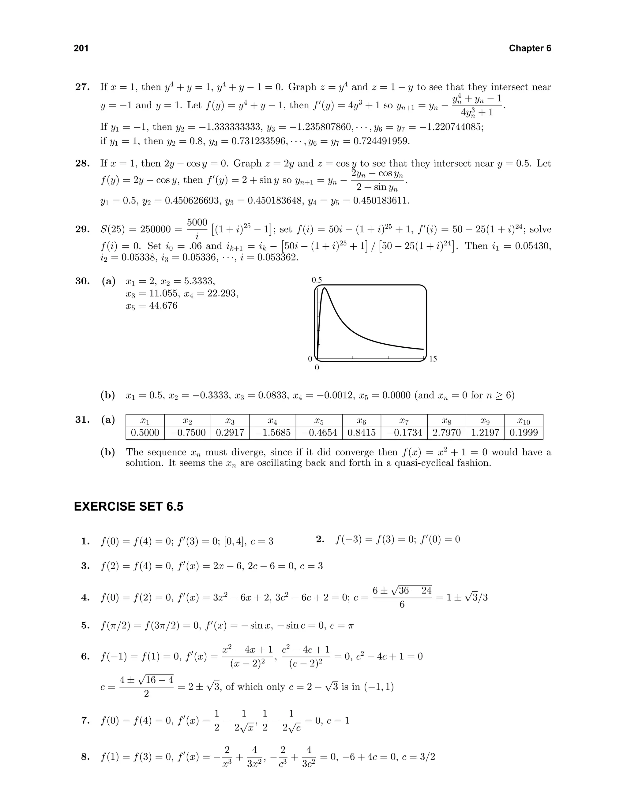 201 Chapter 6
27. If x = 1, then y4
+ y = 1, y4
+ y − 1 = 0. Graph z = y4
and z = 1 − y to see that they intersect near
y = −1 and y = 1. Let f(y) = y4
+ y − 1, then f (y) = 4y3
+ 1 so yn+1 = yn −
y4
n + yn − 1
4y3
n + 1
.
If y1 = −1, then y2 = −1.333333333, y3 = −1.235807860, · · · , y6 = y7 = −1.220744085;
if y1 = 1, then y2 = 0.8, y3 = 0.731233596, · · · , y6 = y7 = 0.724491959.
28. If x = 1, then 2y − cos y = 0. Graph z = 2y and z = cos y to see that they intersect near y = 0.5. Let
f(y) = 2y − cos y, then f (y) = 2 + sin y so yn+1 = yn −
2yn − cos yn
2 + sin yn
.
y1 = 0.5, y2 = 0.450626693, y3 = 0.450183648, y4 = y5 = 0.450183611.
29. S(25) = 250000 =
5000
i
(1 + i)25
− 1 ; set f(i) = 50i − (1 + i)25
+ 1, f (i) = 50 − 25(1 + i)24
; solve
f(i) = 0. Set i0 = .06 and ik+1 = ik − 50i − (1 + i)25
+ 1 / 50 − 25(1 + i)24
. Then i1 = 0.05430,
i2 = 0.05338, i3 = 0.05336, · · ·, i = 0.053362.
30. (a) x1 = 2, x2 = 5.3333,
x3 = 11.055, x4 = 22.293,
x5 = 44.676
0.5
0
0 15
(b) x1 = 0.5, x2 = −0.3333, x3 = 0.0833, x4 = −0.0012, x5 = 0.0000 (and xn = 0 for n ≥ 6)
31. (a) x1 x2 x3 x4 x5 x6 x7 x8 x9 x10
0.5000 −0.7500 0.2917 −1.5685 −0.4654 0.8415 −0.1734 2.7970 1.2197 0.1999
(b) The sequence xn must diverge, since if it did converge then f(x) = x2
+ 1 = 0 would have a
solution. It seems the xn are oscillating back and forth in a quasi-cyclical fashion.
EXERCISE SET 6.5
1. f(0) = f(4) = 0; f (3) = 0; [0, 4], c = 3 2. f(−3) = f(3) = 0; f (0) = 0
3. f(2) = f(4) = 0, f (x) = 2x − 6, 2c − 6 = 0, c = 3
4. f(0) = f(2) = 0, f (x) = 3x2
− 6x + 2, 3c2
− 6c + 2 = 0; c =
6 ±
√
36 − 24
6
= 1 ±
√
3/3
5. f(π/2) = f(3π/2) = 0, f (x) = − sin x, − sin c = 0, c = π
6. f(−1) = f(1) = 0, f (x) =
x2
− 4x + 1
(x − 2)2
,
c2
− 4c + 1
(c − 2)2
= 0, c2
− 4c + 1 = 0
c =
4 ±
√
16 − 4
2
= 2 ±
√
3, of which only c = 2 −
√
3 is in (−1, 1)
7. f(0) = f(4) = 0, f (x) =
1
2
−
1
2
√
x
,
1
2
−
1
2
√
c
= 0, c = 1
8. f(1) = f(3) = 0, f (x) = −
2
x3
+
4
3x2
, −
2
c3
+
4
3c2
= 0, −6 + 4c = 0, c = 3/2
 