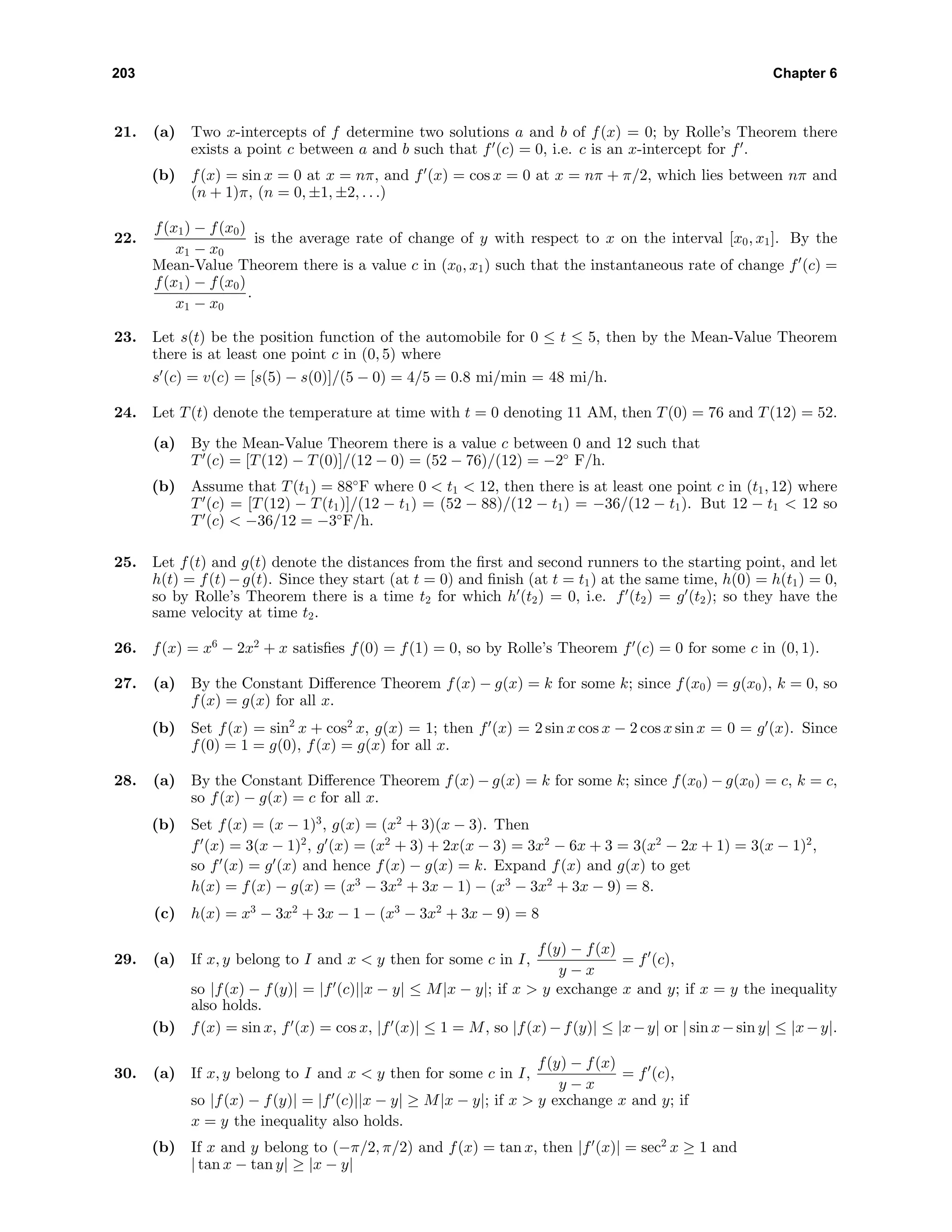 203 Chapter 6
21. (a) Two x-intercepts of f determine two solutions a and b of f(x) = 0; by Rolle’s Theorem there
exists a point c between a and b such that f (c) = 0, i.e. c is an x-intercept for f .
(b) f(x) = sin x = 0 at x = nπ, and f (x) = cos x = 0 at x = nπ + π/2, which lies between nπ and
(n + 1)π, (n = 0, ±1, ±2, . . .)
22.
f(x1) − f(x0)
x1 − x0
is the average rate of change of y with respect to x on the interval [x0, x1]. By the
Mean-Value Theorem there is a value c in (x0, x1) such that the instantaneous rate of change f (c) =
f(x1) − f(x0)
x1 − x0
.
23. Let s(t) be the position function of the automobile for 0 ≤ t ≤ 5, then by the Mean-Value Theorem
there is at least one point c in (0, 5) where
s (c) = v(c) = [s(5) − s(0)]/(5 − 0) = 4/5 = 0.8 mi/min = 48 mi/h.
24. Let T(t) denote the temperature at time with t = 0 denoting 11 AM, then T(0) = 76 and T(12) = 52.
(a) By the Mean-Value Theorem there is a value c between 0 and 12 such that
T (c) = [T(12) − T(0)]/(12 − 0) = (52 − 76)/(12) = −2◦
F/h.
(b) Assume that T(t1) = 88◦
F where 0 < t1 < 12, then there is at least one point c in (t1, 12) where
T (c) = [T(12) − T(t1)]/(12 − t1) = (52 − 88)/(12 − t1) = −36/(12 − t1). But 12 − t1 < 12 so
T (c) < −36/12 = −3◦
F/h.
25. Let f(t) and g(t) denote the distances from the ﬁrst and second runners to the starting point, and let
h(t) = f(t)−g(t). Since they start (at t = 0) and ﬁnish (at t = t1) at the same time, h(0) = h(t1) = 0,
so by Rolle’s Theorem there is a time t2 for which h (t2) = 0, i.e. f (t2) = g (t2); so they have the
same velocity at time t2.
26. f(x) = x6
− 2x2
+ x satisﬁes f(0) = f(1) = 0, so by Rolle’s Theorem f (c) = 0 for some c in (0, 1).
27. (a) By the Constant Diﬀerence Theorem f(x) − g(x) = k for some k; since f(x0) = g(x0), k = 0, so
f(x) = g(x) for all x.
(b) Set f(x) = sin2
x + cos2
x, g(x) = 1; then f (x) = 2 sin x cos x − 2 cos x sin x = 0 = g (x). Since
f(0) = 1 = g(0), f(x) = g(x) for all x.
28. (a) By the Constant Diﬀerence Theorem f(x) − g(x) = k for some k; since f(x0) − g(x0) = c, k = c,
so f(x) − g(x) = c for all x.
(b) Set f(x) = (x − 1)3
, g(x) = (x2
+ 3)(x − 3). Then
f (x) = 3(x − 1)2
, g (x) = (x2
+ 3) + 2x(x − 3) = 3x2
− 6x + 3 = 3(x2
− 2x + 1) = 3(x − 1)2
,
so f (x) = g (x) and hence f(x) − g(x) = k. Expand f(x) and g(x) to get
h(x) = f(x) − g(x) = (x3
− 3x2
+ 3x − 1) − (x3
− 3x2
+ 3x − 9) = 8.
(c) h(x) = x3
− 3x2
+ 3x − 1 − (x3
− 3x2
+ 3x − 9) = 8
29. (a) If x, y belong to I and x < y then for some c in I,
f(y) − f(x)
y − x
= f (c),
so |f(x) − f(y)| = |f (c)||x − y| ≤ M|x − y|; if x > y exchange x and y; if x = y the inequality
also holds.
(b) f(x) = sin x, f (x) = cos x, |f (x)| ≤ 1 = M, so |f(x)−f(y)| ≤ |x−y| or | sin x−sin y| ≤ |x−y|.
30. (a) If x, y belong to I and x < y then for some c in I,
f(y) − f(x)
y − x
= f (c),
so |f(x) − f(y)| = |f (c)||x − y| ≥ M|x − y|; if x > y exchange x and y; if
x = y the inequality also holds.
(b) If x and y belong to (−π/2, π/2) and f(x) = tan x, then |f (x)| = sec2
x ≥ 1 and
| tan x − tan y| ≥ |x − y|
 