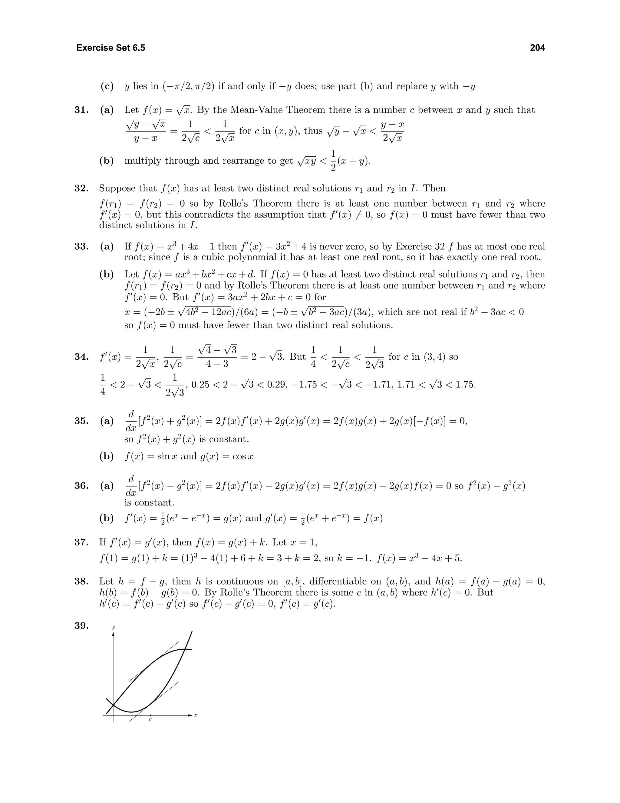 Exercise Set 6.5 204
(c) y lies in (−π/2, π/2) if and only if −y does; use part (b) and replace y with −y
31. (a) Let f(x) =
√
x. By the Mean-Value Theorem there is a number c between x and y such that
√
y −
√
x
y − x
=
1
2
√
c
<
1
2
√
x
for c in (x, y), thus
√
y −
√
x <
y − x
2
√
x
(b) multiply through and rearrange to get
√
xy <
1
2
(x + y).
32. Suppose that f(x) has at least two distinct real solutions r1 and r2 in I. Then
f(r1) = f(r2) = 0 so by Rolle’s Theorem there is at least one number between r1 and r2 where
f (x) = 0, but this contradicts the assumption that f (x) = 0, so f(x) = 0 must have fewer than two
distinct solutions in I.
33. (a) If f(x) = x3
+4x−1 then f (x) = 3x2
+4 is never zero, so by Exercise 32 f has at most one real
root; since f is a cubic polynomial it has at least one real root, so it has exactly one real root.
(b) Let f(x) = ax3
+ bx2
+ cx + d. If f(x) = 0 has at least two distinct real solutions r1 and r2, then
f(r1) = f(r2) = 0 and by Rolle’s Theorem there is at least one number between r1 and r2 where
f (x) = 0. But f (x) = 3ax2
+ 2bx + c = 0 for
x = (−2b ±
√
4b2 − 12ac)/(6a) = (−b ±
√
b2 − 3ac)/(3a), which are not real if b2
− 3ac < 0
so f(x) = 0 must have fewer than two distinct real solutions.
34. f (x) =
1
2
√
x
,
1
2
√
c
=
√
4 −
√
3
4 − 3
= 2 −
√
3. But
1
4
<
1
2
√
c
<
1
2
√
3
for c in (3, 4) so
1
4
< 2 −
√
3 <
1
2
√
3
, 0.25 < 2 −
√
3 < 0.29, −1.75 < −
√
3 < −1.71, 1.71 <
√
3 < 1.75.
35. (a)
d
dx
[f2
(x) + g2
(x)] = 2f(x)f (x) + 2g(x)g (x) = 2f(x)g(x) + 2g(x)[−f(x)] = 0,
so f2
(x) + g2
(x) is constant.
(b) f(x) = sin x and g(x) = cos x
36. (a)
d
dx
[f2
(x) − g2
(x)] = 2f(x)f (x) − 2g(x)g (x) = 2f(x)g(x) − 2g(x)f(x) = 0 so f2
(x) − g2
(x)
is constant.
(b) f (x) = 1
2 (ex
− e−x
) = g(x) and g (x) = 1
2 (ex
+ e−x
) = f(x)
37. If f (x) = g (x), then f(x) = g(x) + k. Let x = 1,
f(1) = g(1) + k = (1)3
− 4(1) + 6 + k = 3 + k = 2, so k = −1. f(x) = x3
− 4x + 5.
38. Let h = f − g, then h is continuous on [a, b], diﬀerentiable on (a, b), and h(a) = f(a) − g(a) = 0,
h(b) = f(b) − g(b) = 0. By Rolle’s Theorem there is some c in (a, b) where h (c) = 0. But
h (c) = f (c) − g (c) so f (c) − g (c) = 0, f (c) = g (c).
39. y
x
c
 