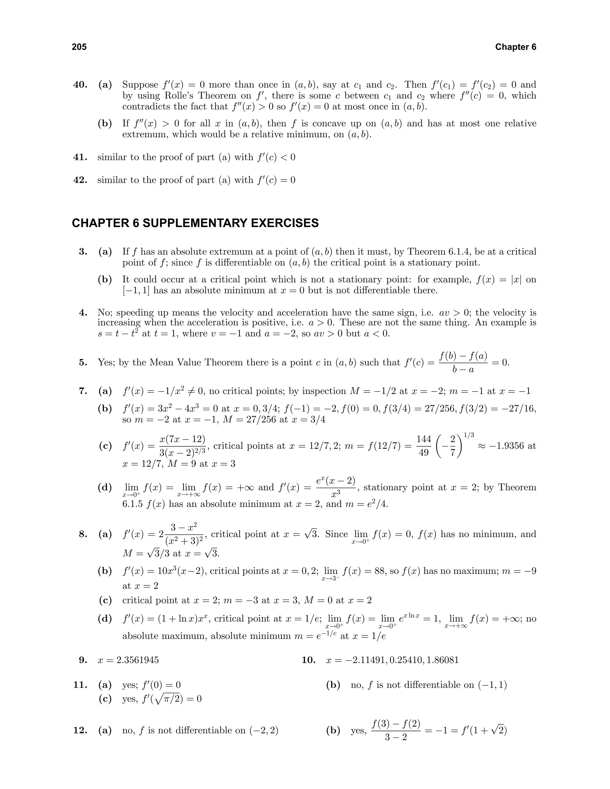 205 Chapter 6
40. (a) Suppose f (x) = 0 more than once in (a, b), say at c1 and c2. Then f (c1) = f (c2) = 0 and
by using Rolle’s Theorem on f , there is some c between c1 and c2 where f (c) = 0, which
contradicts the fact that f (x) > 0 so f (x) = 0 at most once in (a, b).
(b) If f (x) > 0 for all x in (a, b), then f is concave up on (a, b) and has at most one relative
extremum, which would be a relative minimum, on (a, b).
41. similar to the proof of part (a) with f (c) < 0
42. similar to the proof of part (a) with f (c) = 0
CHAPTER 6 SUPPLEMENTARY EXERCISES
3. (a) If f has an absolute extremum at a point of (a, b) then it must, by Theorem 6.1.4, be at a critical
point of f; since f is diﬀerentiable on (a, b) the critical point is a stationary point.
(b) It could occur at a critical point which is not a stationary point: for example, f(x) = |x| on
[−1, 1] has an absolute minimum at x = 0 but is not diﬀerentiable there.
4. No; speeding up means the velocity and acceleration have the same sign, i.e. av > 0; the velocity is
increasing when the acceleration is positive, i.e. a > 0. These are not the same thing. An example is
s = t − t2
at t = 1, where v = −1 and a = −2, so av > 0 but a < 0.
5. Yes; by the Mean Value Theorem there is a point c in (a, b) such that f (c) =
f(b) − f(a)
b − a
= 0.
7. (a) f (x) = −1/x2
= 0, no critical points; by inspection M = −1/2 at x = −2; m = −1 at x = −1
(b) f (x) = 3x2
− 4x3
= 0 at x = 0, 3/4; f(−1) = −2, f(0) = 0, f(3/4) = 27/256, f(3/2) = −27/16,
so m = −2 at x = −1, M = 27/256 at x = 3/4
(c) f (x) =
x(7x − 12)
3(x − 2)2/3
, critical points at x = 12/7, 2; m = f(12/7) =
144
49
−
2
7
1/3
≈ −1.9356 at
x = 12/7, M = 9 at x = 3
(d) lim
x→0+
f(x) = lim
x→+∞
f(x) = +∞ and f (x) =
ex
(x − 2)
x3
, stationary point at x = 2; by Theorem
6.1.5 f(x) has an absolute minimum at x = 2, and m = e2
/4.
8. (a) f (x) = 2
3 − x2
(x2 + 3)2
, critical point at x =
√
3. Since lim
x→0+
f(x) = 0, f(x) has no minimum, and
M =
√
3/3 at x =
√
3.
(b) f (x) = 10x3
(x−2), critical points at x = 0, 2; lim
x→3−
f(x) = 88, so f(x) has no maximum; m = −9
at x = 2
(c) critical point at x = 2; m = −3 at x = 3, M = 0 at x = 2
(d) f (x) = (1 + ln x)xx
, critical point at x = 1/e; lim
x→0+
f(x) = lim
x→0+
ex ln x
= 1, lim
x→+∞
f(x) = +∞; no
absolute maximum, absolute minimum m = e−1/e
at x = 1/e
9. x = 2.3561945 10. x = −2.11491, 0.25410, 1.86081
11. (a) yes; f (0) = 0 (b) no, f is not diﬀerentiable on (−1, 1)
(c) yes, f ( π/2) = 0
12. (a) no, f is not diﬀerentiable on (−2, 2) (b) yes,
f(3) − f(2)
3 − 2
= −1 = f (1 +
√
2)
 