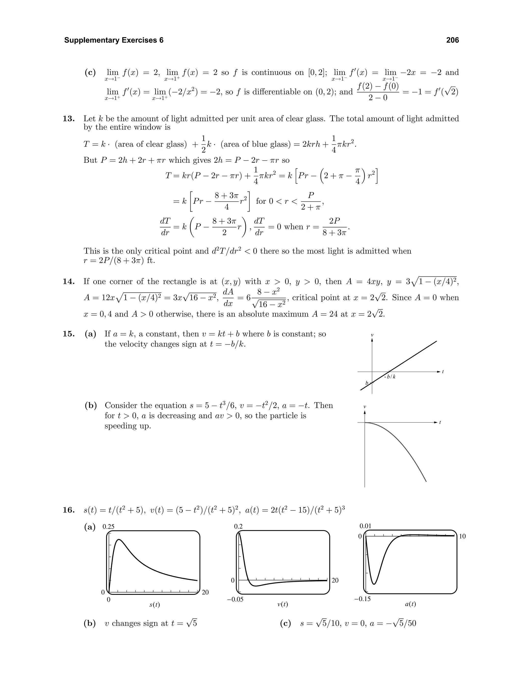 Supplementary Exercises 6 206
(c) lim
x→1−
f(x) = 2, lim
x→1+
f(x) = 2 so f is continuous on [0, 2]; lim
x→1−
f (x) = lim
x→1−
−2x = −2 and
lim
x→1+
f (x) = lim
x→1+
(−2/x2
) = −2, so f is diﬀerentiable on (0, 2); and
f(2) − f(0)
2 − 0
= −1 = f (
√
2)
13. Let k be the amount of light admitted per unit area of clear glass. The total amount of light admitted
by the entire window is
T = k · (area of clear glass) +
1
2
k · (area of blue glass) = 2krh +
1
4
πkr2
.
But P = 2h + 2r + πr which gives 2h = P − 2r − πr so
T = kr(P − 2r − πr) +
1
4
πkr2
= k Pr − 2 + π −
π
4
r2
= k Pr −
8 + 3π
4
r2
for 0 < r <
P
2 + π
,
dT
dr
= k P −
8 + 3π
2
r ,
dT
dr
= 0 when r =
2P
8 + 3π
.
This is the only critical point and d2
T/dr2
< 0 there so the most light is admitted when
r = 2P/(8 + 3π) ft.
14. If one corner of the rectangle is at (x, y) with x > 0, y > 0, then A = 4xy, y = 3 1 − (x/4)2,
A = 12x 1 − (x/4)2 = 3x
√
16 − x2,
dA
dx
= 6
8 − x2
√
16 − x2
, critical point at x = 2
√
2. Since A = 0 when
x = 0, 4 and A > 0 otherwise, there is an absolute maximum A = 24 at x = 2
√
2.
15. (a) If a = k, a constant, then v = kt + b where b is constant; so
the velocity changes sign at t = −b/k.
v
t
b
- b/ k
(b) Consider the equation s = 5 − t3
/6, v = −t2
/2, a = −t. Then
for t > 0, a is decreasing and av > 0, so the particle is
speeding up.
v
t
16. s(t) = t/(t2
+ 5), v(t) = (5 − t2
)/(t2
+ 5)2
, a(t) = 2t(t2
− 15)/(t2
+ 5)3
(a) 0.25
0
0 20
s(t)
0.2
-0.05
0 20
v(t)
0.01
-0.15
0 10
a(t)
(b) v changes sign at t =
√
5 (c) s =
√
5/10, v = 0, a = −
√
5/50
 