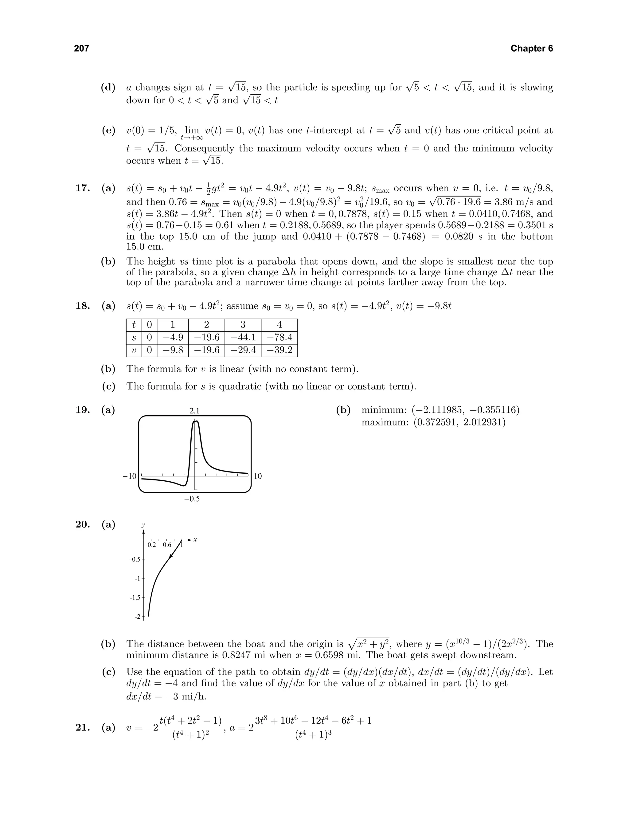 207 Chapter 6
(d) a changes sign at t =
√
15, so the particle is speeding up for
√
5 < t <
√
15, and it is slowing
down for 0 < t <
√
5 and
√
15 < t
(e) v(0) = 1/5, lim
t→+∞
v(t) = 0, v(t) has one t-intercept at t =
√
5 and v(t) has one critical point at
t =
√
15. Consequently the maximum velocity occurs when t = 0 and the minimum velocity
occurs when t =
√
15.
17. (a) s(t) = s0 + v0t − 1
2 gt2
= v0t − 4.9t2
, v(t) = v0 − 9.8t; smax occurs when v = 0, i.e. t = v0/9.8,
and then 0.76 = smax = v0(v0/9.8) − 4.9(v0/9.8)2
= v2
0/19.6, so v0 =
√
0.76 · 19.6 = 3.86 m/s and
s(t) = 3.86t − 4.9t2
. Then s(t) = 0 when t = 0, 0.7878, s(t) = 0.15 when t = 0.0410, 0.7468, and
s(t) = 0.76−0.15 = 0.61 when t = 0.2188, 0.5689, so the player spends 0.5689−0.2188 = 0.3501 s
in the top 15.0 cm of the jump and 0.0410 + (0.7878 − 0.7468) = 0.0820 s in the bottom
15.0 cm.
(b) The height vs time plot is a parabola that opens down, and the slope is smallest near the top
of the parabola, so a given change ∆h in height corresponds to a large time change ∆t near the
top of the parabola and a narrower time change at points farther away from the top.
18. (a) s(t) = s0 + v0 − 4.9t2
; assume s0 = v0 = 0, so s(t) = −4.9t2
, v(t) = −9.8t
t 0 1 2 3 4
s 0 −4.9 −19.6 −44.1 −78.4
v 0 −9.8 −19.6 −29.4 −39.2
(b) The formula for v is linear (with no constant term).
(c) The formula for s is quadratic (with no linear or constant term).
19. (a) 2.1
-0.5
-10 10
(b) minimum: (−2.111985, −0.355116)
maximum: (0.372591, 2.012931)
20. (a) y
x
-2
-1.5
-1
-0.5
0.2 0.6 1
(b) The distance between the boat and the origin is x2 + y2, where y = (x10/3
− 1)/(2x2/3
). The
minimum distance is 0.8247 mi when x = 0.6598 mi. The boat gets swept downstream.
(c) Use the equation of the path to obtain dy/dt = (dy/dx)(dx/dt), dx/dt = (dy/dt)/(dy/dx). Let
dy/dt = −4 and ﬁnd the value of dy/dx for the value of x obtained in part (b) to get
dx/dt = −3 mi/h.
21. (a) v = −2
t(t4
+ 2t2
− 1)
(t4 + 1)2
, a = 2
3t8
+ 10t6
− 12t4
− 6t2
+ 1
(t4 + 1)3
 