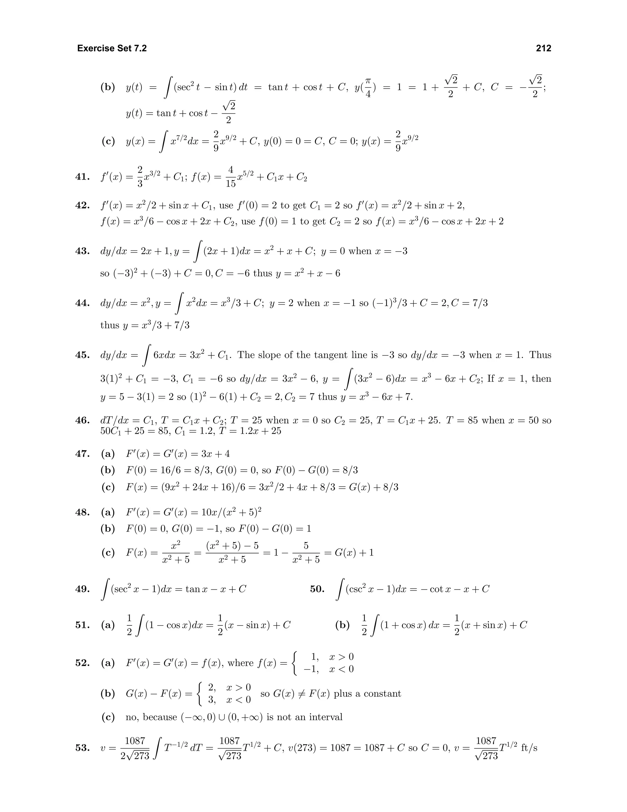 Exercise Set 7.2 212
(b) y(t) = (sec2
t − sin t) dt = tan t + cos t + C, y(
π
4
) = 1 = 1 +
√
2
2
+ C, C = −
√
2
2
;
y(t) = tan t + cos t −
√
2
2
(c) y(x) = x7/2
dx =
2
9
x9/2
+ C, y(0) = 0 = C, C = 0; y(x) =
2
9
x9/2
41. f (x) =
2
3
x3/2
+ C1; f(x) =
4
15
x5/2
+ C1x + C2
42. f (x) = x2
/2 + sin x + C1, use f (0) = 2 to get C1 = 2 so f (x) = x2
/2 + sin x + 2,
f(x) = x3
/6 − cos x + 2x + C2, use f(0) = 1 to get C2 = 2 so f(x) = x3
/6 − cos x + 2x + 2
43. dy/dx = 2x + 1, y = (2x + 1)dx = x2
+ x + C; y = 0 when x = −3
so (−3)2
+ (−3) + C = 0, C = −6 thus y = x2
+ x − 6
44. dy/dx = x2
, y = x2
dx = x3
/3 + C; y = 2 when x = −1 so (−1)3
/3 + C = 2, C = 7/3
thus y = x3
/3 + 7/3
45. dy/dx = 6xdx = 3x2
+ C1. The slope of the tangent line is −3 so dy/dx = −3 when x = 1. Thus
3(1)2
+ C1 = −3, C1 = −6 so dy/dx = 3x2
− 6, y = (3x2
− 6)dx = x3
− 6x + C2; If x = 1, then
y = 5 − 3(1) = 2 so (1)2
− 6(1) + C2 = 2, C2 = 7 thus y = x3
− 6x + 7.
46. dT/dx = C1, T = C1x + C2; T = 25 when x = 0 so C2 = 25, T = C1x + 25. T = 85 when x = 50 so
50C1 + 25 = 85, C1 = 1.2, T = 1.2x + 25
47. (a) F (x) = G (x) = 3x + 4
(b) F(0) = 16/6 = 8/3, G(0) = 0, so F(0) − G(0) = 8/3
(c) F(x) = (9x2
+ 24x + 16)/6 = 3x2
/2 + 4x + 8/3 = G(x) + 8/3
48. (a) F (x) = G (x) = 10x/(x2
+ 5)2
(b) F(0) = 0, G(0) = −1, so F(0) − G(0) = 1
(c) F(x) =
x2
x2 + 5
=
(x2
+ 5) − 5
x2 + 5
= 1 −
5
x2 + 5
= G(x) + 1
49. (sec2
x − 1)dx = tan x − x + C 50. (csc2
x − 1)dx = − cot x − x + C
51. (a)
1
2
(1 − cos x)dx =
1
2
(x − sin x) + C (b)
1
2
(1 + cos x) dx =
1
2
(x + sin x) + C
52. (a) F (x) = G (x) = f(x), where f(x) =
1, x > 0
−1, x < 0
(b) G(x) − F(x) =
2, x > 0
3, x < 0
so G(x) = F(x) plus a constant
(c) no, because (−∞, 0) ∪ (0, +∞) is not an interval
53. v =
1087
2
√
273
T−1/2
dT =
1087
√
273
T1/2
+ C, v(273) = 1087 = 1087 + C so C = 0, v =
1087
√
273
T1/2
ft/s
 