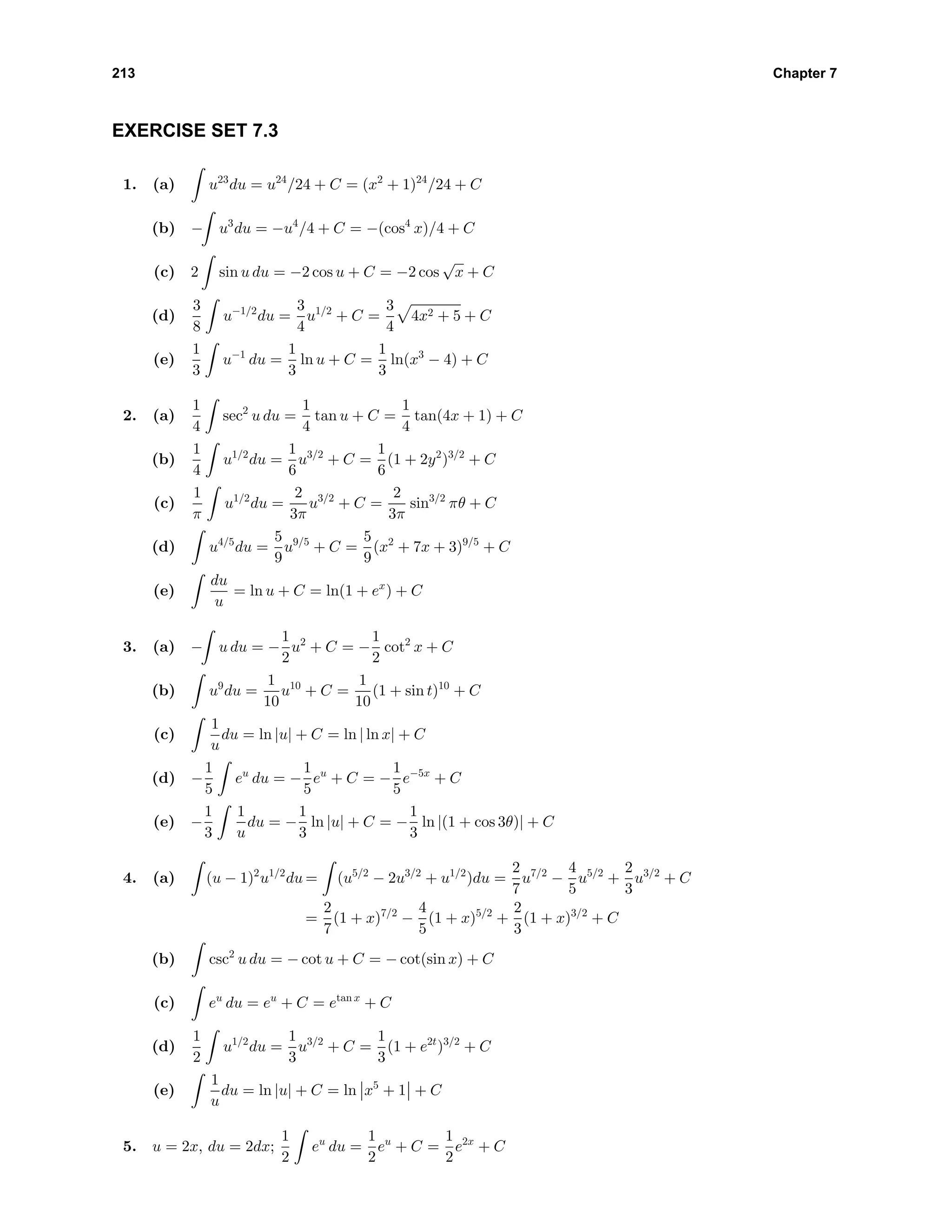 213 Chapter 7
EXERCISE SET 7.3
1. (a) u23
du = u24
/24 + C = (x2
+ 1)24
/24 + C
(b) − u3
du = −u4
/4 + C = −(cos4
x)/4 + C
(c) 2 sin u du = −2 cos u + C = −2 cos
√
x + C
(d)
3
8
u−1/2
du =
3
4
u1/2
+ C =
3
4
4x2 + 5 + C
(e)
1
3
u−1
du =
1
3
ln u + C =
1
3
ln(x3
− 4) + C
2. (a)
1
4
sec2
u du =
1
4
tan u + C =
1
4
tan(4x + 1) + C
(b)
1
4
u1/2
du =
1
6
u3/2
+ C =
1
6
(1 + 2y2
)3/2
+ C
(c)
1
π
u1/2
du =
2
3π
u3/2
+ C =
2
3π
sin3/2
πθ + C
(d) u4/5
du =
5
9
u9/5
+ C =
5
9
(x2
+ 7x + 3)9/5
+ C
(e)
du
u
= ln u + C = ln(1 + ex
) + C
3. (a) − u du = −
1
2
u2
+ C = −
1
2
cot2
x + C
(b) u9
du =
1
10
u10
+ C =
1
10
(1 + sin t)10
+ C
(c)
1
u
du = ln |u| + C = ln | ln x| + C
(d) −
1
5
eu
du = −
1
5
eu
+ C = −
1
5
e−5x
+ C
(e) −
1
3
1
u
du = −
1
3
ln |u| + C = −
1
3
ln |(1 + cos 3θ)| + C
4. (a) (u − 1)2
u1/2
du = (u5/2
− 2u3/2
+ u1/2
)du =
2
7
u7/2
−
4
5
u5/2
+
2
3
u3/2
+ C
=
2
7
(1 + x)7/2
−
4
5
(1 + x)5/2
+
2
3
(1 + x)3/2
+ C
(b) csc2
u du = − cot u + C = − cot(sin x) + C
(c) eu
du = eu
+ C = etan x
+ C
(d)
1
2
u1/2
du =
1
3
u3/2
+ C =
1
3
(1 + e2t
)3/2
+ C
(e)
1
u
du = ln |u| + C = ln x5
+ 1 + C
5. u = 2x, du = 2dx;
1
2
eu
du =
1
2
eu
+ C =
1
2
e2x
+ C
 
