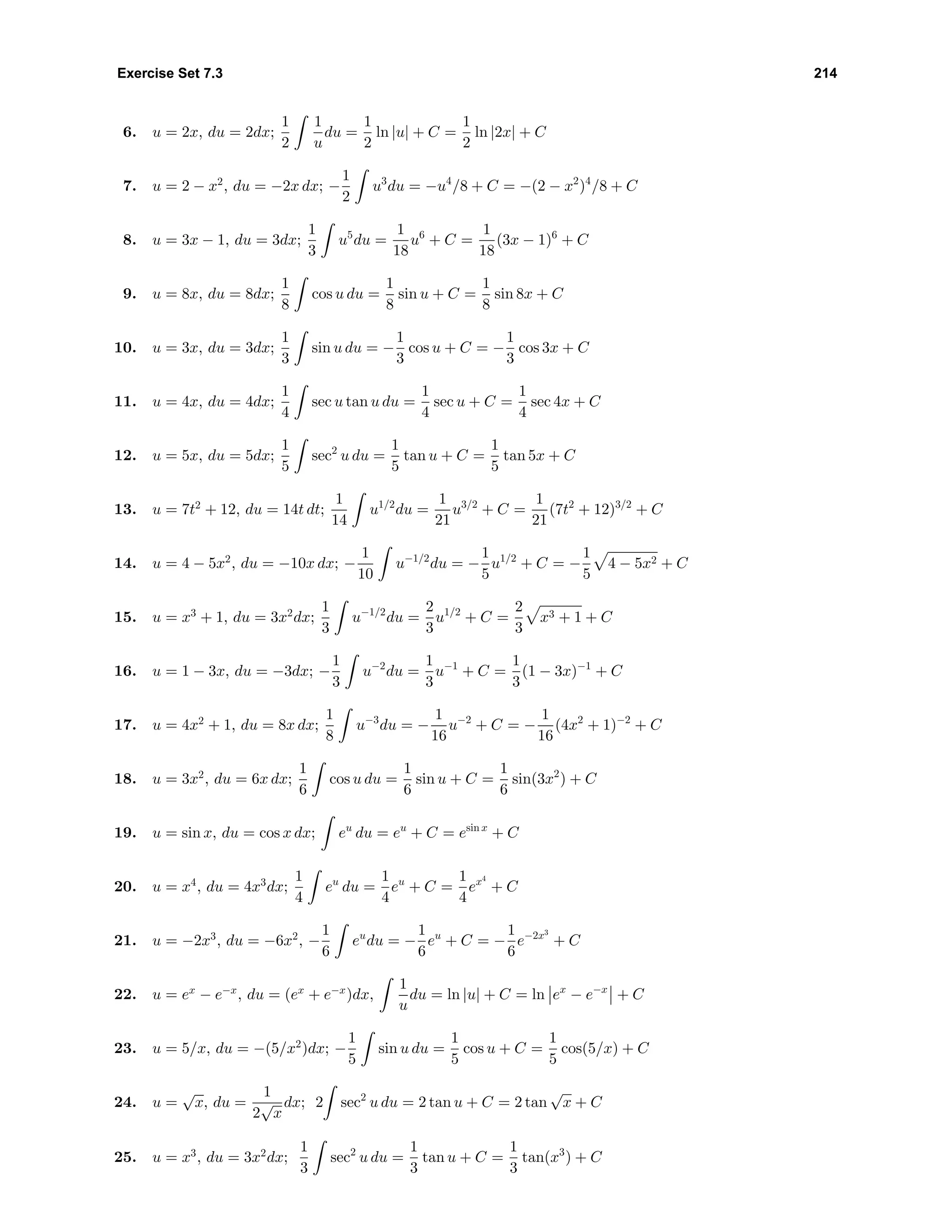Exercise Set 7.3 214
6. u = 2x, du = 2dx;
1
2
1
u
du =
1
2
ln |u| + C =
1
2
ln |2x| + C
7. u = 2 − x2
, du = −2x dx; −
1
2
u3
du = −u4
/8 + C = −(2 − x2
)4
/8 + C
8. u = 3x − 1, du = 3dx;
1
3
u5
du =
1
18
u6
+ C =
1
18
(3x − 1)6
+ C
9. u = 8x, du = 8dx;
1
8
cos u du =
1
8
sin u + C =
1
8
sin 8x + C
10. u = 3x, du = 3dx;
1
3
sin u du = −
1
3
cos u + C = −
1
3
cos 3x + C
11. u = 4x, du = 4dx;
1
4
sec u tan u du =
1
4
sec u + C =
1
4
sec 4x + C
12. u = 5x, du = 5dx;
1
5
sec2
u du =
1
5
tan u + C =
1
5
tan 5x + C
13. u = 7t2
+ 12, du = 14t dt;
1
14
u1/2
du =
1
21
u3/2
+ C =
1
21
(7t2
+ 12)3/2
+ C
14. u = 4 − 5x2
, du = −10x dx; −
1
10
u−1/2
du = −
1
5
u1/2
+ C = −
1
5
4 − 5x2 + C
15. u = x3
+ 1, du = 3x2
dx;
1
3
u−1/2
du =
2
3
u1/2
+ C =
2
3
x3 + 1 + C
16. u = 1 − 3x, du = −3dx; −
1
3
u−2
du =
1
3
u−1
+ C =
1
3
(1 − 3x)−1
+ C
17. u = 4x2
+ 1, du = 8x dx;
1
8
u−3
du = −
1
16
u−2
+ C = −
1
16
(4x2
+ 1)−2
+ C
18. u = 3x2
, du = 6x dx;
1
6
cos u du =
1
6
sin u + C =
1
6
sin(3x2
) + C
19. u = sin x, du = cos x dx; eu
du = eu
+ C = esin x
+ C
20. u = x4
, du = 4x3
dx;
1
4
eu
du =
1
4
eu
+ C =
1
4
ex4
+ C
21. u = −2x3
, du = −6x2
, −
1
6
eu
du = −
1
6
eu
+ C = −
1
6
e−2x3
+ C
22. u = ex
− e−x
, du = (ex
+ e−x
)dx,
1
u
du = ln |u| + C = ln ex
− e−x
+ C
23. u = 5/x, du = −(5/x2
)dx; −
1
5
sin u du =
1
5
cos u + C =
1
5
cos(5/x) + C
24. u =
√
x, du =
1
2
√
x
dx; 2 sec2
u du = 2 tan u + C = 2 tan
√
x + C
25. u = x3
, du = 3x2
dx;
1
3
sec2
u du =
1
3
tan u + C =
1
3
tan(x3
) + C
 