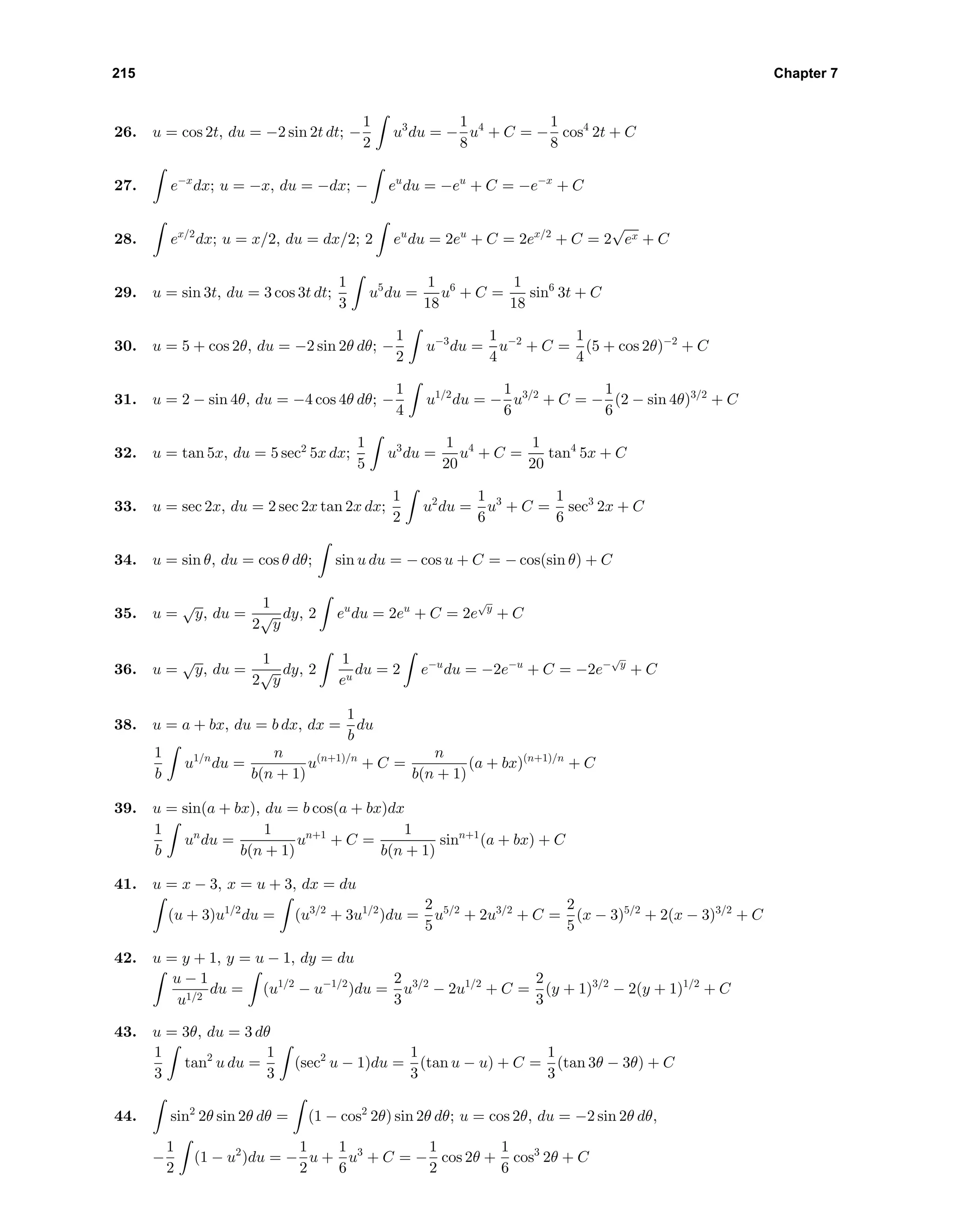 215 Chapter 7
26. u = cos 2t, du = −2 sin 2t dt; −
1
2
u3
du = −
1
8
u4
+ C = −
1
8
cos4
2t + C
27. e−x
dx; u = −x, du = −dx; − eu
du = −eu
+ C = −e−x
+ C
28. ex/2
dx; u = x/2, du = dx/2; 2 eu
du = 2eu
+ C = 2ex/2
+ C = 2
√
ex + C
29. u = sin 3t, du = 3 cos 3t dt;
1
3
u5
du =
1
18
u6
+ C =
1
18
sin6
3t + C
30. u = 5 + cos 2θ, du = −2 sin 2θ dθ; −
1
2
u−3
du =
1
4
u−2
+ C =
1
4
(5 + cos 2θ)−2
+ C
31. u = 2 − sin 4θ, du = −4 cos 4θ dθ; −
1
4
u1/2
du = −
1
6
u3/2
+ C = −
1
6
(2 − sin 4θ)3/2
+ C
32. u = tan 5x, du = 5 sec2
5x dx;
1
5
u3
du =
1
20
u4
+ C =
1
20
tan4
5x + C
33. u = sec 2x, du = 2 sec 2x tan 2x dx;
1
2
u2
du =
1
6
u3
+ C =
1
6
sec3
2x + C
34. u = sin θ, du = cos θ dθ; sin u du = − cos u + C = − cos(sin θ) + C
35. u =
√
y, du =
1
2
√
y
dy, 2 eu
du = 2eu
+ C = 2e
√
y
+ C
36. u =
√
y, du =
1
2
√
y
dy, 2
1
eu
du = 2 e−u
du = −2e−u
+ C = −2e−
√
y
+ C
38. u = a + bx, du = b dx, dx =
1
b
du
1
b
u1/n
du =
n
b(n + 1)
u(n+1)/n
+ C =
n
b(n + 1)
(a + bx)(n+1)/n
+ C
39. u = sin(a + bx), du = b cos(a + bx)dx
1
b
un
du =
1
b(n + 1)
un+1
+ C =
1
b(n + 1)
sinn+1
(a + bx) + C
41. u = x − 3, x = u + 3, dx = du
(u + 3)u1/2
du = (u3/2
+ 3u1/2
)du =
2
5
u5/2
+ 2u3/2
+ C =
2
5
(x − 3)5/2
+ 2(x − 3)3/2
+ C
42. u = y + 1, y = u − 1, dy = du
u − 1
u1/2
du = (u1/2
− u−1/2
)du =
2
3
u3/2
− 2u1/2
+ C =
2
3
(y + 1)3/2
− 2(y + 1)1/2
+ C
43. u = 3θ, du = 3 dθ
1
3
tan2
u du =
1
3
(sec2
u − 1)du =
1
3
(tan u − u) + C =
1
3
(tan 3θ − 3θ) + C
44. sin2
2θ sin 2θ dθ = (1 − cos2
2θ) sin 2θ dθ; u = cos 2θ, du = −2 sin 2θ dθ,
−
1
2
(1 − u2
)du = −
1
2
u +
1
6
u3
+ C = −
1
2
cos 2θ +
1
6
cos3
2θ + C
 