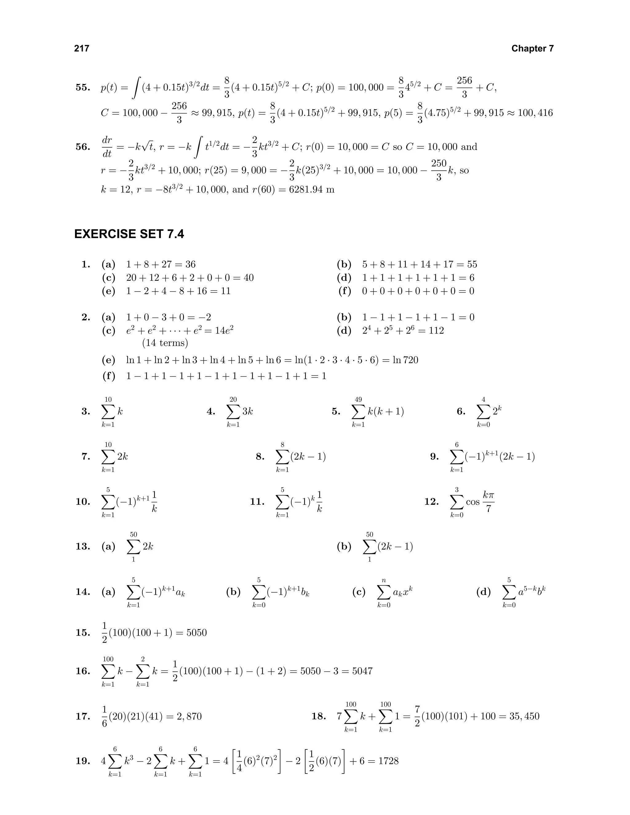 217 Chapter 7
55. p(t) = (4 + 0.15t)3/2
dt =
8
3
(4 + 0.15t)5/2
+ C; p(0) = 100, 000 =
8
3
45/2
+ C =
256
3
+ C,
C = 100, 000 −
256
3
≈ 99, 915, p(t) =
8
3
(4 + 0.15t)5/2
+ 99, 915, p(5) =
8
3
(4.75)5/2
+ 99, 915 ≈ 100, 416
56.
dr
dt
= −k
√
t, r = −k t1/2
dt = −
2
3
kt3/2
+ C; r(0) = 10, 000 = C so C = 10, 000 and
r = −
2
3
kt3/2
+ 10, 000; r(25) = 9, 000 = −
2
3
k(25)3/2
+ 10, 000 = 10, 000 −
250
3
k, so
k = 12, r = −8t3/2
+ 10, 000, and r(60) = 6281.94 m
EXERCISE SET 7.4
1. (a) 1 + 8 + 27 = 36 (b) 5 + 8 + 11 + 14 + 17 = 55
(c) 20 + 12 + 6 + 2 + 0 + 0 = 40 (d) 1 + 1 + 1 + 1 + 1 + 1 = 6
(e) 1 − 2 + 4 − 8 + 16 = 11 (f) 0 + 0 + 0 + 0 + 0 + 0 = 0
2. (a) 1 + 0 − 3 + 0 = −2 (b) 1 − 1 + 1 − 1 + 1 − 1 = 0
(c) e2
+ e2
+ · · · + e2
= 14e2
(14 terms)
(d) 24
+ 25
+ 26
= 112
(e) ln 1 + ln 2 + ln 3 + ln 4 + ln 5 + ln 6 = ln(1 · 2 · 3 · 4 · 5 · 6) = ln 720
(f) 1 − 1 + 1 − 1 + 1 − 1 + 1 − 1 + 1 − 1 + 1 = 1
3.
10
k=1
k 4.
20
k=1
3k 5.
49
k=1
k(k + 1) 6.
4
k=0
2k
7.
10
k=1
2k 8.
8
k=1
(2k − 1) 9.
6
k=1
(−1)k+1
(2k − 1)
10.
5
k=1
(−1)k+1 1
k
11.
5
k=1
(−1)k 1
k
12.
3
k=0
cos
kπ
7
13. (a)
50
1
2k (b)
50
1
(2k − 1)
14. (a)
5
k=1
(−1)k+1
ak (b)
5
k=0
(−1)k+1
bk (c)
n
k=0
akxk
(d)
5
k=0
a5−k
bk
15.
1
2
(100)(100 + 1) = 5050
16.
100
k=1
k −
2
k=1
k =
1
2
(100)(100 + 1) − (1 + 2) = 5050 − 3 = 5047
17.
1
6
(20)(21)(41) = 2, 870 18. 7
100
k=1
k +
100
k=1
1 =
7
2
(100)(101) + 100 = 35, 450
19. 4
6
k=1
k3
− 2
6
k=1
k +
6
k=1
1 = 4
1
4
(6)2
(7)2
− 2
1
2
(6)(7) + 6 = 1728
 