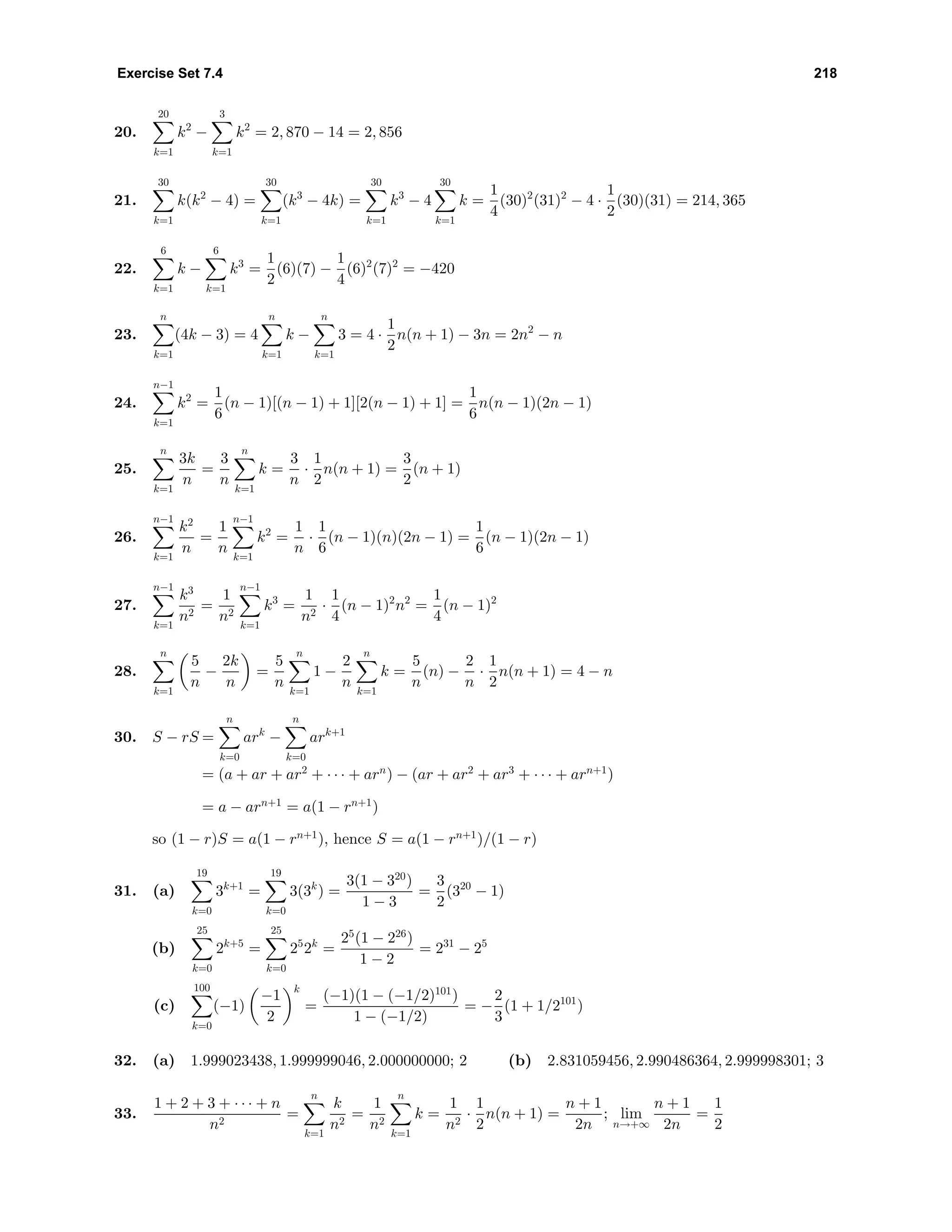 Exercise Set 7.4 218
20.
20
k=1
k2
−
3
k=1
k2
= 2, 870 − 14 = 2, 856
21.
30
k=1
k(k2
− 4) =
30
k=1
(k3
− 4k) =
30
k=1
k3
− 4
30
k=1
k =
1
4
(30)2
(31)2
− 4 ·
1
2
(30)(31) = 214, 365
22.
6
k=1
k −
6
k=1
k3
=
1
2
(6)(7) −
1
4
(6)2
(7)2
= −420
23.
n
k=1
(4k − 3) = 4
n
k=1
k −
n
k=1
3 = 4 ·
1
2
n(n + 1) − 3n = 2n2
− n
24.
n−1
k=1
k2
=
1
6
(n − 1)[(n − 1) + 1][2(n − 1) + 1] =
1
6
n(n − 1)(2n − 1)
25.
n
k=1
3k
n
=
3
n
n
k=1
k =
3
n
·
1
2
n(n + 1) =
3
2
(n + 1)
26.
n−1
k=1
k2
n
=
1
n
n−1
k=1
k2
=
1
n
·
1
6
(n − 1)(n)(2n − 1) =
1
6
(n − 1)(2n − 1)
27.
n−1
k=1
k3
n2
=
1
n2
n−1
k=1
k3
=
1
n2
·
1
4
(n − 1)2
n2
=
1
4
(n − 1)2
28.
n
k=1
5
n
−
2k
n
=
5
n
n
k=1
1 −
2
n
n
k=1
k =
5
n
(n) −
2
n
·
1
2
n(n + 1) = 4 − n
30. S − rS =
n
k=0
ark
−
n
k=0
ark+1
= (a + ar + ar2
+ · · · + arn
) − (ar + ar2
+ ar3
+ · · · + arn+1
)
= a − arn+1
= a(1 − rn+1
)
so (1 − r)S = a(1 − rn+1
), hence S = a(1 − rn+1
)/(1 − r)
31. (a)
19
k=0
3k+1
=
19
k=0
3(3k
) =
3(1 − 320
)
1 − 3
=
3
2
(320
− 1)
(b)
25
k=0
2k+5
=
25
k=0
25
2k
=
25
(1 − 226
)
1 − 2
= 231
− 25
(c)
100
k=0
(−1)
−1
2
k
=
(−1)(1 − (−1/2)101
)
1 − (−1/2)
= −
2
3
(1 + 1/2101
)
32. (a) 1.999023438, 1.999999046, 2.000000000; 2 (b) 2.831059456, 2.990486364, 2.999998301; 3
33.
1 + 2 + 3 + · · · + n
n2
=
n
k=1
k
n2
=
1
n2
n
k=1
k =
1
n2
·
1
2
n(n + 1) =
n + 1
2n
; lim
n→+∞
n + 1
2n
=
1
2
 