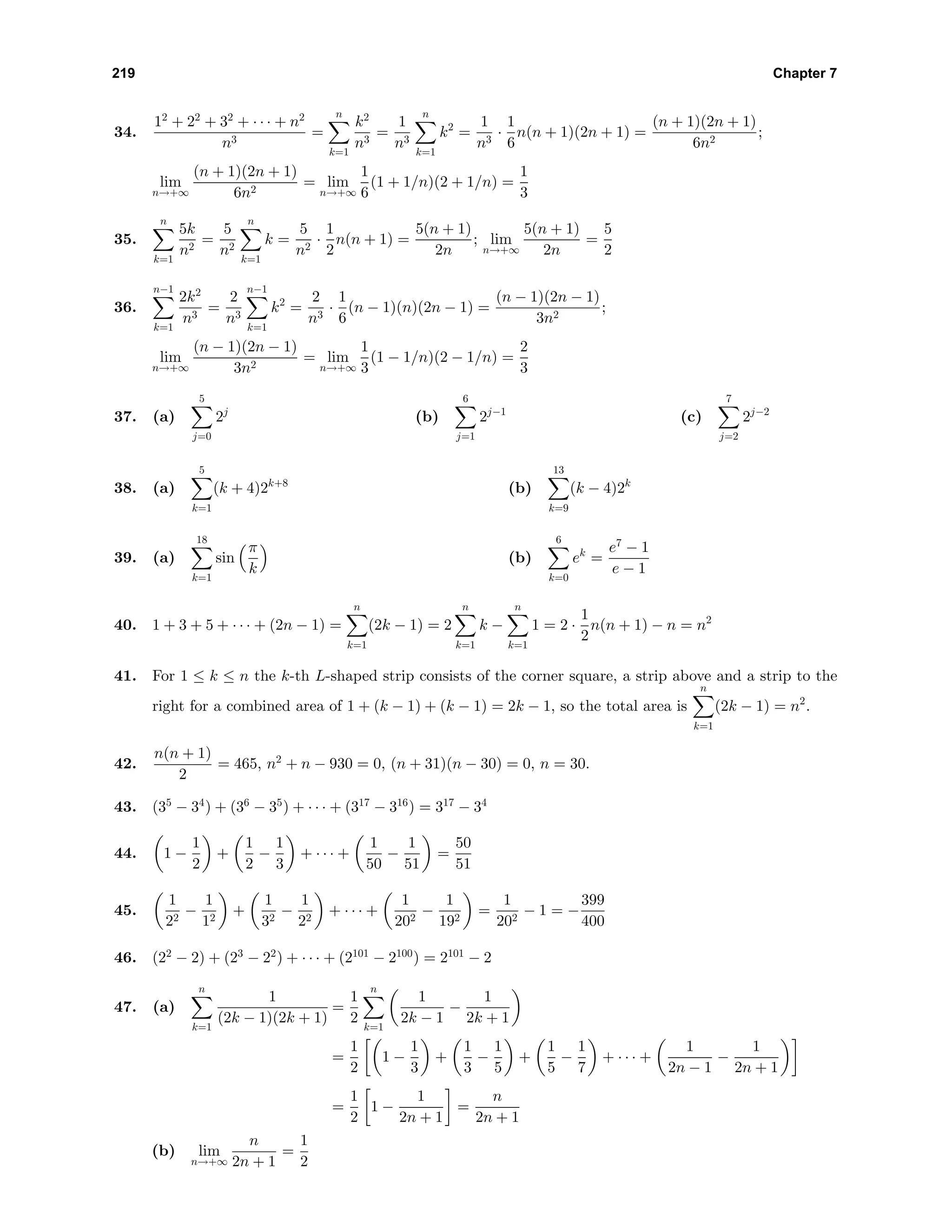 219 Chapter 7
34.
12
+ 22
+ 32
+ · · · + n2
n3
=
n
k=1
k2
n3
=
1
n3
n
k=1
k2
=
1
n3
·
1
6
n(n + 1)(2n + 1) =
(n + 1)(2n + 1)
6n2
;
lim
n→+∞
(n + 1)(2n + 1)
6n2
= lim
n→+∞
1
6
(1 + 1/n)(2 + 1/n) =
1
3
35.
n
k=1
5k
n2
=
5
n2
n
k=1
k =
5
n2
·
1
2
n(n + 1) =
5(n + 1)
2n
; lim
n→+∞
5(n + 1)
2n
=
5
2
36.
n−1
k=1
2k2
n3
=
2
n3
n−1
k=1
k2
=
2
n3
·
1
6
(n − 1)(n)(2n − 1) =
(n − 1)(2n − 1)
3n2
;
lim
n→+∞
(n − 1)(2n − 1)
3n2
= lim
n→+∞
1
3
(1 − 1/n)(2 − 1/n) =
2
3
37. (a)
5
j=0
2j
(b)
6
j=1
2j−1
(c)
7
j=2
2j−2
38. (a)
5
k=1
(k + 4)2k+8
(b)
13
k=9
(k − 4)2k
39. (a)
18
k=1
sin
π
k
(b)
6
k=0
ek
=
e7
− 1
e − 1
40. 1 + 3 + 5 + · · · + (2n − 1) =
n
k=1
(2k − 1) = 2
n
k=1
k −
n
k=1
1 = 2 ·
1
2
n(n + 1) − n = n2
41. For 1 ≤ k ≤ n the k-th L-shaped strip consists of the corner square, a strip above and a strip to the
right for a combined area of 1 + (k − 1) + (k − 1) = 2k − 1, so the total area is
n
k=1
(2k − 1) = n2
.
42.
n(n + 1)
2
= 465, n2
+ n − 930 = 0, (n + 31)(n − 30) = 0, n = 30.
43. (35
− 34
) + (36
− 35
) + · · · + (317
− 316
) = 317
− 34
44. 1 −
1
2
+
1
2
−
1
3
+ · · · +
1
50
−
1
51
=
50
51
45.
1
22
−
1
12
+
1
32
−
1
22
+ · · · +
1
202
−
1
192
=
1
202
− 1 = −
399
400
46. (22
− 2) + (23
− 22
) + · · · + (2101
− 2100
) = 2101
− 2
47. (a)
n
k=1
1
(2k − 1)(2k + 1)
=
1
2
n
k=1
1
2k − 1
−
1
2k + 1
=
1
2
1 −
1
3
+
1
3
−
1
5
+
1
5
−
1
7
+ · · · +
1
2n − 1
−
1
2n + 1
=
1
2
1 −
1
2n + 1
=
n
2n + 1
(b) lim
n→+∞
n
2n + 1
=
1
2
 