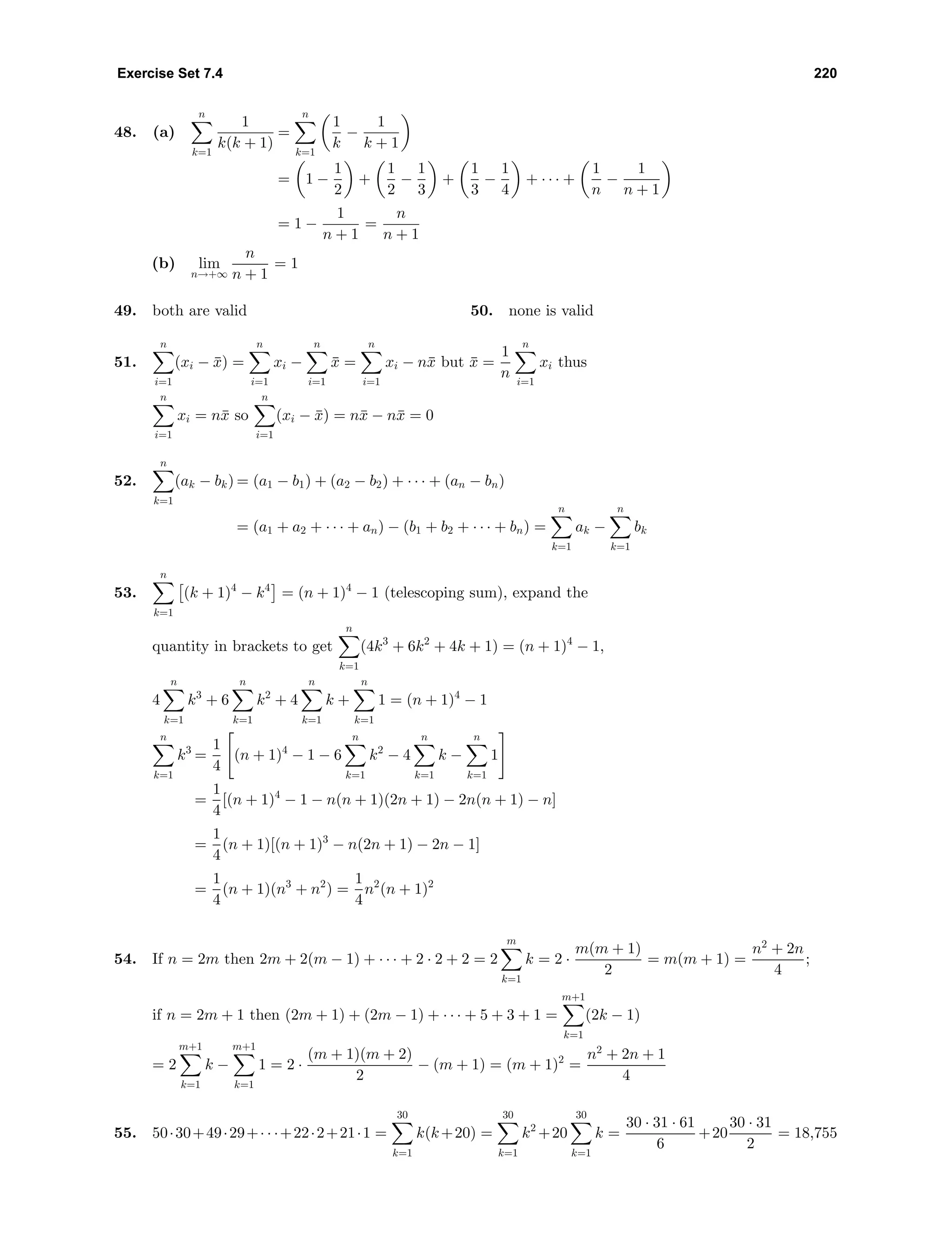 Exercise Set 7.4 220
48. (a)
n
k=1
1
k(k + 1)
=
n
k=1
1
k
−
1
k + 1
= 1 −
1
2
+
1
2
−
1
3
+
1
3
−
1
4
+ · · · +
1
n
−
1
n + 1
= 1 −
1
n + 1
=
n
n + 1
(b) lim
n→+∞
n
n + 1
= 1
49. both are valid 50. none is valid
51.
n
i=1
(xi − ¯x) =
n
i=1
xi −
n
i=1
¯x =
n
i=1
xi − n¯x but ¯x =
1
n
n
i=1
xi thus
n
i=1
xi = n¯x so
n
i=1
(xi − ¯x) = n¯x − n¯x = 0
52.
n
k=1
(ak − bk) = (a1 − b1) + (a2 − b2) + · · · + (an − bn)
= (a1 + a2 + · · · + an) − (b1 + b2 + · · · + bn) =
n
k=1
ak −
n
k=1
bk
53.
n
k=1
(k + 1)4
− k4
= (n + 1)4
− 1 (telescoping sum), expand the
quantity in brackets to get
n
k=1
(4k3
+ 6k2
+ 4k + 1) = (n + 1)4
− 1,
4
n
k=1
k3
+ 6
n
k=1
k2
+ 4
n
k=1
k +
n
k=1
1 = (n + 1)4
− 1
n
k=1
k3
=
1
4
(n + 1)4
− 1 − 6
n
k=1
k2
− 4
n
k=1
k −
n
k=1
1
=
1
4
[(n + 1)4
− 1 − n(n + 1)(2n + 1) − 2n(n + 1) − n]
=
1
4
(n + 1)[(n + 1)3
− n(2n + 1) − 2n − 1]
=
1
4
(n + 1)(n3
+ n2
) =
1
4
n2
(n + 1)2
54. If n = 2m then 2m + 2(m − 1) + · · · + 2 · 2 + 2 = 2
m
k=1
k = 2 ·
m(m + 1)
2
= m(m + 1) =
n2
+ 2n
4
;
if n = 2m + 1 then (2m + 1) + (2m − 1) + · · · + 5 + 3 + 1 =
m+1
k=1
(2k − 1)
= 2
m+1
k=1
k −
m+1
k=1
1 = 2 ·
(m + 1)(m + 2)
2
− (m + 1) = (m + 1)2
=
n2
+ 2n + 1
4
55. 50·30+49·29+· · ·+22·2+21·1 =
30
k=1
k(k+20) =
30
k=1
k2
+20
30
k=1
k =
30 · 31 · 61
6
+20
30 · 31
2
= 18,755
 