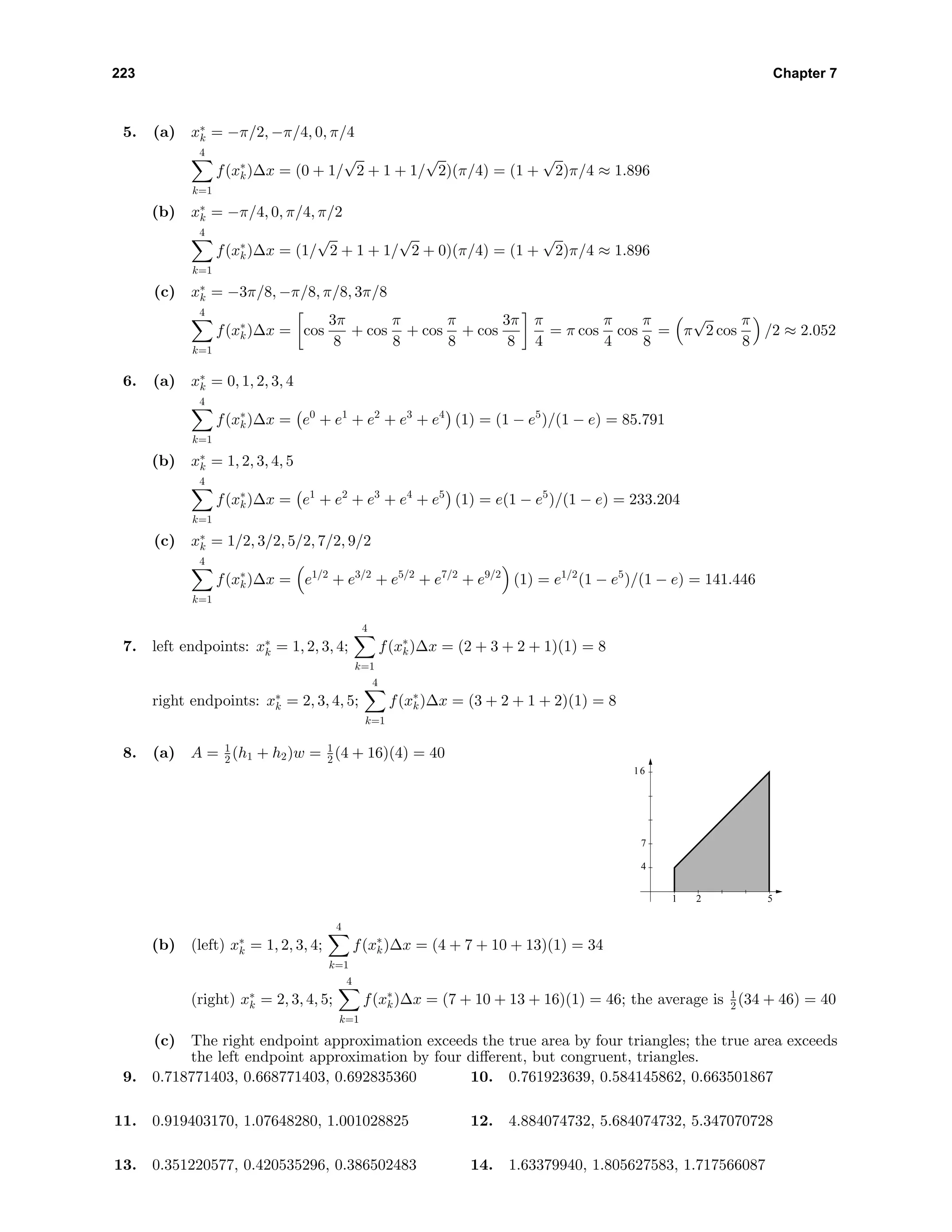 223 Chapter 7
5. (a) x∗
k = −π/2, −π/4, 0, π/4
4
k=1
f(x∗
k)∆x = (0 + 1/
√
2 + 1 + 1/
√
2)(π/4) = (1 +
√
2)π/4 ≈ 1.896
(b) x∗
k = −π/4, 0, π/4, π/2
4
k=1
f(x∗
k)∆x = (1/
√
2 + 1 + 1/
√
2 + 0)(π/4) = (1 +
√
2)π/4 ≈ 1.896
(c) x∗
k = −3π/8, −π/8, π/8, 3π/8
4
k=1
f(x∗
k)∆x = cos
3π
8
+ cos
π
8
+ cos
π
8
+ cos
3π
8
π
4
= π cos
π
4
cos
π
8
= π
√
2 cos
π
8
/2 ≈ 2.052
6. (a) x∗
k = 0, 1, 2, 3, 4
4
k=1
f(x∗
k)∆x = e0
+ e1
+ e2
+ e3
+ e4
(1) = (1 − e5
)/(1 − e) = 85.791
(b) x∗
k = 1, 2, 3, 4, 5
4
k=1
f(x∗
k)∆x = e1
+ e2
+ e3
+ e4
+ e5
(1) = e(1 − e5
)/(1 − e) = 233.204
(c) x∗
k = 1/2, 3/2, 5/2, 7/2, 9/2
4
k=1
f(x∗
k)∆x = e1/2
+ e3/2
+ e5/2
+ e7/2
+ e9/2
(1) = e1/2
(1 − e5
)/(1 − e) = 141.446
7. left endpoints: x∗
k = 1, 2, 3, 4;
4
k=1
f(x∗
k)∆x = (2 + 3 + 2 + 1)(1) = 8
right endpoints: x∗
k = 2, 3, 4, 5;
4
k=1
f(x∗
k)∆x = (3 + 2 + 1 + 2)(1) = 8
8. (a) A = 1
2 (h1 + h2)w = 1
2 (4 + 16)(4) = 40 y
x
1
4
2
7
16
5
(b) (left) x∗
k = 1, 2, 3, 4;
4
k=1
f(x∗
k)∆x = (4 + 7 + 10 + 13)(1) = 34
(right) x∗
k = 2, 3, 4, 5;
4
k=1
f(x∗
k)∆x = (7 + 10 + 13 + 16)(1) = 46; the average is 1
2 (34 + 46) = 40
(c) The right endpoint approximation exceeds the true area by four triangles; the true area exceeds
the left endpoint approximation by four diﬀerent, but congruent, triangles.
9. 0.718771403, 0.668771403, 0.692835360 10. 0.761923639, 0.584145862, 0.663501867
11. 0.919403170, 1.07648280, 1.001028825 12. 4.884074732, 5.684074732, 5.347070728
13. 0.351220577, 0.420535296, 0.386502483 14. 1.63379940, 1.805627583, 1.717566087
 