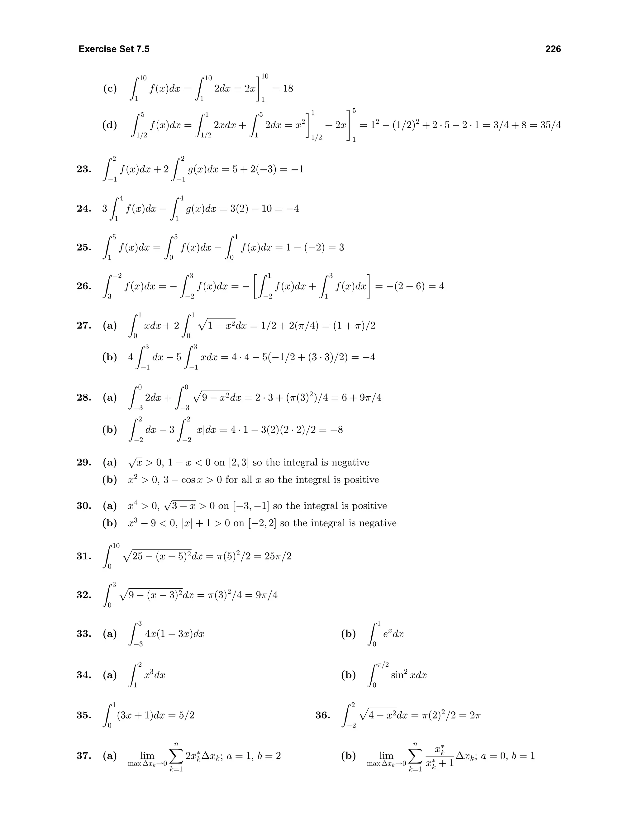 Exercise Set 7.5 226
(c)
10
1
f(x)dx =
10
1
2dx = 2x
10
1
= 18
(d)
5
1/2
f(x)dx =
1
1/2
2xdx +
5
1
2dx = x2
1
1/2
+ 2x
5
1
= 12
− (1/2)2
+ 2 · 5 − 2 · 1 = 3/4 + 8 = 35/4
23.
2
−1
f(x)dx + 2
2
−1
g(x)dx = 5 + 2(−3) = −1
24. 3
4
1
f(x)dx −
4
1
g(x)dx = 3(2) − 10 = −4
25.
5
1
f(x)dx =
5
0
f(x)dx −
1
0
f(x)dx = 1 − (−2) = 3
26.
−2
3
f(x)dx = −
3
−2
f(x)dx = −
1
−2
f(x)dx +
3
1
f(x)dx = −(2 − 6) = 4
27. (a)
1
0
xdx + 2
1
0
1 − x2dx = 1/2 + 2(π/4) = (1 + π)/2
(b) 4
3
−1
dx − 5
3
−1
xdx = 4 · 4 − 5(−1/2 + (3 · 3)/2) = −4
28. (a)
0
−3
2dx +
0
−3
9 − x2dx = 2 · 3 + (π(3)2
)/4 = 6 + 9π/4
(b)
2
−2
dx − 3
2
−2
|x|dx = 4 · 1 − 3(2)(2 · 2)/2 = −8
29. (a)
√
x > 0, 1 − x < 0 on [2, 3] so the integral is negative
(b) x2
> 0, 3 − cos x > 0 for all x so the integral is positive
30. (a) x4
> 0,
√
3 − x > 0 on [−3, −1] so the integral is positive
(b) x3
− 9 < 0, |x| + 1 > 0 on [−2, 2] so the integral is negative
31.
10
0
25 − (x − 5)2dx = π(5)2
/2 = 25π/2
32.
3
0
9 − (x − 3)2dx = π(3)2
/4 = 9π/4
33. (a)
3
−3
4x(1 − 3x)dx (b)
1
0
ex
dx
34. (a)
2
1
x3
dx (b)
π/2
0
sin2
xdx
35.
1
0
(3x + 1)dx = 5/2 36.
2
−2
4 − x2dx = π(2)2
/2 = 2π
37. (a) lim
max ∆xk→0
n
k=1
2x∗
k∆xk; a = 1, b = 2 (b) lim
max ∆xk→0
n
k=1
x∗
k
x∗
k + 1
∆xk; a = 0, b = 1
 