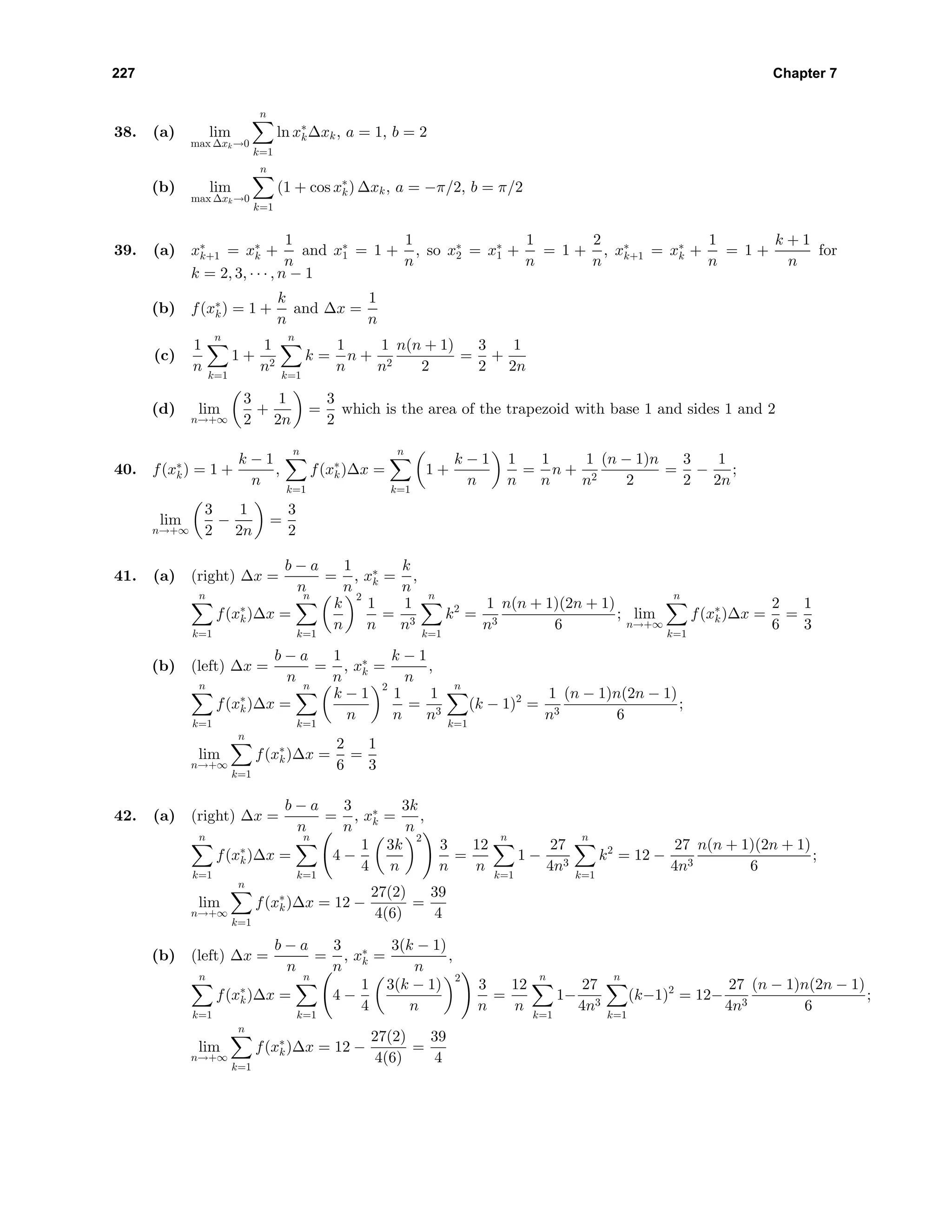 227 Chapter 7
38. (a) lim
max ∆xk→0
n
k=1
ln x∗
k∆xk, a = 1, b = 2
(b) lim
max ∆xk→0
n
k=1
(1 + cos x∗
k) ∆xk, a = −π/2, b = π/2
39. (a) x∗
k+1 = x∗
k +
1
n
and x∗
1 = 1 +
1
n
, so x∗
2 = x∗
1 +
1
n
= 1 +
2
n
, x∗
k+1 = x∗
k +
1
n
= 1 +
k + 1
n
for
k = 2, 3, · · · , n − 1
(b) f(x∗
k) = 1 +
k
n
and ∆x =
1
n
(c)
1
n
n
k=1
1 +
1
n2
n
k=1
k =
1
n
n +
1
n2
n(n + 1)
2
=
3
2
+
1
2n
(d) lim
n→+∞
3
2
+
1
2n
=
3
2
which is the area of the trapezoid with base 1 and sides 1 and 2
40. f(x∗
k) = 1 +
k − 1
n
,
n
k=1
f(x∗
k)∆x =
n
k=1
1 +
k − 1
n
1
n
=
1
n
n +
1
n2
(n − 1)n
2
=
3
2
−
1
2n
;
lim
n→+∞
3
2
−
1
2n
=
3
2
41. (a) (right) ∆x =
b − a
n
=
1
n
, x∗
k =
k
n
,
n
k=1
f(x∗
k)∆x =
n
k=1
k
n
2
1
n
=
1
n3
n
k=1
k2
=
1
n3
n(n + 1)(2n + 1)
6
; lim
n→+∞
n
k=1
f(x∗
k)∆x =
2
6
=
1
3
(b) (left) ∆x =
b − a
n
=
1
n
, x∗
k =
k − 1
n
,
n
k=1
f(x∗
k)∆x =
n
k=1
k − 1
n
2
1
n
=
1
n3
n
k=1
(k − 1)2
=
1
n3
(n − 1)n(2n − 1)
6
;
lim
n→+∞
n
k=1
f(x∗
k)∆x =
2
6
=
1
3
42. (a) (right) ∆x =
b − a
n
=
3
n
, x∗
k =
3k
n
,
n
k=1
f(x∗
k)∆x =
n
k=1
4 −
1
4
3k
n
2
3
n
=
12
n
n
k=1
1 −
27
4n3
n
k=1
k2
= 12 −
27
4n3
n(n + 1)(2n + 1)
6
;
lim
n→+∞
n
k=1
f(x∗
k)∆x = 12 −
27(2)
4(6)
=
39
4
(b) (left) ∆x =
b − a
n
=
3
n
, x∗
k =
3(k − 1)
n
,
n
k=1
f(x∗
k)∆x =
n
k=1
4 −
1
4
3(k − 1)
n
2
3
n
=
12
n
n
k=1
1−
27
4n3
n
k=1
(k−1)2
= 12−
27
4n3
(n − 1)n(2n − 1)
6
;
lim
n→+∞
n
k=1
f(x∗
k)∆x = 12 −
27(2)
4(6)
=
39
4
 