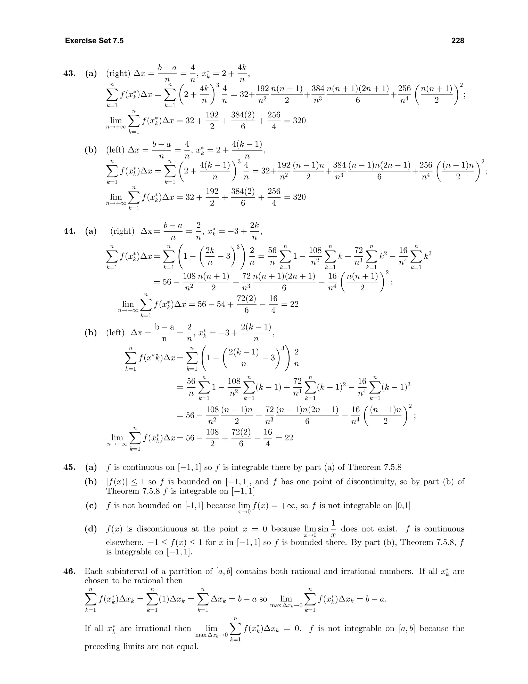 Exercise Set 7.5 228
43. (a) (right) ∆x =
b − a
n
=
4
n
, x∗
k = 2 +
4k
n
,
n
k=1
f(x∗
k)∆x =
n
k=1
2 +
4k
n
3
4
n
= 32+
192
n2
n(n + 1)
2
+
384
n3
n(n + 1)(2n + 1)
6
+
256
n4
n(n + 1)
2
2
;
lim
n→+∞
n
k=1
f(x∗
k)∆x = 32 +
192
2
+
384(2)
6
+
256
4
= 320
(b) (left) ∆x =
b − a
n
=
4
n
, x∗
k = 2 +
4(k − 1)
n
,
n
k=1
f(x∗
k)∆x =
n
k=1
2 +
4(k − 1)
n
3
4
n
= 32+
192
n2
(n − 1)n
2
+
384
n3
(n − 1)n(2n − 1)
6
+
256
n4
(n − 1)n
2
2
;
lim
n→+∞
n
k=1
f(x∗
k)∆x = 32 +
192
2
+
384(2)
6
+
256
4
= 320
44. (a) (right) ∆x =
b − a
n
=
2
n
, x∗
k = −3 +
2k
n
,
n
k=1
f(x∗
k)∆x =
n
k=1
1 −
2k
n
− 3
3
2
n
=
56
n
n
k=1
1 −
108
n2
n
k=1
k +
72
n3
n
k=1
k2
−
16
n4
n
k=1
k3
= 56 −
108
n2
n(n + 1)
2
+
72
n3
n(n + 1)(2n + 1)
6
−
16
n4
n(n + 1)
2
2
;
lim
n→+∞
n
k=1
f(x∗
k)∆x = 56 − 54 +
72(2)
6
−
16
4
= 22
(b) (left) ∆x =
b − a
n
=
2
n
, x∗
k = −3 +
2(k − 1)
n
,
n
k=1
f(x∗
k)∆x =
n
k=1
1 −
2(k − 1)
n
− 3
3
2
n
=
56
n
n
k=1
1 −
108
n2
n
k=1
(k − 1) +
72
n3
n
k=1
(k − 1)2
−
16
n4
n
k=1
(k − 1)3
= 56 −
108
n2
(n − 1)n
2
+
72
n3
(n − 1)n(2n − 1)
6
−
16
n4
(n − 1)n
2
2
;
lim
n→+∞
n
k=1
f(x∗
k)∆x = 56 −
108
2
+
72(2)
6
−
16
4
= 22
45. (a) f is continuous on [−1, 1] so f is integrable there by part (a) of Theorem 7.5.8
(b) |f(x)| ≤ 1 so f is bounded on [−1, 1], and f has one point of discontinuity, so by part (b) of
Theorem 7.5.8 f is integrable on [−1, 1]
(c) f is not bounded on [-1,1] because lim
x→0
f(x) = +∞, so f is not integrable on [0,1]
(d) f(x) is discontinuous at the point x = 0 because lim
x→0
sin
1
x
does not exist. f is continuous
elsewhere. −1 ≤ f(x) ≤ 1 for x in [−1, 1] so f is bounded there. By part (b), Theorem 7.5.8, f
is integrable on [−1, 1].
46. Each subinterval of a partition of [a, b] contains both rational and irrational numbers. If all x∗
k are
chosen to be rational then
n
k=1
f(x∗
k)∆xk =
n
k=1
(1)∆xk =
n
k=1
∆xk = b − a so lim
max ∆xk→0
n
k=1
f(x∗
k)∆xk = b − a.
If all x∗
k are irrational then lim
max ∆xk→0
n
k=1
f(x∗
k)∆xk = 0. f is not integrable on [a, b] because the
preceding limits are not equal.
 