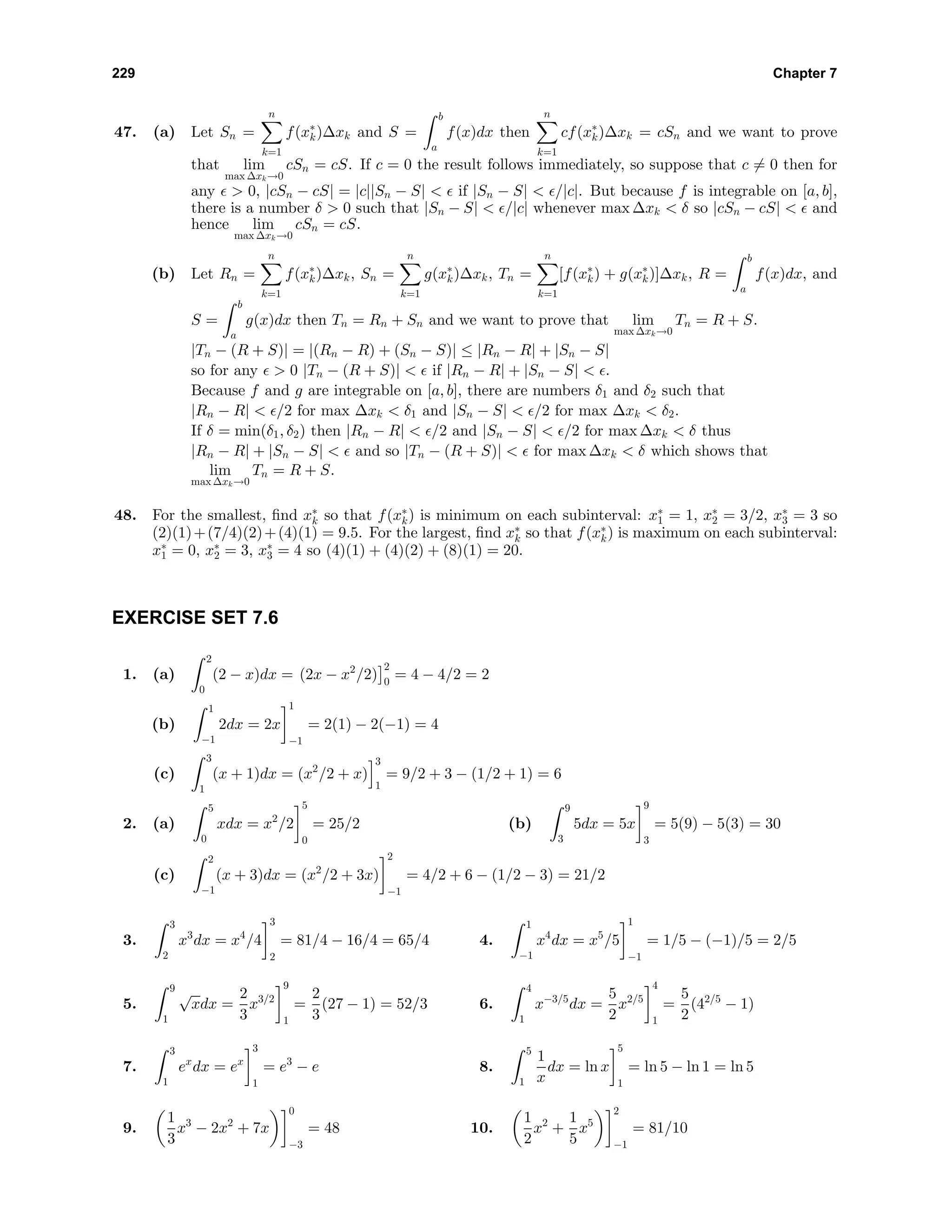 229 Chapter 7
47. (a) Let Sn =
n
k=1
f(x∗
k)∆xk and S =
b
a
f(x)dx then
n
k=1
cf(x∗
k)∆xk = cSn and we want to prove
that lim
max ∆xk→0
cSn = cS. If c = 0 the result follows immediately, so suppose that c = 0 then for
any > 0, |cSn − cS| = |c||Sn − S| < if |Sn − S| < /|c|. But because f is integrable on [a, b],
there is a number δ > 0 such that |Sn − S| < /|c| whenever max ∆xk < δ so |cSn − cS| < and
hence lim
max ∆xk→0
cSn = cS.
(b) Let Rn =
n
k=1
f(x∗
k)∆xk, Sn =
n
k=1
g(x∗
k)∆xk, Tn =
n
k=1
[f(x∗
k) + g(x∗
k)]∆xk, R =
b
a
f(x)dx, and
S =
b
a
g(x)dx then Tn = Rn + Sn and we want to prove that lim
max ∆xk→0
Tn = R + S.
|Tn − (R + S)| = |(Rn − R) + (Sn − S)| ≤ |Rn − R| + |Sn − S|
so for any > 0 |Tn − (R + S)| < if |Rn − R| + |Sn − S| < .
Because f and g are integrable on [a, b], there are numbers δ1 and δ2 such that
|Rn − R| < /2 for max ∆xk < δ1 and |Sn − S| < /2 for max ∆xk < δ2.
If δ = min(δ1, δ2) then |Rn − R| < /2 and |Sn − S| < /2 for max ∆xk < δ thus
|Rn − R| + |Sn − S| < and so |Tn − (R + S)| < for max ∆xk < δ which shows that
lim
max ∆xk→0
Tn = R + S.
48. For the smallest, ﬁnd x∗
k so that f(x∗
k) is minimum on each subinterval: x∗
1 = 1, x∗
2 = 3/2, x∗
3 = 3 so
(2)(1)+(7/4)(2)+(4)(1) = 9.5. For the largest, ﬁnd x∗
k so that f(x∗
k) is maximum on each subinterval:
x∗
1 = 0, x∗
2 = 3, x∗
3 = 4 so (4)(1) + (4)(2) + (8)(1) = 20.
EXERCISE SET 7.6
1. (a)
2
0
(2 − x)dx = (2x − x2
/2)
2
0
= 4 − 4/2 = 2
(b)
1
−1
2dx = 2x
1
−1
= 2(1) − 2(−1) = 4
(c)
3
1
(x + 1)dx = (x2
/2 + x)
3
1
= 9/2 + 3 − (1/2 + 1) = 6
2. (a)
5
0
xdx = x2
/2
5
0
= 25/2 (b)
9
3
5dx = 5x
9
3
= 5(9) − 5(3) = 30
(c)
2
−1
(x + 3)dx = (x2
/2 + 3x)
2
−1
= 4/2 + 6 − (1/2 − 3) = 21/2
3.
3
2
x3
dx = x4
/4
3
2
= 81/4 − 16/4 = 65/4 4.
1
−1
x4
dx = x5
/5
1
−1
= 1/5 − (−1)/5 = 2/5
5.
9
1
√
xdx =
2
3
x3/2
9
1
=
2
3
(27 − 1) = 52/3 6.
4
1
x−3/5
dx =
5
2
x2/5
4
1
=
5
2
(42/5
− 1)
7.
3
1
ex
dx = ex
3
1
= e3
− e 8.
5
1
1
x
dx = ln x
5
1
= ln 5 − ln 1 = ln 5
9.
1
3
x3
− 2x2
+ 7x
0
−3
= 48 10.
1
2
x2
+
1
5
x5
2
−1
= 81/10
 