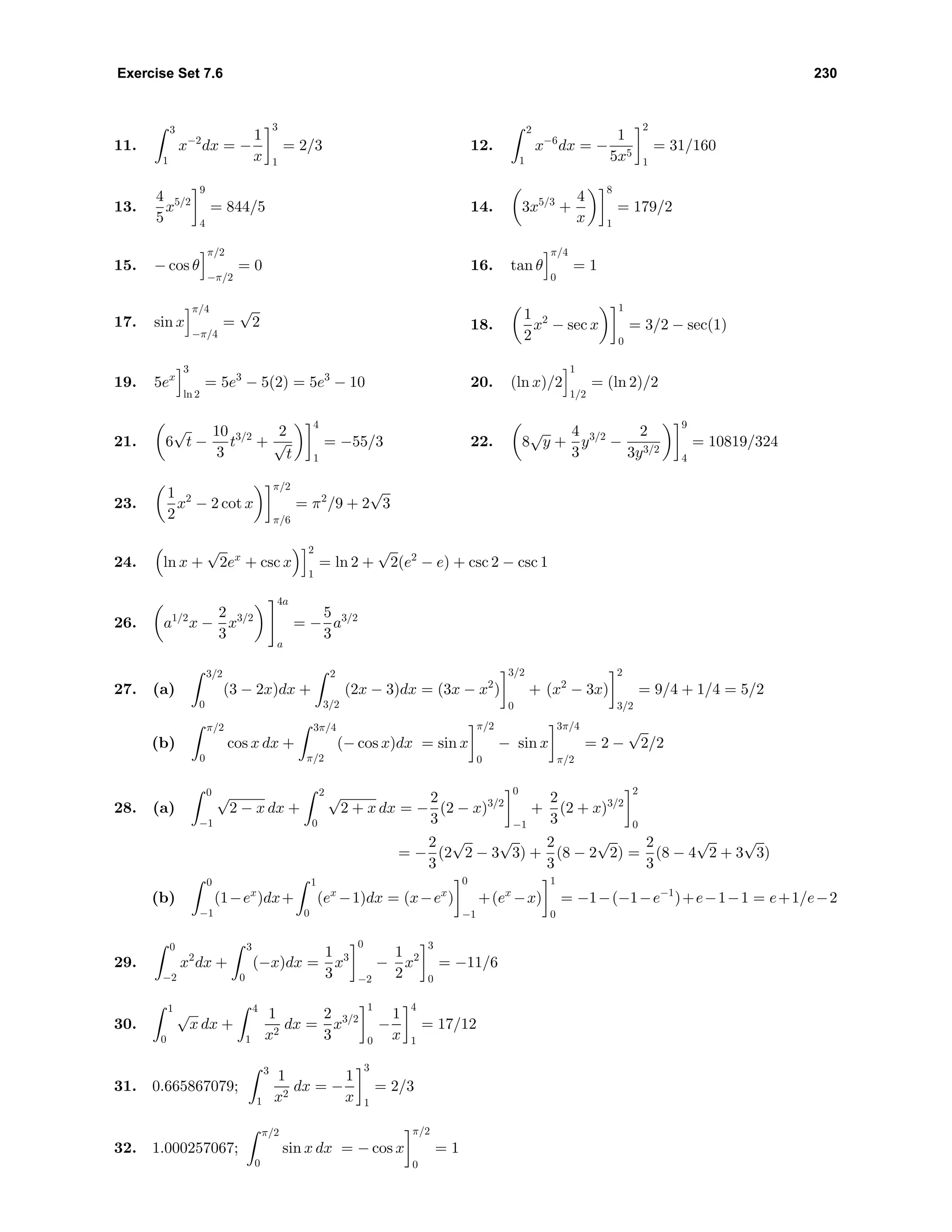 Exercise Set 7.6 230
11.
3
1
x−2
dx = −
1
x
3
1
= 2/3 12.
2
1
x−6
dx = −
1
5x5
2
1
= 31/160
13.
4
5
x5/2
9
4
= 844/5 14. 3x5/3
+
4
x
8
1
= 179/2
15. − cos θ
π/2
−π/2
= 0 16. tan θ
π/4
0
= 1
17. sin x
π/4
−π/4
=
√
2 18.
1
2
x2
− sec x
1
0
= 3/2 − sec(1)
19. 5ex
3
ln 2
= 5e3
− 5(2) = 5e3
− 10 20. (ln x)/2
1
1/2
= (ln 2)/2
21. 6
√
t −
10
3
t3/2
+
2
√
t
4
1
= −55/3 22. 8
√
y +
4
3
y3/2
−
2
3y3/2
9
4
= 10819/324
23.
1
2
x2
− 2 cot x
π/2
π/6
= π2
/9 + 2
√
3
24. ln x +
√
2ex
+ csc x
2
1
= ln 2 +
√
2(e2
− e) + csc 2 − csc 1
26. a1/2
x −
2
3
x3/2
4a
a
= −
5
3
a3/2
27. (a)
3/2
0
(3 − 2x)dx +
2
3/2
(2x − 3)dx = (3x − x2
)
3/2
0
+ (x2
− 3x)
2
3/2
= 9/4 + 1/4 = 5/2
(b)
π/2
0
cos x dx +
3π/4
π/2
(− cos x)dx = sin x
π/2
0
− sin x
3π/4
π/2
= 2 −
√
2/2
28. (a)
0
−1
√
2 − x dx +
2
0
√
2 + x dx = −
2
3
(2 − x)3/2
0
−1
+
2
3
(2 + x)3/2
2
0
= −
2
3
(2
√
2 − 3
√
3) +
2
3
(8 − 2
√
2) =
2
3
(8 − 4
√
2 + 3
√
3)
(b)
0
−1
(1−ex
)dx+
1
0
(ex
−1)dx = (x−ex
)
0
−1
+(ex
−x)
1
0
= −1−(−1−e−1
)+e−1−1 = e+1/e−2
29.
0
−2
x2
dx +
3
0
(−x)dx =
1
3
x3
0
−2
−
1
2
x2
3
0
= −11/6
30.
1
0
√
x dx +
4
1
1
x2
dx =
2
3
x3/2
1
0
−
1
x
4
1
= 17/12
31. 0.665867079;
3
1
1
x2
dx = −
1
x
3
1
= 2/3
32. 1.000257067;
π/2
0
sin x dx = − cos x
π/2
0
= 1
 