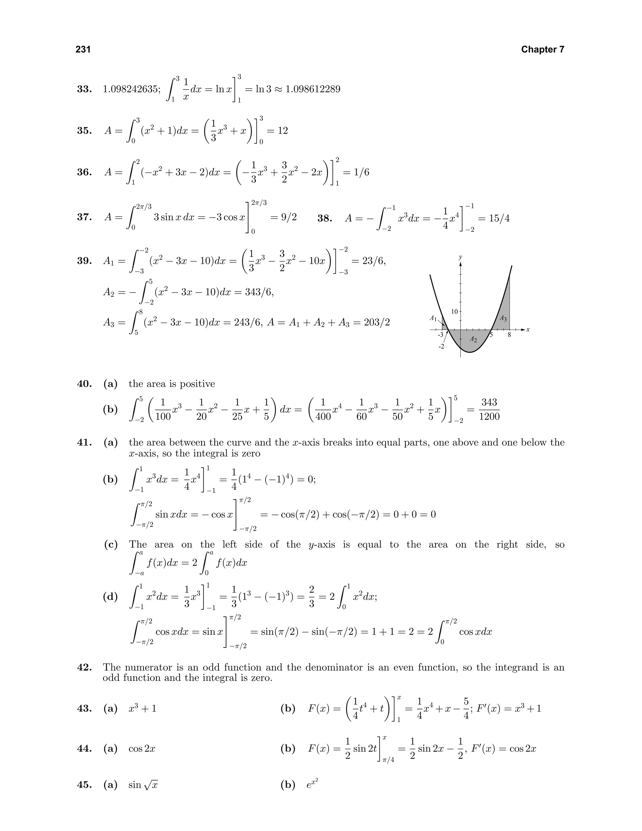 231 Chapter 7
33. 1.098242635;
3
1
1
x
dx = ln x
3
1
= ln 3 ≈ 1.098612289
35. A =
3
0
(x2
+ 1)dx =
1
3
x3
+ x
3
0
= 12
36. A =
2
1
(−x2
+ 3x − 2)dx = −
1
3
x3
+
3
2
x2
− 2x
2
1
= 1/6
37. A =
2π/3
0
3 sin x dx = −3 cos x
2π/3
0
= 9/2 38. A = −
−1
−2
x3
dx = −
1
4
x4
−1
−2
= 15/4
39. A1 =
−2
−3
(x2
− 3x − 10)dx =
1
3
x3
−
3
2
x2
− 10x
−2
−3
= 23/6,
A2 = −
5
−2
(x2
− 3x − 10)dx = 343/6,
A3 =
8
5
(x2
− 3x − 10)dx = 243/6, A = A1 + A2 + A3 = 203/2
-3
-2
85
10
x
y
A1
A2
A3
40. (a) the area is positive
(b)
5
−2
1
100
x3
−
1
20
x2
−
1
25
x +
1
5
dx =
1
400
x4
−
1
60
x3
−
1
50
x2
+
1
5
x
5
−2
=
343
1200
41. (a) the area between the curve and the x-axis breaks into equal parts, one above and one below the
x-axis, so the integral is zero
(b)
1
−1
x3
dx =
1
4
x4
1
−1
=
1
4
(14
− (−1)4
) = 0;
π/2
−π/2
sin xdx = − cos x
π/2
−π/2
= − cos(π/2) + cos(−π/2) = 0 + 0 = 0
(c) The area on the left side of the y-axis is equal to the area on the right side, so
a
−a
f(x)dx = 2
a
0
f(x)dx
(d)
1
−1
x2
dx =
1
3
x3
1
−1
=
1
3
(13
− (−1)3
) =
2
3
= 2
1
0
x2
dx;
π/2
−π/2
cos xdx = sin x
π/2
−π/2
= sin(π/2) − sin(−π/2) = 1 + 1 = 2 = 2
π/2
0
cos xdx
42. The numerator is an odd function and the denominator is an even function, so the integrand is an
odd function and the integral is zero.
43. (a) x3
+ 1 (b) F(x) =
1
4
t4
+ t
x
1
=
1
4
x4
+ x −
5
4
; F (x) = x3
+ 1
44. (a) cos 2x (b) F(x) =
1
2
sin 2t
x
π/4
=
1
2
sin 2x −
1
2
, F (x) = cos 2x
45. (a) sin
√
x (b) ex2
 