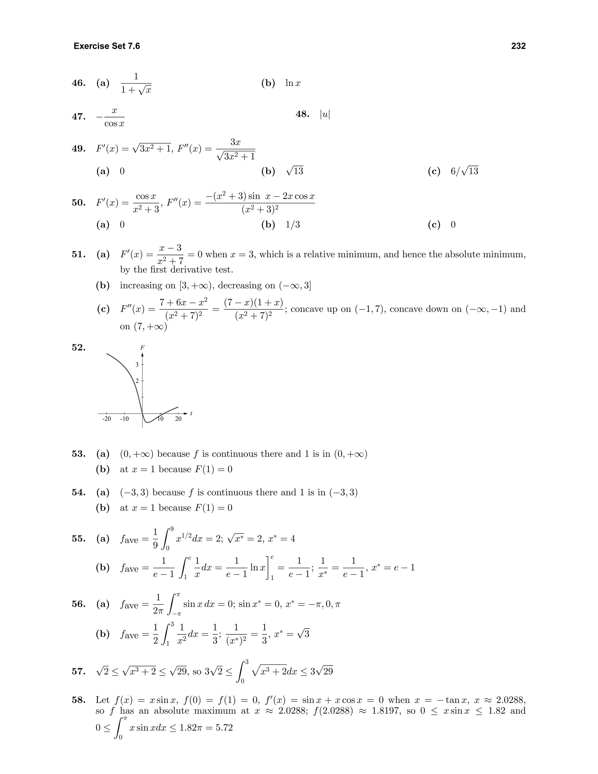 Exercise Set 7.6 232
46. (a)
1
1 +
√
x
(b) ln x
47. −
x
cos x
48. |u|
49. F (x) =
√
3x2 + 1, F (x) =
3x
√
3x2 + 1
(a) 0 (b)
√
13 (c) 6/
√
13
50. F (x) =
cos x
x2 + 3
, F (x) =
−(x2
+ 3) sin x − 2x cos x
(x2 + 3)2
(a) 0 (b) 1/3 (c) 0
51. (a) F (x) =
x − 3
x2 + 7
= 0 when x = 3, which is a relative minimum, and hence the absolute minimum,
by the ﬁrst derivative test.
(b) increasing on [3, +∞), decreasing on (−∞, 3]
(c) F (x) =
7 + 6x − x2
(x2 + 7)2
=
(7 − x)(1 + x)
(x2 + 7)2
; concave up on (−1, 7), concave down on (−∞, −1) and
on (7, +∞)
52. F
t
2
3
-20 -10 10 20
53. (a) (0, +∞) because f is continuous there and 1 is in (0, +∞)
(b) at x = 1 because F(1) = 0
54. (a) (−3, 3) because f is continuous there and 1 is in (−3, 3)
(b) at x = 1 because F(1) = 0
55. (a) fave =
1
9
9
0
x1/2
dx = 2;
√
x∗ = 2, x∗
= 4
(b) fave =
1
e − 1
e
1
1
x
dx =
1
e − 1
ln x
e
1
=
1
e − 1
;
1
x∗
=
1
e − 1
, x∗
= e − 1
56. (a) fave =
1
2π
π
−π
sin x dx = 0; sin x∗
= 0, x∗
= −π, 0, π
(b) fave =
1
2
3
1
1
x2
dx =
1
3
;
1
(x∗)2
=
1
3
, x∗
=
√
3
57.
√
2 ≤
√
x3 + 2 ≤
√
29, so 3
√
2 ≤
3
0
x3 + 2dx ≤ 3
√
29
58. Let f(x) = x sin x, f(0) = f(1) = 0, f (x) = sin x + x cos x = 0 when x = − tan x, x ≈ 2.0288,
so f has an absolute maximum at x ≈ 2.0288; f(2.0288) ≈ 1.8197, so 0 ≤ x sin x ≤ 1.82 and
0 ≤
π
0
x sin xdx ≤ 1.82π = 5.72
 