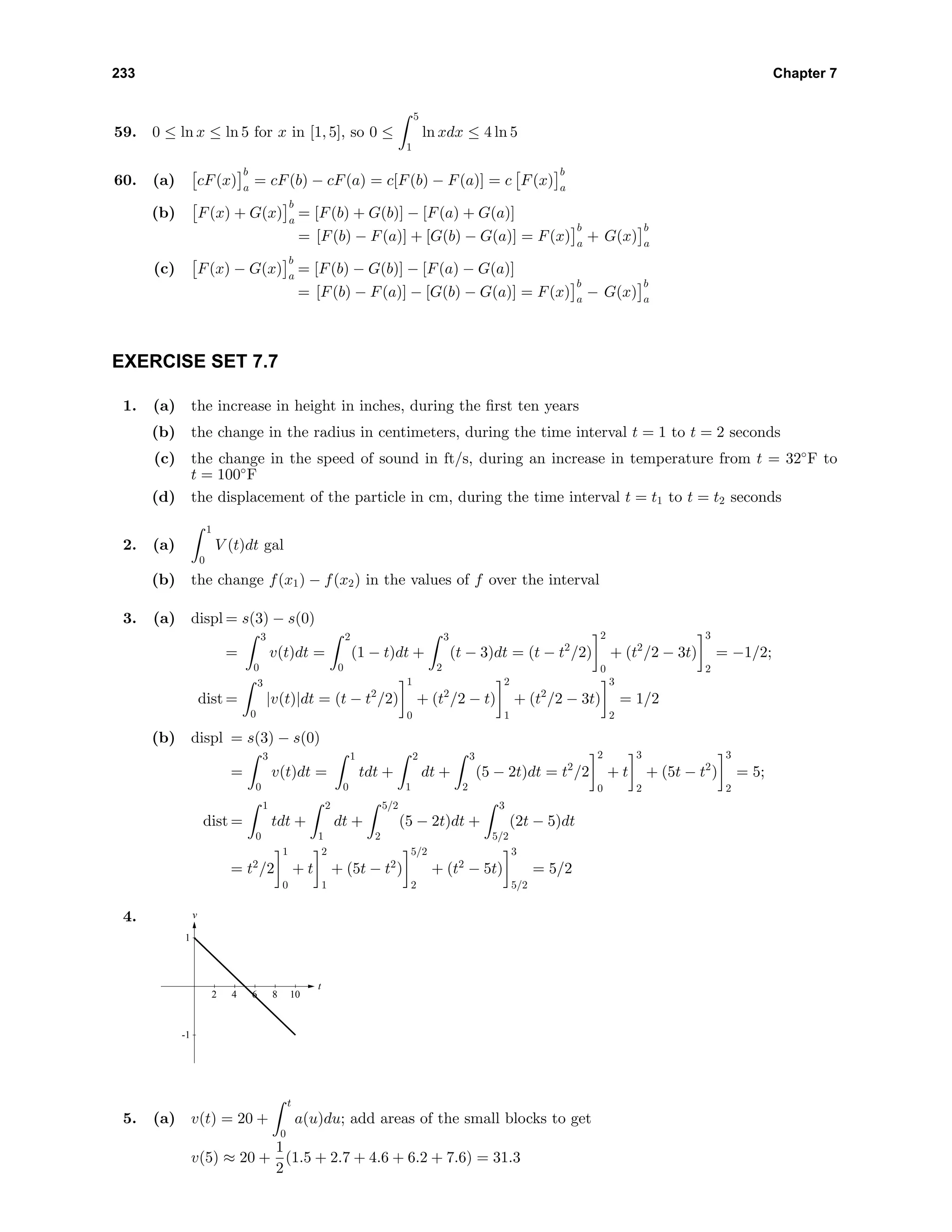 233 Chapter 7
59. 0 ≤ ln x ≤ ln 5 for x in [1, 5], so 0 ≤
5
1
ln xdx ≤ 4 ln 5
60. (a) cF(x)
b
a
= cF(b) − cF(a) = c[F(b) − F(a)] = c F(x)
b
a
(b) F(x) + G(x)
b
a
= [F(b) + G(b)] − [F(a) + G(a)]
= [F(b) − F(a)] + [G(b) − G(a)] = F(x)
b
a
+ G(x)
b
a
(c) F(x) − G(x)
b
a
= [F(b) − G(b)] − [F(a) − G(a)]
= [F(b) − F(a)] − [G(b) − G(a)] = F(x)
b
a
− G(x)
b
a
EXERCISE SET 7.7
1. (a) the increase in height in inches, during the ﬁrst ten years
(b) the change in the radius in centimeters, during the time interval t = 1 to t = 2 seconds
(c) the change in the speed of sound in ft/s, during an increase in temperature from t = 32◦
F to
t = 100◦
F
(d) the displacement of the particle in cm, during the time interval t = t1 to t = t2 seconds
2. (a)
1
0
V (t)dt gal
(b) the change f(x1) − f(x2) in the values of f over the interval
3. (a) displ = s(3) − s(0)
=
3
0
v(t)dt =
2
0
(1 − t)dt +
3
2
(t − 3)dt = (t − t2
/2)
2
0
+ (t2
/2 − 3t)
3
2
= −1/2;
dist =
3
0
|v(t)|dt = (t − t2
/2)
1
0
+ (t2
/2 − t)
2
1
+ (t2
/2 − 3t)
3
2
= 1/2
(b) displ = s(3) − s(0)
=
3
0
v(t)dt =
1
0
tdt +
2
1
dt +
3
2
(5 − 2t)dt = t2
/2
2
0
+ t
3
2
+ (5t − t2
)
3
2
= 5;
dist =
1
0
tdt +
2
1
dt +
5/2
2
(5 − 2t)dt +
3
5/2
(2t − 5)dt
= t2
/2
1
0
+ t
2
1
+ (5t − t2
)
5/2
2
+ (t2
− 5t)
3
5/2
= 5/2
4. v
t
-1
1
2 4 6 8 10
5. (a) v(t) = 20 +
t
0
a(u)du; add areas of the small blocks to get
v(5) ≈ 20 +
1
2
(1.5 + 2.7 + 4.6 + 6.2 + 7.6) = 31.3
 