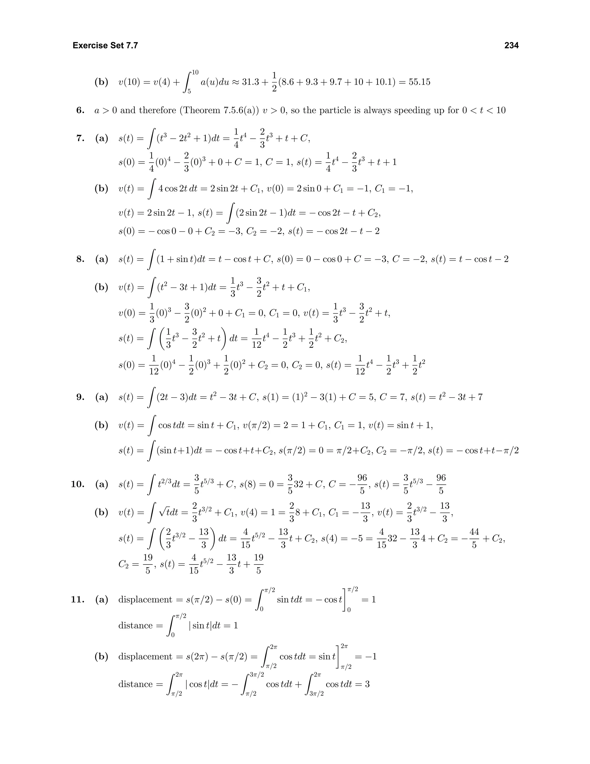 Exercise Set 7.7 234
(b) v(10) = v(4) +
10
5
a(u)du ≈ 31.3 +
1
2
(8.6 + 9.3 + 9.7 + 10 + 10.1) = 55.15
6. a > 0 and therefore (Theorem 7.5.6(a)) v > 0, so the particle is always speeding up for 0 < t < 10
7. (a) s(t) = (t3
− 2t2
+ 1)dt =
1
4
t4
−
2
3
t3
+ t + C,
s(0) =
1
4
(0)4
−
2
3
(0)3
+ 0 + C = 1, C = 1, s(t) =
1
4
t4
−
2
3
t3
+ t + 1
(b) v(t) = 4 cos 2t dt = 2 sin 2t + C1, v(0) = 2 sin 0 + C1 = −1, C1 = −1,
v(t) = 2 sin 2t − 1, s(t) = (2 sin 2t − 1)dt = − cos 2t − t + C2,
s(0) = − cos 0 − 0 + C2 = −3, C2 = −2, s(t) = − cos 2t − t − 2
8. (a) s(t) = (1 + sin t)dt = t − cos t + C, s(0) = 0 − cos 0 + C = −3, C = −2, s(t) = t − cos t − 2
(b) v(t) = (t2
− 3t + 1)dt =
1
3
t3
−
3
2
t2
+ t + C1,
v(0) =
1
3
(0)3
−
3
2
(0)2
+ 0 + C1 = 0, C1 = 0, v(t) =
1
3
t3
−
3
2
t2
+ t,
s(t) =
1
3
t3
−
3
2
t2
+ t dt =
1
12
t4
−
1
2
t3
+
1
2
t2
+ C2,
s(0) =
1
12
(0)4
−
1
2
(0)3
+
1
2
(0)2
+ C2 = 0, C2 = 0, s(t) =
1
12
t4
−
1
2
t3
+
1
2
t2
9. (a) s(t) = (2t − 3)dt = t2
− 3t + C, s(1) = (1)2
− 3(1) + C = 5, C = 7, s(t) = t2
− 3t + 7
(b) v(t) = cos tdt = sin t + C1, v(π/2) = 2 = 1 + C1, C1 = 1, v(t) = sin t + 1,
s(t) = (sin t+1)dt = − cos t+t+C2, s(π/2) = 0 = π/2+C2, C2 = −π/2, s(t) = − cos t+t−π/2
10. (a) s(t) = t2/3
dt =
3
5
t5/3
+ C, s(8) = 0 =
3
5
32 + C, C = −
96
5
, s(t) =
3
5
t5/3
−
96
5
(b) v(t) =
√
tdt =
2
3
t3/2
+ C1, v(4) = 1 =
2
3
8 + C1, C1 = −
13
3
, v(t) =
2
3
t3/2
−
13
3
,
s(t) =
2
3
t3/2
−
13
3
dt =
4
15
t5/2
−
13
3
t + C2, s(4) = −5 =
4
15
32 −
13
3
4 + C2 = −
44
5
+ C2,
C2 =
19
5
, s(t) =
4
15
t5/2
−
13
3
t +
19
5
11. (a) displacement = s(π/2) − s(0) =
π/2
0
sin tdt = − cos t
π/2
0
= 1
distance =
π/2
0
| sin t|dt = 1
(b) displacement = s(2π) − s(π/2) =
2π
π/2
cos tdt = sin t
2π
π/2
= −1
distance =
2π
π/2
| cos t|dt = −
3π/2
π/2
cos tdt +
2π
3π/2
cos tdt = 3
 