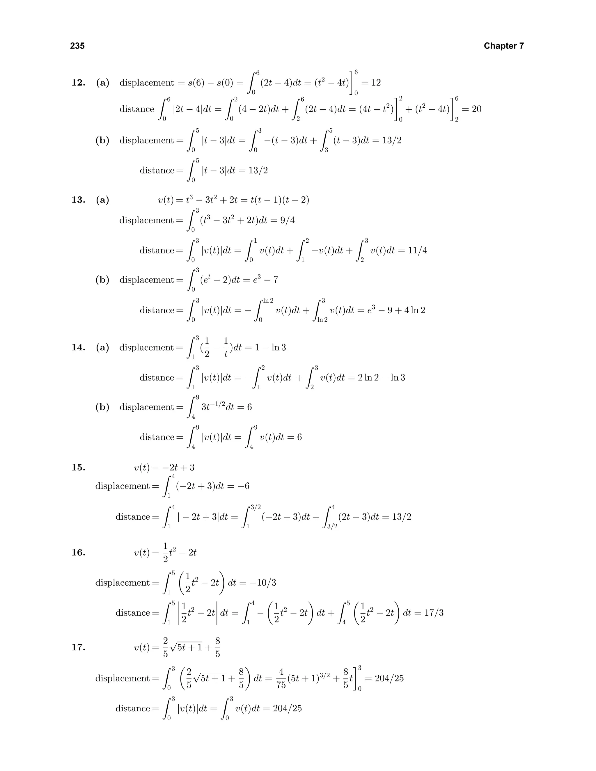 235 Chapter 7
12. (a) displacement = s(6) − s(0) =
6
0
(2t − 4)dt = (t2
− 4t)
6
0
= 12
distance
6
0
|2t − 4|dt =
2
0
(4 − 2t)dt +
6
2
(2t − 4)dt = (4t − t2
)
2
0
+ (t2
− 4t)
6
2
= 20
(b) displacement =
5
0
|t − 3|dt =
3
0
−(t − 3)dt +
5
3
(t − 3)dt = 13/2
distance =
5
0
|t − 3|dt = 13/2
13. (a) v(t) = t3
− 3t2
+ 2t = t(t − 1)(t − 2)
displacement =
3
0
(t3
− 3t2
+ 2t)dt = 9/4
distance =
3
0
|v(t)|dt =
1
0
v(t)dt +
2
1
−v(t)dt +
3
2
v(t)dt = 11/4
(b) displacement =
3
0
(et
− 2)dt = e3
− 7
distance =
3
0
|v(t)|dt = −
ln 2
0
v(t)dt +
3
ln 2
v(t)dt = e3
− 9 + 4 ln 2
14. (a) displacement =
3
1
(
1
2
−
1
t
)dt = 1 − ln 3
distance =
3
1
|v(t)|dt = −
2
1
v(t)dt +
3
2
v(t)dt = 2 ln 2 − ln 3
(b) displacement =
9
4
3t−1/2
dt = 6
distance =
9
4
|v(t)|dt =
9
4
v(t)dt = 6
15. v(t) = −2t + 3
displacement =
4
1
(−2t + 3)dt = −6
distance =
4
1
| − 2t + 3|dt =
3/2
1
(−2t + 3)dt +
4
3/2
(2t − 3)dt = 13/2
16. v(t) =
1
2
t2
− 2t
displacement =
5
1
1
2
t2
− 2t dt = −10/3
distance =
5
1
1
2
t2
− 2t dt =
4
1
−
1
2
t2
− 2t dt +
5
4
1
2
t2
− 2t dt = 17/3
17. v(t) =
2
5
√
5t + 1 +
8
5
displacement =
3
0
2
5
√
5t + 1 +
8
5
dt =
4
75
(5t + 1)3/2
+
8
5
t
3
0
= 204/25
distance =
3
0
|v(t)|dt =
3
0
v(t)dt = 204/25
 