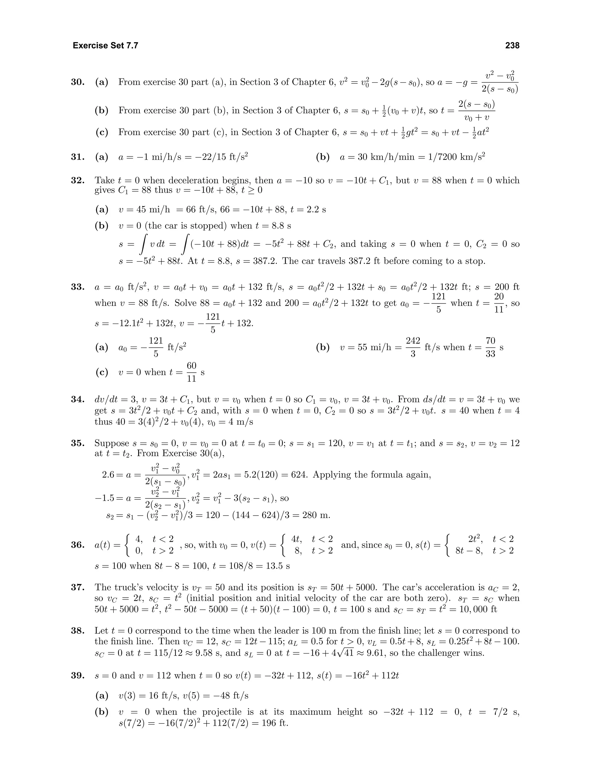 Exercise Set 7.7 238
30. (a) From exercise 30 part (a), in Section 3 of Chapter 6, v2
= v2
0 −2g(s−s0), so a = −g =
v2
− v2
0
2(s − s0)
(b) From exercise 30 part (b), in Section 3 of Chapter 6, s = s0 + 1
2 (v0 + v)t, so t =
2(s − s0)
v0 + v
(c) From exercise 30 part (c), in Section 3 of Chapter 6, s = s0 + vt + 1
2 gt2
= s0 + vt − 1
2 at2
31. (a) a = −1 mi/h/s = −22/15 ft/s2
(b) a = 30 km/h/min = 1/7200 km/s2
32. Take t = 0 when deceleration begins, then a = −10 so v = −10t + C1, but v = 88 when t = 0 which
gives C1 = 88 thus v = −10t + 88, t ≥ 0
(a) v = 45 mi/h = 66 ft/s, 66 = −10t + 88, t = 2.2 s
(b) v = 0 (the car is stopped) when t = 8.8 s
s = v dt = (−10t + 88)dt = −5t2
+ 88t + C2, and taking s = 0 when t = 0, C2 = 0 so
s = −5t2
+ 88t. At t = 8.8, s = 387.2. The car travels 387.2 ft before coming to a stop.
33. a = a0 ft/s2
, v = a0t + v0 = a0t + 132 ft/s, s = a0t2
/2 + 132t + s0 = a0t2
/2 + 132t ft; s = 200 ft
when v = 88 ft/s. Solve 88 = a0t + 132 and 200 = a0t2
/2 + 132t to get a0 = −
121
5
when t =
20
11
, so
s = −12.1t2
+ 132t, v = −
121
5
t + 132.
(a) a0 = −
121
5
ft/s2
(b) v = 55 mi/h =
242
3
ft/s when t =
70
33
s
(c) v = 0 when t =
60
11
s
34. dv/dt = 3, v = 3t + C1, but v = v0 when t = 0 so C1 = v0, v = 3t + v0. From ds/dt = v = 3t + v0 we
get s = 3t2
/2 + v0t + C2 and, with s = 0 when t = 0, C2 = 0 so s = 3t2
/2 + v0t. s = 40 when t = 4
thus 40 = 3(4)2
/2 + v0(4), v0 = 4 m/s
35. Suppose s = s0 = 0, v = v0 = 0 at t = t0 = 0; s = s1 = 120, v = v1 at t = t1; and s = s2, v = v2 = 12
at t = t2. From Exercise 30(a),
2.6 = a =
v2
1 − v2
0
2(s1 − s0)
, v2
1 = 2as1 = 5.2(120) = 624. Applying the formula again,
−1.5 = a =
v2
2 − v2
1
2(s2 − s1)
, v2
2 = v2
1 − 3(s2 − s1), so
s2 = s1 − (v2
2 − v2
1)/3 = 120 − (144 − 624)/3 = 280 m.
36. a(t) =
4, t < 2
0, t > 2
, so, with v0 = 0, v(t) =
4t, t < 2
8, t > 2
and, since s0 = 0, s(t) =
2t2
, t < 2
8t − 8, t > 2
s = 100 when 8t − 8 = 100, t = 108/8 = 13.5 s
37. The truck’s velocity is vT = 50 and its position is sT = 50t + 5000. The car’s acceleration is aC = 2,
so vC = 2t, sC = t2
(initial position and initial velocity of the car are both zero). sT = sC when
50t + 5000 = t2
, t2
− 50t − 5000 = (t + 50)(t − 100) = 0, t = 100 s and sC = sT = t2
= 10, 000 ft
38. Let t = 0 correspond to the time when the leader is 100 m from the ﬁnish line; let s = 0 correspond to
the ﬁnish line. Then vC = 12, sC = 12t − 115; aL = 0.5 for t > 0, vL = 0.5t + 8, sL = 0.25t2
+ 8t − 100.
sC = 0 at t = 115/12 ≈ 9.58 s, and sL = 0 at t = −16 + 4
√
41 ≈ 9.61, so the challenger wins.
39. s = 0 and v = 112 when t = 0 so v(t) = −32t + 112, s(t) = −16t2
+ 112t
(a) v(3) = 16 ft/s, v(5) = −48 ft/s
(b) v = 0 when the projectile is at its maximum height so −32t + 112 = 0, t = 7/2 s,
s(7/2) = −16(7/2)2
+ 112(7/2) = 196 ft.
 