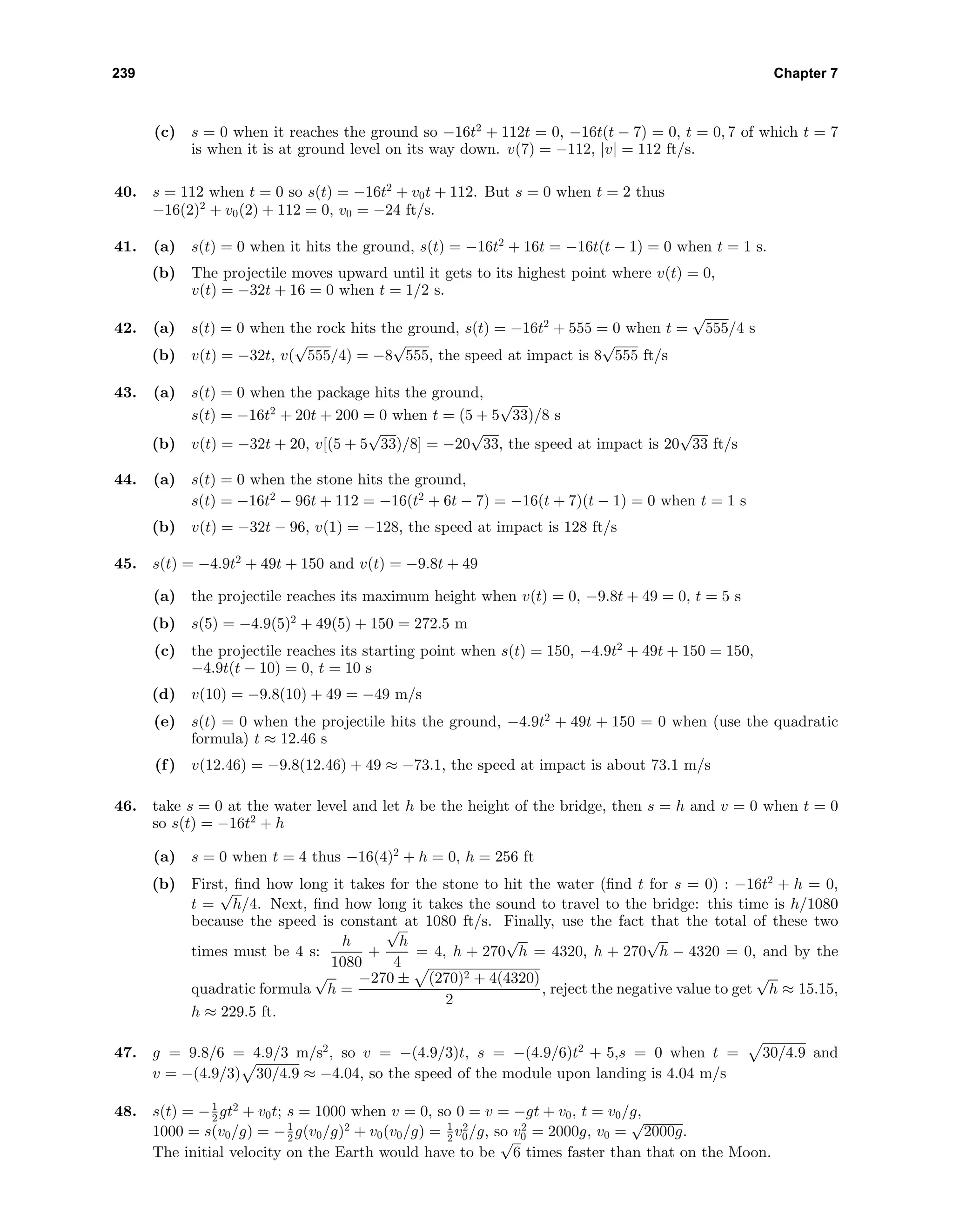 239 Chapter 7
(c) s = 0 when it reaches the ground so −16t2
+ 112t = 0, −16t(t − 7) = 0, t = 0, 7 of which t = 7
is when it is at ground level on its way down. v(7) = −112, |v| = 112 ft/s.
40. s = 112 when t = 0 so s(t) = −16t2
+ v0t + 112. But s = 0 when t = 2 thus
−16(2)2
+ v0(2) + 112 = 0, v0 = −24 ft/s.
41. (a) s(t) = 0 when it hits the ground, s(t) = −16t2
+ 16t = −16t(t − 1) = 0 when t = 1 s.
(b) The projectile moves upward until it gets to its highest point where v(t) = 0,
v(t) = −32t + 16 = 0 when t = 1/2 s.
42. (a) s(t) = 0 when the rock hits the ground, s(t) = −16t2
+ 555 = 0 when t =
√
555/4 s
(b) v(t) = −32t, v(
√
555/4) = −8
√
555, the speed at impact is 8
√
555 ft/s
43. (a) s(t) = 0 when the package hits the ground,
s(t) = −16t2
+ 20t + 200 = 0 when t = (5 + 5
√
33)/8 s
(b) v(t) = −32t + 20, v[(5 + 5
√
33)/8] = −20
√
33, the speed at impact is 20
√
33 ft/s
44. (a) s(t) = 0 when the stone hits the ground,
s(t) = −16t2
− 96t + 112 = −16(t2
+ 6t − 7) = −16(t + 7)(t − 1) = 0 when t = 1 s
(b) v(t) = −32t − 96, v(1) = −128, the speed at impact is 128 ft/s
45. s(t) = −4.9t2
+ 49t + 150 and v(t) = −9.8t + 49
(a) the projectile reaches its maximum height when v(t) = 0, −9.8t + 49 = 0, t = 5 s
(b) s(5) = −4.9(5)2
+ 49(5) + 150 = 272.5 m
(c) the projectile reaches its starting point when s(t) = 150, −4.9t2
+ 49t + 150 = 150,
−4.9t(t − 10) = 0, t = 10 s
(d) v(10) = −9.8(10) + 49 = −49 m/s
(e) s(t) = 0 when the projectile hits the ground, −4.9t2
+ 49t + 150 = 0 when (use the quadratic
formula) t ≈ 12.46 s
(f) v(12.46) = −9.8(12.46) + 49 ≈ −73.1, the speed at impact is about 73.1 m/s
46. take s = 0 at the water level and let h be the height of the bridge, then s = h and v = 0 when t = 0
so s(t) = −16t2
+ h
(a) s = 0 when t = 4 thus −16(4)2
+ h = 0, h = 256 ft
(b) First, ﬁnd how long it takes for the stone to hit the water (ﬁnd t for s = 0) : −16t2
+ h = 0,
t =
√
h/4. Next, ﬁnd how long it takes the sound to travel to the bridge: this time is h/1080
because the speed is constant at 1080 ft/s. Finally, use the fact that the total of these two
times must be 4 s:
h
1080
+
√
h
4
= 4, h + 270
√
h = 4320, h + 270
√
h − 4320 = 0, and by the
quadratic formula
√
h =
−270 ± (270)2 + 4(4320)
2
, reject the negative value to get
√
h ≈ 15.15,
h ≈ 229.5 ft.
47. g = 9.8/6 = 4.9/3 m/s2
, so v = −(4.9/3)t, s = −(4.9/6)t2
+ 5,s = 0 when t = 30/4.9 and
v = −(4.9/3) 30/4.9 ≈ −4.04, so the speed of the module upon landing is 4.04 m/s
48. s(t) = −1
2 gt2
+ v0t; s = 1000 when v = 0, so 0 = v = −gt + v0, t = v0/g,
1000 = s(v0/g) = −1
2 g(v0/g)2
+ v0(v0/g) = 1
2 v2
0/g, so v2
0 = 2000g, v0 =
√
2000g.
The initial velocity on the Earth would have to be
√
6 times faster than that on the Moon.
 