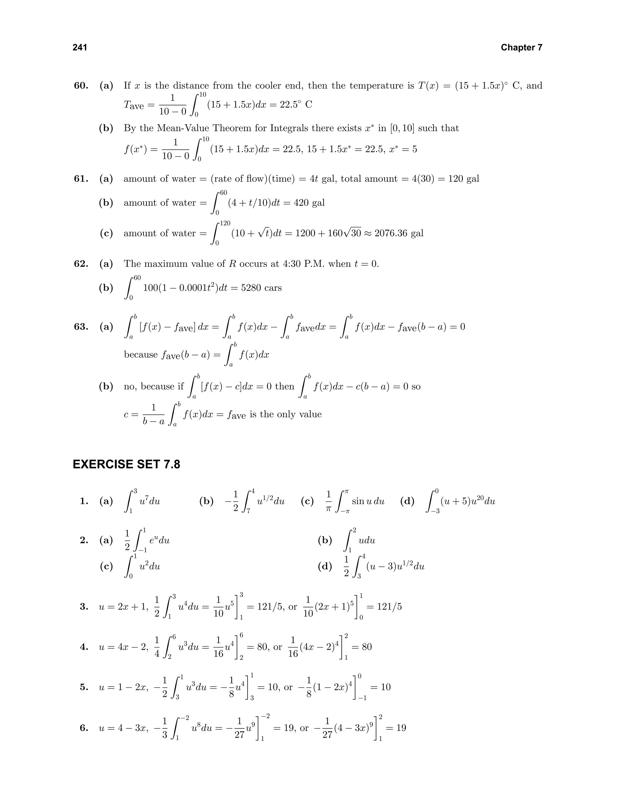 241 Chapter 7
60. (a) If x is the distance from the cooler end, then the temperature is T(x) = (15 + 1.5x)◦
C, and
Tave =
1
10 − 0
10
0
(15 + 1.5x)dx = 22.5◦
C
(b) By the Mean-Value Theorem for Integrals there exists x∗
in [0, 10] such that
f(x∗
) =
1
10 − 0
10
0
(15 + 1.5x)dx = 22.5, 15 + 1.5x∗
= 22.5, x∗
= 5
61. (a) amount of water = (rate of ﬂow)(time) = 4t gal, total amount = 4(30) = 120 gal
(b) amount of water =
60
0
(4 + t/10)dt = 420 gal
(c) amount of water =
120
0
(10 +
√
t)dt = 1200 + 160
√
30 ≈ 2076.36 gal
62. (a) The maximum value of R occurs at 4:30 P.M. when t = 0.
(b)
60
0
100(1 − 0.0001t2
)dt = 5280 cars
63. (a)
b
a
[f(x) − fave] dx =
b
a
f(x)dx −
b
a
favedx =
b
a
f(x)dx − fave(b − a) = 0
because fave(b − a) =
b
a
f(x)dx
(b) no, because if
b
a
[f(x) − c]dx = 0 then
b
a
f(x)dx − c(b − a) = 0 so
c =
1
b − a
b
a
f(x)dx = fave is the only value
EXERCISE SET 7.8
1. (a)
3
1
u7
du (b) −
1
2
4
7
u1/2
du (c)
1
π
π
−π
sin u du (d)
0
−3
(u + 5)u20
du
2. (a)
1
2
1
−1
eu
du (b)
2
1
udu
(c)
1
0
u2
du (d)
1
2
4
3
(u − 3)u1/2
du
3. u = 2x + 1,
1
2
3
1
u4
du =
1
10
u5
3
1
= 121/5, or
1
10
(2x + 1)5
1
0
= 121/5
4. u = 4x − 2,
1
4
6
2
u3
du =
1
16
u4
6
2
= 80, or
1
16
(4x − 2)4
2
1
= 80
5. u = 1 − 2x, −
1
2
1
3
u3
du = −
1
8
u4
1
3
= 10, or −
1
8
(1 − 2x)4
0
−1
= 10
6. u = 4 − 3x, −
1
3
−2
1
u8
du = −
1
27
u9
−2
1
= 19, or −
1
27
(4 − 3x)9
2
1
= 19
 