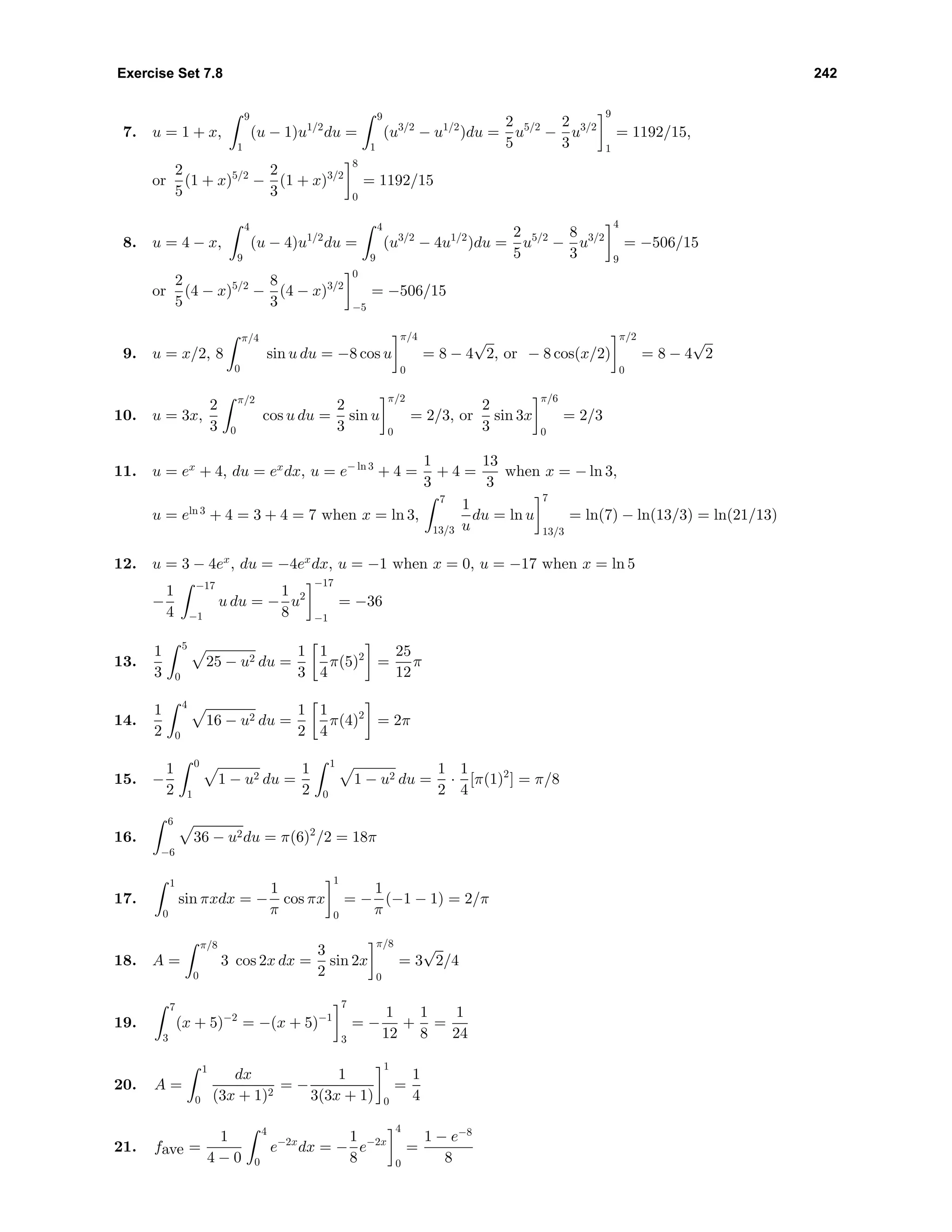 Exercise Set 7.8 242
7. u = 1 + x,
9
1
(u − 1)u1/2
du =
9
1
(u3/2
− u1/2
)du =
2
5
u5/2
−
2
3
u3/2
9
1
= 1192/15,
or
2
5
(1 + x)5/2
−
2
3
(1 + x)3/2
8
0
= 1192/15
8. u = 4 − x,
4
9
(u − 4)u1/2
du =
4
9
(u3/2
− 4u1/2
)du =
2
5
u5/2
−
8
3
u3/2
4
9
= −506/15
or
2
5
(4 − x)5/2
−
8
3
(4 − x)3/2
0
−5
= −506/15
9. u = x/2, 8
π/4
0
sin u du = −8 cos u
π/4
0
= 8 − 4
√
2, or − 8 cos(x/2)
π/2
0
= 8 − 4
√
2
10. u = 3x,
2
3
π/2
0
cos u du =
2
3
sin u
π/2
0
= 2/3, or
2
3
sin 3x
π/6
0
= 2/3
11. u = ex
+ 4, du = ex
dx, u = e− ln 3
+ 4 =
1
3
+ 4 =
13
3
when x = − ln 3,
u = eln 3
+ 4 = 3 + 4 = 7 when x = ln 3,
7
13/3
1
u
du = ln u
7
13/3
= ln(7) − ln(13/3) = ln(21/13)
12. u = 3 − 4ex
, du = −4ex
dx, u = −1 when x = 0, u = −17 when x = ln 5
−
1
4
−17
−1
u du = −
1
8
u2
−17
−1
= −36
13.
1
3
5
0
25 − u2 du =
1
3
1
4
π(5)2
=
25
12
π
14.
1
2
4
0
16 − u2 du =
1
2
1
4
π(4)2
= 2π
15. −
1
2
0
1
1 − u2 du =
1
2
1
0
1 − u2 du =
1
2
·
1
4
[π(1)2
] = π/8
16.
6
−6
36 − u2du = π(6)2
/2 = 18π
17.
1
0
sin πxdx = −
1
π
cos πx
1
0
= −
1
π
(−1 − 1) = 2/π
18. A =
π/8
0
3 cos 2x dx =
3
2
sin 2x
π/8
0
= 3
√
2/4
19.
7
3
(x + 5)−2
= −(x + 5)−1
7
3
= −
1
12
+
1
8
=
1
24
20. A =
1
0
dx
(3x + 1)2
= −
1
3(3x + 1)
1
0
=
1
4
21. fave =
1
4 − 0
4
0
e−2x
dx = −
1
8
e−2x
4
0
=
1 − e−8
8
 