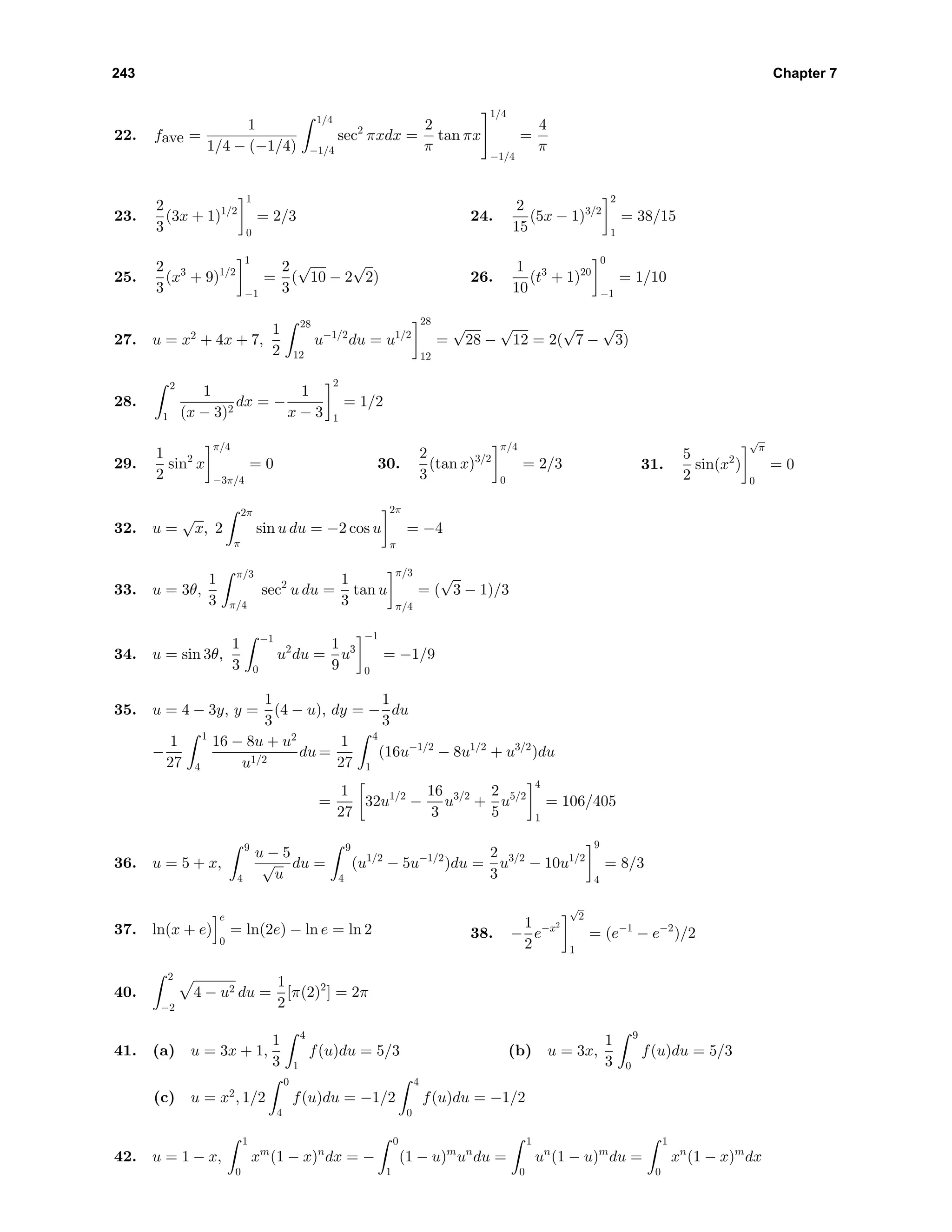 243 Chapter 7
22. fave =
1
1/4 − (−1/4)
1/4
−1/4
sec2
πxdx =
2
π
tan πx
1/4
−1/4
=
4
π
23.
2
3
(3x + 1)1/2
1
0
= 2/3 24.
2
15
(5x − 1)3/2
2
1
= 38/15
25.
2
3
(x3
+ 9)1/2
1
−1
=
2
3
(
√
10 − 2
√
2) 26.
1
10
(t3
+ 1)20
0
−1
= 1/10
27. u = x2
+ 4x + 7,
1
2
28
12
u−1/2
du = u1/2
28
12
=
√
28 −
√
12 = 2(
√
7 −
√
3)
28.
2
1
1
(x − 3)2
dx = −
1
x − 3
2
1
= 1/2
29.
1
2
sin2
x
π/4
−3π/4
= 0 30.
2
3
(tan x)3/2
π/4
0
= 2/3 31.
5
2
sin(x2
)
√
π
0
= 0
32. u =
√
x, 2
2π
π
sin u du = −2 cos u
2π
π
= −4
33. u = 3θ,
1
3
π/3
π/4
sec2
u du =
1
3
tan u
π/3
π/4
= (
√
3 − 1)/3
34. u = sin 3θ,
1
3
−1
0
u2
du =
1
9
u3
−1
0
= −1/9
35. u = 4 − 3y, y =
1
3
(4 − u), dy = −
1
3
du
−
1
27
1
4
16 − 8u + u2
u1/2
du =
1
27
4
1
(16u−1/2
− 8u1/2
+ u3/2
)du
=
1
27
32u1/2
−
16
3
u3/2
+
2
5
u5/2
4
1
= 106/405
36. u = 5 + x,
9
4
u − 5
√
u
du =
9
4
(u1/2
− 5u−1/2
)du =
2
3
u3/2
− 10u1/2
9
4
= 8/3
37. ln(x + e)
e
0
= ln(2e) − ln e = ln 2 38. −
1
2
e−x2
√
2
1
= (e−1
− e−2
)/2
40.
2
−2
4 − u2 du =
1
2
[π(2)2
] = 2π
41. (a) u = 3x + 1,
1
3
4
1
f(u)du = 5/3 (b) u = 3x,
1
3
9
0
f(u)du = 5/3
(c) u = x2
, 1/2
0
4
f(u)du = −1/2
4
0
f(u)du = −1/2
42. u = 1 − x,
1
0
xm
(1 − x)n
dx = −
0
1
(1 − u)m
un
du =
1
0
un
(1 − u)m
du =
1
0
xn
(1 − x)m
dx
 